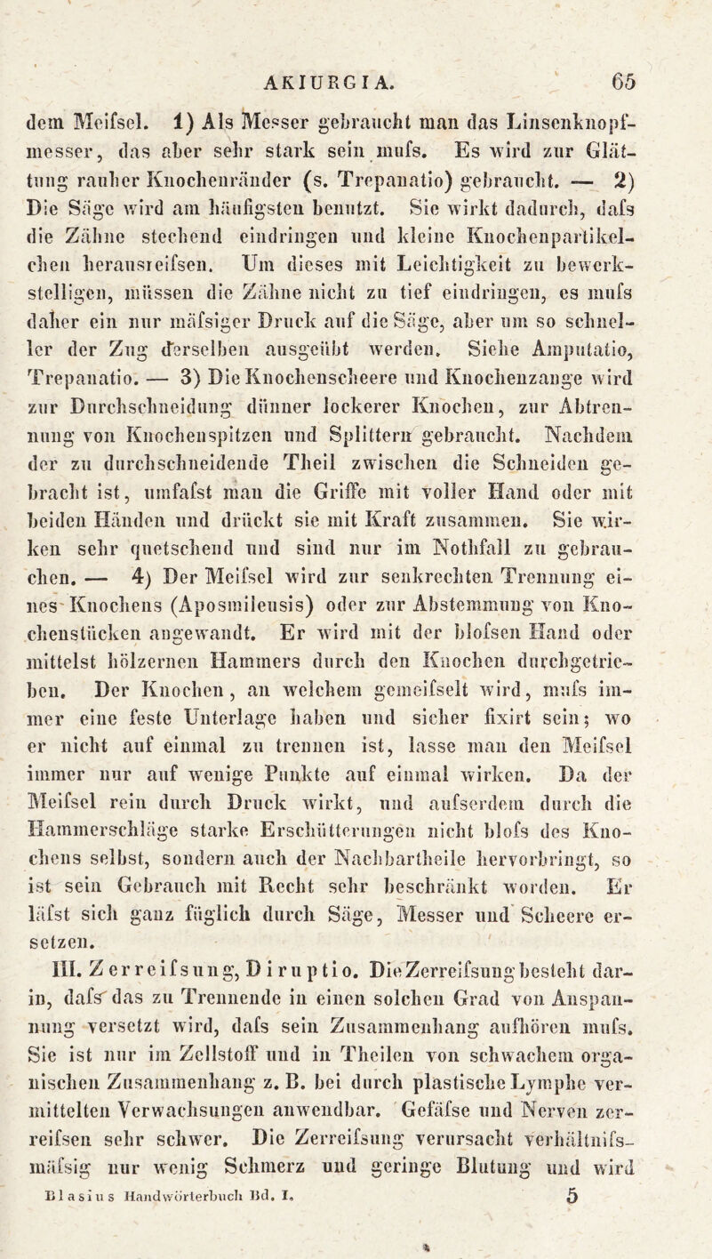 dem Melfsel. 1) Als Messer geljraucht man das Linseiiliiiopf- messer, das aber sehr stark sein mufs. Es wird zur Glät- tung rauher Kiiochenräiider (s, Trepaiiatio) gebraucht. — 2) Die Sage v/ird am häufigsten benutzt. Sie wirkt dadurch, dafs die Zähne stechend eindringeu und kleine Knochenpartikel- cheii heraiisieifsen. Um dieses mit Leichtigkeit zu bewerk- stelligen, müssen die Zähne nicht zu tief eindringeu, es mufs daher ein nur mäfsiger Druck auf die Säge, aber um so schnel- ler der Zug {ferselben ausgeübt werden. Siehe Amputatio, Trepaiiatio. — 3) Die Knochenscheere und Knochenzange wird zur Dnrchschneidiing dünner lockerer Knochen, zur Abtren- nung von Knochenspitzen und Splittern gebraucht. Nachdem der zu durchschneidende Theil zwischen die Schneiden ge- bracht ist, umfafst man die GrilFe mit voller Hand oder mit beiden Händen und drückt sie mit Kraft zusammen. Sie wir- ken sehr fjuetschend und sind nur im Nothfall zu gebrau- chen. — 4) Der Melfsel wird zur senkrechten Trennung ei- nes'Knochens (Aposmiieusis) oder zur Abstemmung von Kno- chenstücken angewandt. Er wird mit der blofsen Hand oder mittelst hölzernen Hammers durch den Knochen durchgetrie- ben. Der Knochen, an welchem gcmelfselt wird, mufs im- mer eine feste Unterlage liaben und sicher fixirt sein; wo er nicht auf einmal zu trennen ist, lasse man den Melfsel immer nur auf wenige Punkte auf einmal wirken. Da der Melfsel rein durch Druck wirkt, und aufserdem durch die Hammerschläge starke Erschütterungen nicht blofs des Kno- chens selbst, sondern auch der Naclibartheile hervorbiingt, so ist sein Gebrauch mit Recht sehr beschränkt worden. Er läfst sich ganz füglich durch Säge, Messer und Scheere er- setzen. III. Z er reifsung, D i r u p tio. DieZerrelfsungbesieht dar- in, dafs das zu Trennende in einen solchen Grad von Anspan- nung versetzt wird, dafs sein Zusammenhang aufliören mufs. Sie ist nur im Zellstoff und in Theilen von schwachem orga- nischen Zusammenhang z. B. bei durch plastische Lymphe ver- mittelten Verwachsungen anwendbar. Gefäfse und Nerven zer- reifseii sehr schwer. Die Zerreifsung verursacht verhältnifs- mäfsig nur wenig Schmerz und geringe Blutung und wärd Blasius Handwörterbuch Bd. I, ^