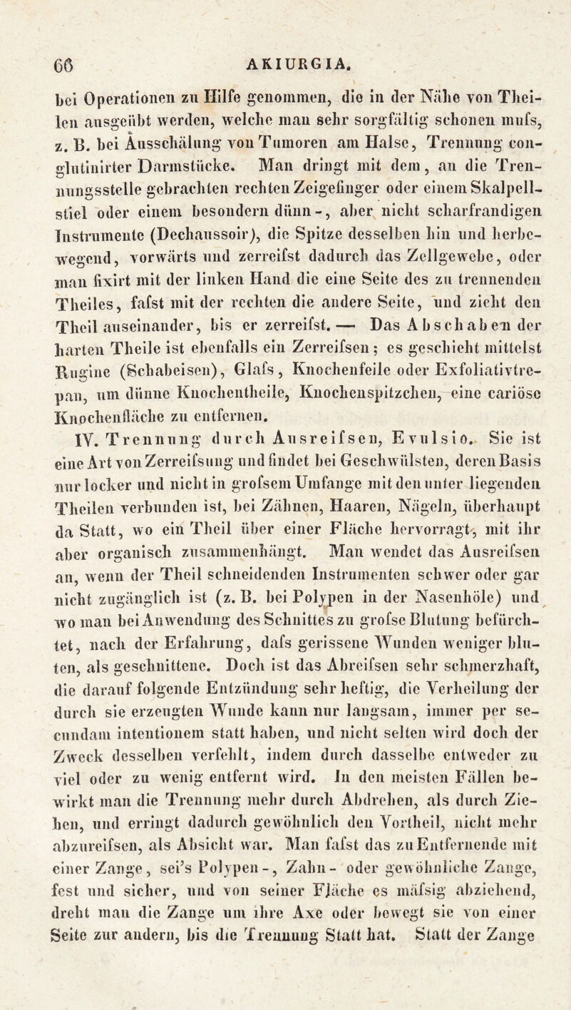 bei Operationen zu Hilfe genommen, die in der Nabe von Tbei- Icn ausgeiibt werden, welche man sehr sorgfältig schonen mufs, z. B. bei Ausschälung von Tumoren am Halse, Trennung con- glutiiilrter Darmstücke. Man dringt mit dem, an die Tren- nungsstelle gebrachten rechten Zeigefinger oder einem Skalpell- stiel oder einem besondern dünn -, aber nicht scharfrandigeii Instrumente (Dechaussoir), die Spitze desselben hin und herbe- wegend, vorwärts und zerreifst dadurch das Zellgewebe, oder man fixirt mit der linken Hand die eine Seite des zu treiineudcii Theiles, fafst mit der rechten die andere Seite, und zieht den Theil auseinander, bis er zerreifst.— Das A b sch ab eii der harten Theile ist ebenfalls ein Zerreifsen; es geschieht mittelst Ru 2:lne (Schabeisen), Glafs, Knocheufeile oder Exfoliativtre- pan, um dünne Knochentheile, Knochcnspitzcheu,-eiiie cariöse Knochenfläche zu entfernen. IV. Trennung durch Ausreifseu, Evnlsio. Sic ist eine Art von Zerreifsuiig undfindet bei Geschwülsten, dereiiBasis nur locker und nicht in grofsem Umfange mit den unter Hegenden Theileu verbnnden ist, bei Zähnen, Haaren, Nägeln, überhaupt da Statt, wo ein Theil über einer Fläche liervorragt, mit ihr aber organisch zusammenhängt. Man wendet das Ausreifseu an, wenn der Theil schneidenden Instrumenten schwer oder gar nicht zugänglich ist (z. B. bei Polypen in der NasenhÖle) und wo man bei Anwendung des Schnittes zu grofse Blutung befürch- tet, nach der Erfahrung, dafs gerissene Wunden weniger blu- ten, als geschnittene. Doch ist das Abreifsen sehr schmerzhaft, die darauf folgende Entzündung sehr heftig, die Verheilung der durch sie erzeugten Wunde kann nur langsam, immer per se- cundam inteiitionem statt haben, und nicht selten wird doch der Zweck desselben verfehlt, indem durch dasselbe entweder zu viel oder zu wenig entfernt wird. Jii den meisten Fällen be- wirkt man die Trennung mehr durch Abdrehen, als durch Zie- hen, und erringt dadurch gewöhnlich den Vortlieil, nicht mehr abzureifseii, als Absicht war. Man fafst das zu Entfernende mit einer Zange, sePs Polypen -, Zahn- oder gewöhnliche Zange, fest und sicher, und von seiner Fläche es mäfsig abziehend, dreht mau die Zange um ihre Axe oder bewegt sie von einer Seite zur andern, bis die Trennung Statt hat. Statt der Zange