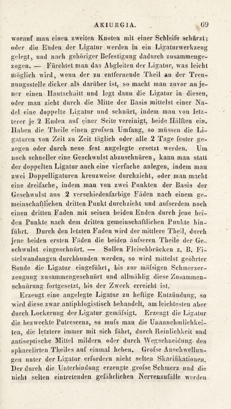 worauf mau eineu zweiten Knoten mit einer Schleife schürzt; oder die Enden der Ligatur werden in ein Ligatnrwerkzeng gelegt, und nach gehöriger Befestigung dadurch zusammenge- zogen. — Fürchtet man das Aljgleiten der Ligatur, was leicht möglich Avird, wenn der zu enlferneude Theil au der Tren- nungsstelle dicker als darüber ist, so macht man zuYor an je- ner einen Haiitschaitt und legt dann die Ligatur in diesen, oder man zieht durch die Mitte der Basis mittelst einer Na- del eine doppelte Ligatur und schnürt, indem man von letz- terer je 2 Enden auf einer Seite vereinigt, beide Hälften ein. Haben die Thelle einen grofseu Umfang, so müssen die Li- gaturen von Zeit zu Zeit täglich oder alle 2 Tage fester ge- zogen oder durch neue fest angelegte ersetzt Averden. Uni noch schneller eine Geschwulst abzuschnüreii, kann man statt der doppelten Ligatur auch eine vierfache anlegen, indem man zwei Doppelligaturen kreuzAveise durchzieht, oder man macht eine dreifache, indem man von zwei Punkten der Basis der Geschwulst aus 2 A^erschiedenfarbige Fäden nach einem ge- ineinschaftlfchen dritten Punkt durchzieht und aufserdcm noch % einen dritten Faden mit seinen beiden Enden durch jene bei- den Punkte nach dem dritten gemeinschaftlichen Punkte hiii- führt. Durch den letzten Faden wird der mittlere Theil, durch jene beiden ersten Fäden die beiden äufseren Theile der Ge- schwulst eiugeschnürt. — Sollen Fleischbrücken z, B. Fi- stelwandungen durchbundeii werden, so Avird mittelst geöhrter Sonde die Ligatur eingeführt „ bis zur mäfsigen Schmerzer- zeugiiiig zusammengeschnürt und allmählig diese Zusammen- schnürung fortgesetzt, bis der Zweck erreicht ist. Erzeugt eine angelegte Ligatur zu heftige Entzündung, so wird diese zwar antiphlogistisch behandelt, am leichtesten aber durch Lockerung der Ligatur gemäfsigt. Erzeugt die Ligatur die bezweckte Putresceuz, so mufs mau die Unannehmlichkei- ten, die letztere immer mit sich führt, durch Reinlichkeit und antiseptische Mittel mildern oder durch Wegschneidung, des sphacelirten Thelles auf einmal heben. Grofse Anschwelluii- gen unter der Ligatur erfordern nicht selten Skariükationen. Der durch die Unterbindung erzeugte grofse Schmerz und die iiiclit selten eiutretenden gefährlichen Nervenzufälle werden