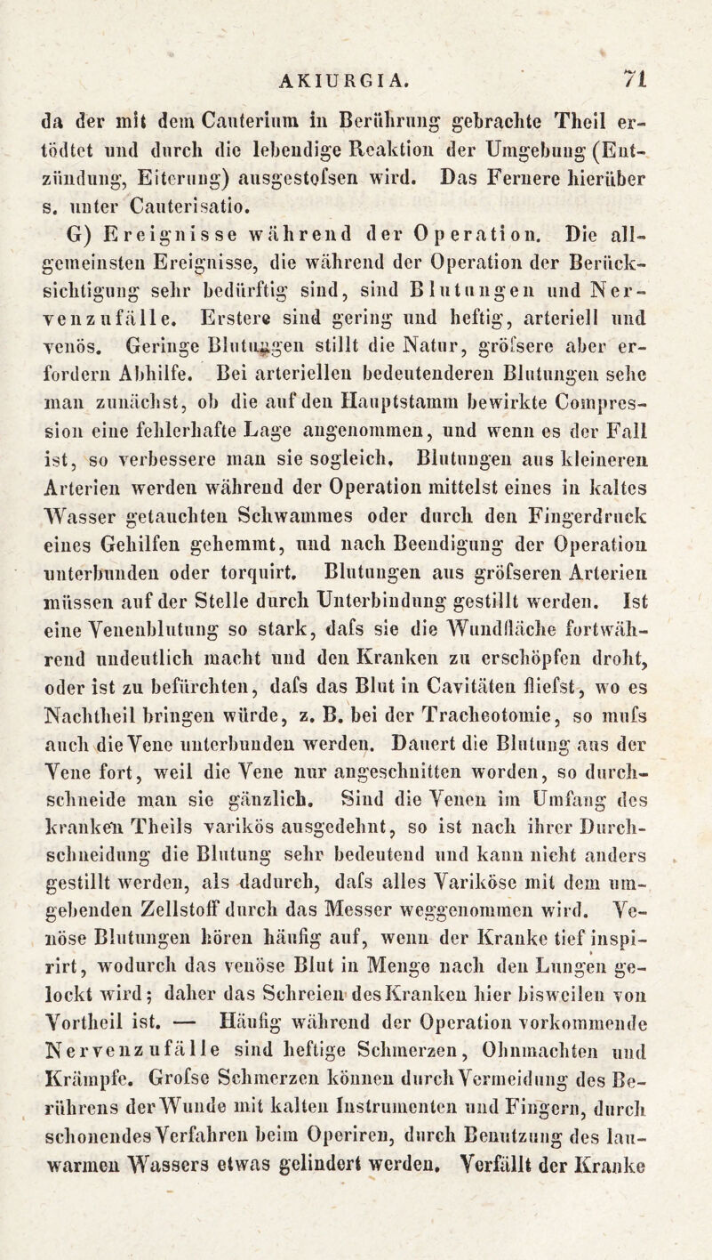 da der mit dem Canteriiim in Berillirnng gebrachte Thell er- tödtet und durch die lebendige Reaktion der Umgebung (Ent- zündung, Eiterung) ausgestofsen wird. Das Fernere hierüber s. unter Caiiterisatio. G) Ereignisse w»ährend der Operation. Die all- gemeinsten Ereignisse, die während der Operation der Berück- sichtigung sehr bedürftig sind, sind Blutungen und Ner- ven Zufälle. Erstere sind gering und heftig, arteriell und venös. Geringe Blutn^gen stillt die Natur, gröfsere aber er- fordern Abhilfe. Bei arteriellen bedeutenderen Blutungen sehe inan zunächst, ob die auf den Hauptstamm bewirkte Comprcs- sion eine fehlerhafte Lage angenommen, und wenn es der Fall ist, so verbessere man sie sogleich, Blutungen aus kleineren Arterien werden während der Operation mittelst eines in kaltes Wasser getauchten Schwammes oder durch den Fingerdruck eines Gehilfen gehemmt, und nach Beendigung der Operation unterbunden oder torquirt, Blutungen aus gröfseren Arterien müssen auf der Stelle durch Unterbindung gestillt werden. Ist eine Venenblutung so stark, dafs sie die Wundfläche fortwäh- rend undeutlich macht und den Kranken zu erschöpfen droht, oder ist zu befürchten, dafs das Blut in Cavitäteu fliefst, wo es Nachtheil bringen würde, z. B. bei der Tracheotomie, so mufs auch die Vene unterbunden werden. Dauert die Blutung aus der Vene fort, weil die Vene nur angeschnitten worden, so durch- schneide man sie gänzlich. Sind die Venen im Umfang des kranken Theils varikös ausgedehnt, so ist nach ihrer Durch- schneidnng die Blutung sehr bedeutend und kann nicht anders gestillt werden, als dadurch, dafs alles Variköse mit dem um- gebenden Zellstoff durch das Messer weggenommen wird. Ve- nöse Blutungen hören häufig auf, wenn der Kranke tief inspi- rirt, wodurch das venöse Blut in Menge nach den Lungen ge- lockt wird; daher das Schreien« des Kranken hier bisweilen von Vortheil ist. — Häufig während der Operation vorkommeiide Nervenz ufälle sind heftige Schmerzen, Ohnmächten und Krämpfe. Grofse Schmerzen können durch Vermeidung des Be- rührens der Wunde mit kalten Instrumenten und Fingern, durch schonendes Verfahren beim Operiren, durch Benutzung des lau- warmen Wassers etwas gelindert werden. Verfällt der Kranke
