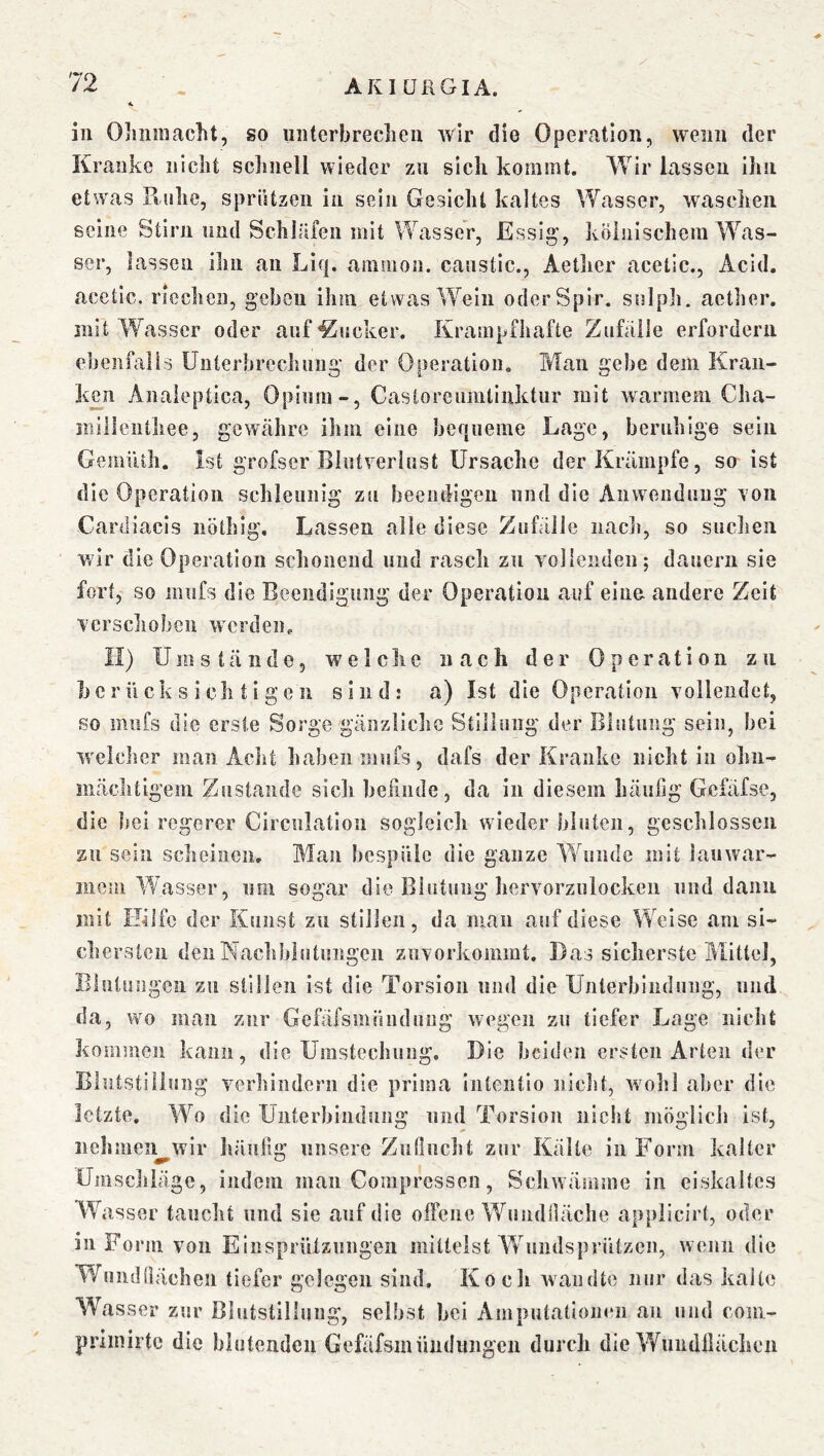 in Ohnmacht, so unterbrechen wir die Operation, wenn der Kranke nicht schnell wieder zu sich kommt. Wir lassen Ihn etwas Kühe, spriUzcn in sein Gesicht kaltes Wasser, waschen seine Stirn und Schläfen mit WasseV, Essig’, kölnischem Was- ser, lassen ihn an Liq. ammon. canstic., Aetlier acetlc., Acid. acetic. riechen, geben ihm etwas Wein oderSpir. snlph. acther. mit Wasser oder auf Mucker. Krampfhafte Zufälle erfordern ebenfalls Unterbrechung der Operation. Man gebe dem Kran- k£n Aiiaieptica, Opium-, Castorcumliiiktur mit warmem Cha- inillenthee, gewähre ihm eine bequeme Lage, beruhige sein GemiUh. Ist grofser Blutverlust Ursache der Krämpfe, so ist die Operation schleunig zu beendigen und die Aiiwonduug von Cardiacls iiöthig. Lassen alle diese Zufälle iiaclj, so suclien wir die Operation schonend und rasch zu vollenden; dauern sie fort, so mufs die Beendigung der Operation auf eine andere Zeit verschoben werden. II) Umstände, we 1 cIie nach der Operation zu berücksichtigen sind; a) Ist die Operation vollendet, so miifs die erste Sorge gänzliche Stillung der Blutung sein, bei welcher man Acht haben mufs, dafs der Kranke nicht in olin- mächtigeiii Zustande sicli beiinde, da in diesem häufig Gefäfse, die bei regerer Circulation sogleich wieder bluten, geschlossen zu sein scheinen. Blau bespüle die ganze Wunde mit iauwar- mom Wasser, um sogar die Blutung liervorzulocken und dann mit Hilfe der Kunst zu stillen, da man auf diese Weise am si- cliersten den Nachblutungen znvorkommt. Das sicherste Blitlel, Blutungen zu stillen ist die Torsion und die Unlerhindiing, und da, wo jiian zur Gefäfsmündung wegen zu tiefer Lage nicht kommen kann, die Umstechung. Die beiden ersten Arten der Blutstillung verhindern die prima iiitcntio niclit, wolil aber die letzte. W^o die Uiiterhindung und Torsion nicht möglicb ist, ncbmeii wir häufig unsere Zntlncht zur Kälte in Form kalter Umschläge, indem man Compressen, Schwänime in eiskaltes Wasser taucht und sie auf die offene Wundilächc applicirt, oder in Fo rm von EinspriUzungen mittelst Whiiulsprützcii, wenn die Wuiidtiächeii tiefer gelegen sind. Koch wandte nur das kalte Wasser zur Blutstillung, selbst bei Amputationen an und coiii- prlinirtc die blutenden Gefäfsmüuduiigcn durch die Wimdlläclicn