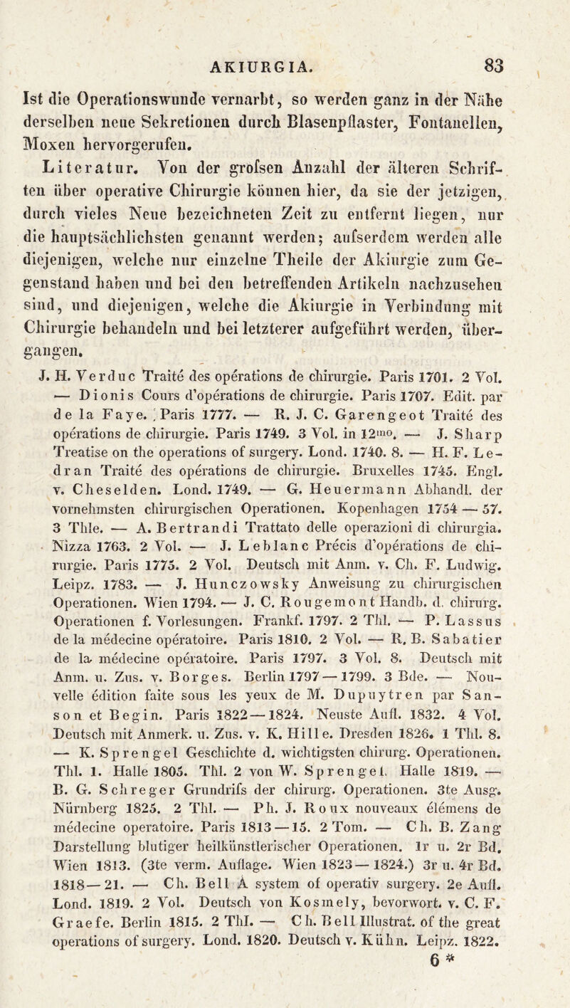 Ist die Opertations Willi de vernarbt, so werden ganz in der Nähe derselben neue Sekretionen durcli Blasenpflaster, Fontaiielieii, Moxeu hervorgeriifeu, Literatur* Von der grofsen Anzalil der tältereii Scbrif- ten über operative Chirurgie können hier, da sie der jetzigen, durch vieles Nene bezeichneten Zeit zu entfernt liegen, nur die hanptstächlichsten genannt werden; anfserdein werden alle diejenigen, welche nur einzelne Theile der Akinrgie znm Ge- genstand haben und bei den betreffenden Artikeln nachzusehen sind, und diejenigen, welche die Akinrgie in Yerbindung mit Chirurgie behandeln und bei letzterer aufgeführt werden, über- gangen* J. H. Verduc Traite des operations de Chirurgie. Paris 1701, 2 Vol. — Dionis Cours d’operations de Chirurgie. Paris 1707. Edit. par de la Faye. ] Paris 1777. — R. J. C. Garen ge ot Traite des operations de cliirurgie. Paris 1749. 3 Vol. in 12*no^ — J. Sharp Treatise on the operations of surgery. Lond. 1740. 8. — H. F. Le- dran Traite des operations de Chirurgie. Bruxelles 1745. Engl, v. Cheselden. Lond. 1749. — G. Heu ermann Ahhandl. der vornehmsten chirurgischen Operationen. Kopenhagen 1754 —■ 57. 3 Tille. — A. Bertrandi Trattato delle operazioni di chirurgia. ■ Nizza 1763. 2 Yol. — J. Leblanc Precis d’operations de Chi- rurgie. Paris 1775. 2 Vol. Deutsch mit Anin. v. Ch. F. Ludwig. Leipz. 1783. — J. Hunczowsky Anweisung zu chirurgischen Operationen. Wien 1794. -— J. C. Rou gerne n t Handh. d, Chirurg. Operationen f. Vorlesungen. Frankf. 1797. 2 Thl. — P. Lassus . de la medecine operatoire. Paris 1810. 2 Vol. — R, B. Sabatier de la. medecine operatoire. Paris 1797. 3 Vol. 8. Deutsch mit Anm. u. Zns. v. Borges. Berlin 1797 —1799. 3 Bde. — Nou- velle edition faite sous les yeux de M. Dupuytren par San- son et Begin. Paris 1822—1824. Neuste Aufl. 1832. 4 Vol. Deutsch mit Anmerk. u. Zns. v. K. Hille. Dresden 1826* 1 Thl. 8. — K. Sprengel Geschichte d. wichtigsten chirurg. Operationen. Thl. 1. Halle 1805. Thl. 2 von W. Sprengel. Halle 1819. —■ B. G. S ch reger Grundrifs der chirurg. Operationen. 3te Ausg. Nürnberg 1825. 2 Thl. — Ph. J. Roux nouveaux elemens de medecine operatoire. Paris 1813 —15. 2 Tom. — Ch. B. Zang Darstellung blutiger heilkünstlerlscher Operationen, Ir u. 2r Bd, Wien 1813. (3te verm. Auflage. Wien 1823—1824.) 3r u. 4r Bd. 1818—21. — Ch. Bell A System of operativ surgery. 2e Aufl. Lond. 1819. 2 Vol. Deutsch von Kosmely, bevorwort. v. C. F. Graefe. Berlin 1815. 2 Thl. — Ch. Bell Illustrat. of the great operations of surgery. Lond, 1820. Deutsch v. Kühn. Leipz. 1822. 6 ^