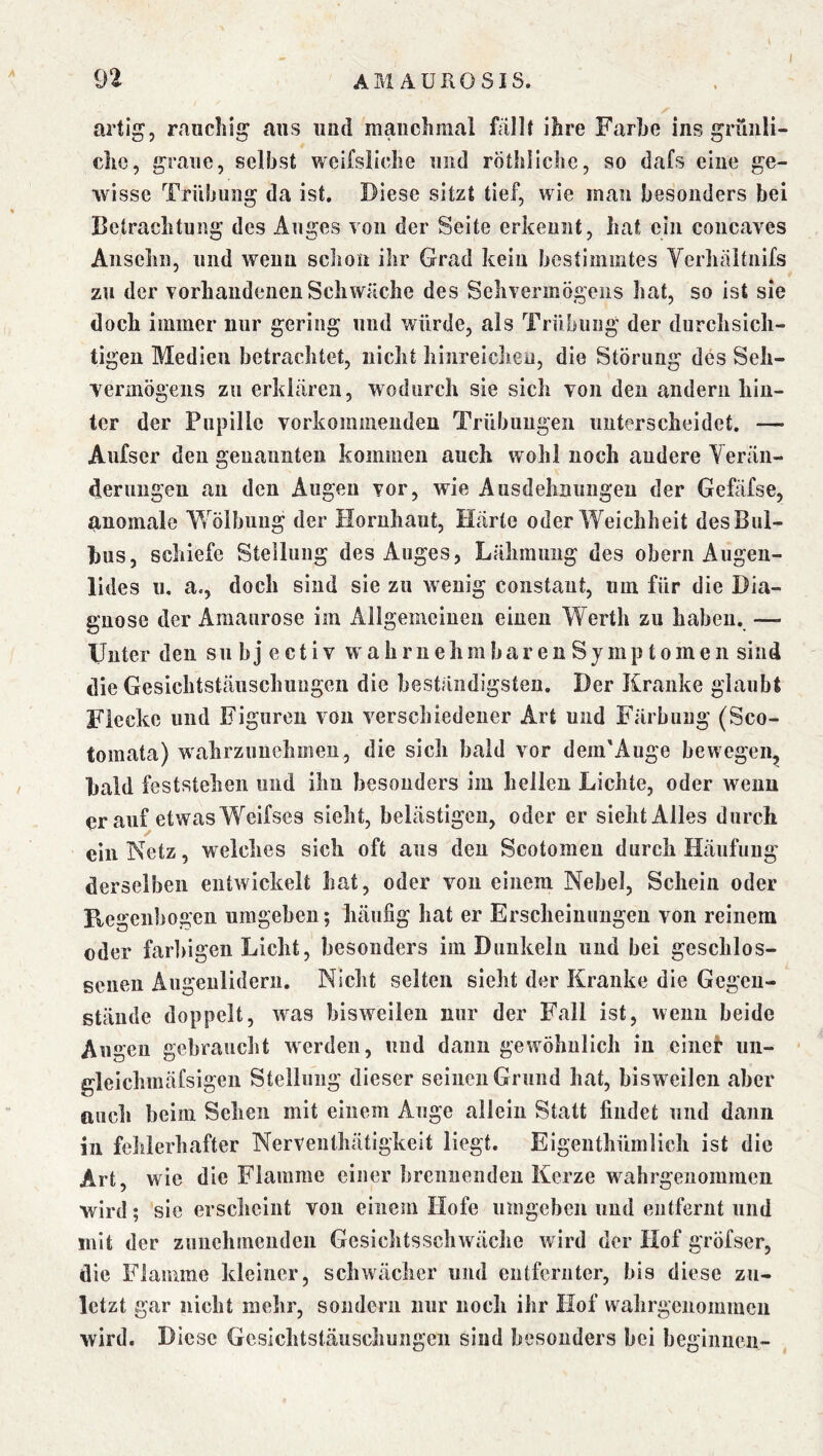 artig, rauchig aus und manchmal fallt ihre Farbe ins grünli- che, graue, seihst weifsiiche und rötliliche, so dafs eine ge- wisse Trübung da ist. Diese sitzt tief, wie man besonders bei ßetrachtung des Auges von der Seite erkennt, hat ein concaves Ansehn, und wenn schon ihr Grad kein bestimmtes Verliäitnifs zu der vorhandenen Schwäche des Sehvermögens hat, so ist sie doch immer nur gering und würde, als Trübung der durchsich- tigen Medien betrachtet, nicht hinreicheu, die Störung des Seh- vermögens zu erklären, wodurch sie sich von den andern hin- ter der Pupille vorkommenden Trübungen unterscheidet. — Aufser den genannten kommen auch wohl noch andere Yerän- d.erungen an den Augen vor, wie Ausdehnungen der Gefäfse, anomale Wölbung der Hornhaut, Härte oder Weichheit des Bul- bus, schiefe Steilung des Auges, Lähmung des obern Augen- lides u, a., doch sind sie zu wenig constant, um für die Dia- gnose der Amaurose im Allgemeinen einen Werth zu haben. — Unter den sii b j e c t i v W' a h r n ehm bar e n S jmp t o me n sind die Gesichtstäuschungen die beständigsten. Der Kranke glaubt Flecke und Figuren von verschiedener Art und Färbung (Sco- tomata) wahrzuuehmeu, die sich bald vor dem'Auge bewegen,, bald feststehen und ihn besonders im hellen Lichte, oder wenn er auf etwas Weifses sieht, belästigen, oder er sieht Alles durch ein Netz, welches sich oft aus den Scotomeu durch Häufung derselben entwickelt hat, oder von einem Nebel, Schein oder Regenbogen umgeben; häufig hat er Erscheinungen von reinem oder far])igen Licht, besonders im Dunkeln und bei geschlos- senen Augenlidern. Nicht selten sieht der Kranke die Gegen- stände doppelt, was bisweilen nur der Fall ist, wenn beide Augen gebraucht werden, und dann gewöhnlich in eiiiei* iin- * gleichmäfsigen Stellung dieser seinen Grund hat, bisweilen aber auch beim Sehen mit einem Auge allein Statt findet und dann in fehlerhafter Nerventhätigkeit liegt. Eigeuthümlich ist die Art, wie die Flamme einer brennenden Kerze wahrgeuommcn wird; sic erscheint von einem Hofe umgeben und entfernt und mit der zunehmenden Gcsichtsschwäche wird der Hof gröfser, die Flamme kleiner, schwächer und entfernter, bis diese zu- letzt gar nicht mehr, sondern nur noch ihr Hof wahrgenommen wird. Diese Gesichtstäuschungen sind besonders bei beginnen-