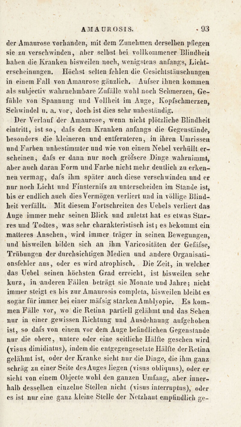 AMAÜROSIS. «93 der Amaurose torLandeii, mit dem Zmielimen derselben pOegen sie zu verscbwiiiden, aber selbst bei vollkommener Blindbcil haben die Kranken bisweilen noch, wenigstens anfangs, Licht- erscheinungen. Höchst selten fehlen die Gesichtstäuschnngen in einem Fall von Amaurose geänzlich, Aufser ihnen kommen als siibjectiv wahrnehmbare Zufälle wohl noch Schmerzen, Ge- fühle von Spannung und Vollheit im Auge, Kopfschmerzen, Scliwiudel u, a. vor, doch ist dies sehr unbeständig. Der Verlauf der Amaurose, wenn nicht plötzliche Blindheit eintritt, ist so, dafs dem Kranken anfangs die Gegenstände, besonders die kleineren und entfernteren, in ihren Umrissen und Farben unbestimmter und wie von einem Nebel verhüllt er- * scheinen, dafs er daun nur noch gröfsere Dinge wahrnimmt, aber auch daran Form und Farbe nicht mehr deutlich zu erken- nen vermag, dafs ihm später auch diese verschwinden und er nur noch Licht und Finsternifs zu unterscheiden im Stande ist, bis er endlich auch dies Vermögen verliert und in völlige Blind- heit verfällt. Mit diesem Fortschreiten des Uebels verliert das Auge immer mehr seinen Blick und zuletzt hat es etwas Star- res und Todtes, was sehr charakteristisch ist; es bekommt ein matteres Ansehen, wird immer träger in seinen Bewegungen, und bisweilen bilden sich an ihm Varicositäten der Gefäfsc, Trübungen der durchsichtigen Medien und andere Orgauisati- onsfehler aus, oder es wird atrophisch. Die Zeit, in welcher das Uebel seinen höchsten Grad erreicht, ist bisweilen sehr kurz, in anderen Fällen beträgt sie Monate und Jahre; nicht immer steigt es bis zur Amaurosis completa, bisweilen bleibt es sogar für immer bei einer mäfsig starken Ambljopie. Es kom- men Fälle vor, wo die Retina partiell gelähmt und das Sehen nur in einer gewissen Richtung und Ausdehnung aufgehoben ist, so dafs von einem vor dem Auge befindlichen Gegenstände nur die obere, untere oder eine seitliche Hälfte gesehen wird (visus dimidiatus), indem die entgegengesetzte Hälfte der Retina gelähmt ist, oder der Kranke sieht nur die Dinge, die ihm ganz schräg zu einer Seite des Auges liegen (visus obliqiins), oder er sieht von einem Objecte wohl den ganzen Umfang, aber inner- halb desselben einzelne Stellen nicht (visus interruptus), oder es ist nur eine ganz kleine Stelle der Netzhaut empliudlicli ge-