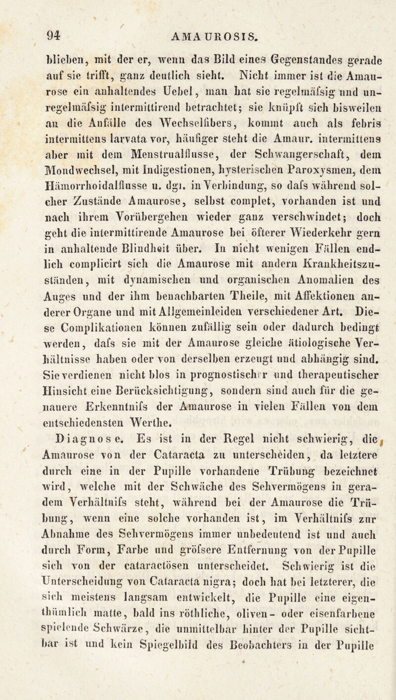 hlieheii, mit der er, wenn dcis Bild eines Gegenstandes gerade auf sie trifft, ganz deutlich sieht. Nicht immer ist die Amau- rose ein anhaltendes Uebel, man hat sie regelmäfsig und un- regelmäfsig intermittirend betrachtet; sie knüpft sich bisweilen an die Anfalle des Wechselhbers, kommt auch als febris iiitermittens larvata vor, häufiger steht die Amaur. intermitteiis aber mit dem Menstrualilusse, der Schwangerschaft, dem Mondwechsel, mit Indigestionen, hysterischen Paroxjsmen, dem Hämorrhoidalilusse u. dgi. in Yerbindung, so dafs während sol- cher Zustände Amaurose, selbst complet, vorhanden ist und nach ihrem Yorübergehen wieder ganz verschwindet; doch geht die iutermittirende Amaurose bei öfterer Wiederkehr gern in anhaltende Blindheit über. In nicht wenigen Fällen end- lich complicirt sich die Amaurose mit andern Krankheitszu- ständen, mit dynamischen und organischen Anomalien des Auges und der ihm benachbarten Theile, mit Affektionen an- derer Organe und mit Ailgcmeinleiden verschiedener Art. Die- se Complikationeu können zufällig sein oder dadurch bedingt werden, dafs sie mit der Amaurose gleiche ätiologische Yer- hältnisse haben oder von derselben erzeugt und abhängig sind. Sie verdienen nicht blos in prognostischrr und therapeutischer Hinsicht eine Berücksichtigung, sondern sind auch für die ge- nauere Erkenntuifs der Amaurose in vielen Fällen von dem entschiedensten Werthe. Diagnose. Es ist in der Regel nicht schwierig, die| Amaurose von der Cataracta zn unterscheiden, da letztere durch eine in der Pupille vorhandene Trübung bezeichnet wird, welche mit der Schwäche des Sehvermögens in gera- dem Yerhältnifs steht, während bei der Amaurose die Trü- bung, wenn eine solche vorhanden ist, im Yerhältnifs zur Abnahme des Sehvermögens immer unbedeutend ist und auch durch Form, Farbe und gröfsere Entfernung von der Pupille sich von der cataraetösen unterscheidet. Schwierig ist die Unterscheidung von Cataracta nigra; doch hat bei letzterer, die sich meistens langsam entwickelt, die Pupille eine eigen- thümlich matte, bald ins rötliliche, oliven- oder eisenfarbene spielende Schwärze, die unmittelbar hinter der Pupille sicht- bar ist und kein Spiegelbild des Beobachters in der Pupille