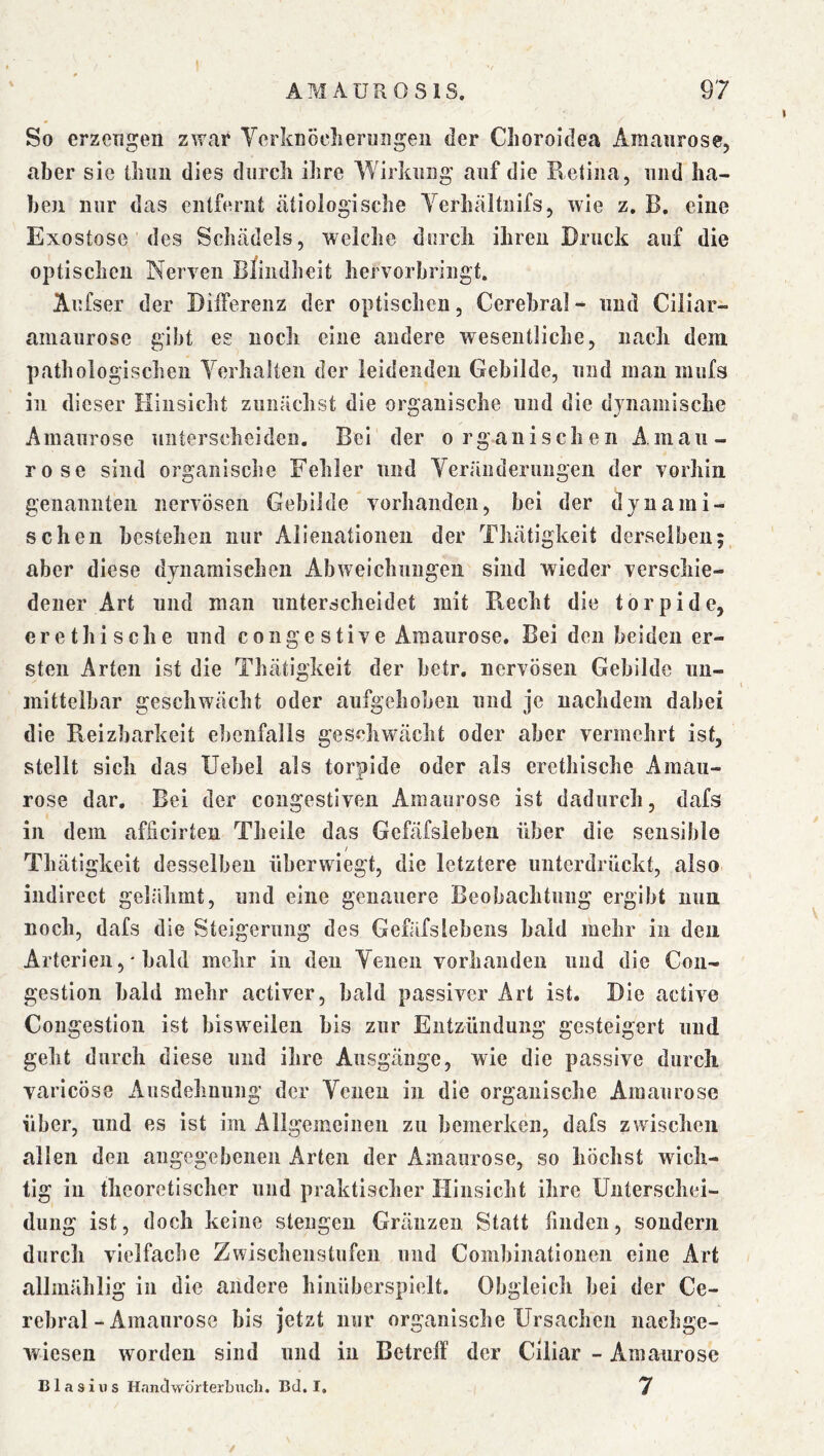 % So erzeugen zwar YcrknÖclieriiiigeii der Clioroldea Amanrose, aber sie lliim dies durch ihre Wirkung auf die Retina, und ha- ben nur das entfernt tätiologische Yerhältnifs, wie z. B. eine Exostose des Schädels, welche durch ihren Druck auf die optischen Nerven Blindheit hervorbringt. Aufser der Differenz der optischen. Cerebral- und Ciliar- amaurose gibt eg noch eine andere wesentliche, nach dem pathologischen Yerhalten der leidenden Gebilde, und mau inufs in dieser Hinsicht zunächst die organische und die djnamische Amaurose unterscheiden. Bei der organischen Amau- rose sind organische Fehler und Yeränderungen der vorhin genannten nervösen Gebilde vorhanden, bei der dynami- schen bestehen nur Alieuationen der Thätigkeit derselben; aber diese dynamischen Abweichungen sind wieder verschie- dener Art und man unterscheidet mit Pvecht die torpide, er ethische und congestive Amaurose, Bei den beiden er- sten Arten ist die Thätigkeit der betr. nervösen Gebilde un- mittelbar geschwächt oder aufgehoben und je nachdem dabei die Reizbarkeit ebenfalls geschwächt oder aber vermehrt ist, stellt sich das Uebel als torpide oder als erethische Amau- rose dar. Bei der congestiveii Amaurose ist dadurch, dafs in dem afheirten Theile das Gefäfsleben über die sensible / Thätigkeit desselben überwiegt, die letztere unterdrückt, also iiidirect gelähmt, und eine genauere Beobachtung ergibt nun noch, dafs die Steigerung des Gefäfslebens bald mehr in den Arterien, ‘ bald mehr in den Yeneu vorhanden und die Con- gestion bald mehr activer, bald passiver Art ist. Die active Congestlou ist bisweilen bis zur Entzündung gesteigert und geht durch diese und ihre Ausgänge, wie die passive durch varicöse Ausdehnung der Yenen in die organische Amaurose über, und es ist im Allgemeinen zu bemerken, dafs zwischen allen den angegebenen Arten der Amaurose, so höchst wich- tig in theoretischer und praktischer Hinsicht ihre Unterschei- dung ist, doch keine Stengen Gränzen Statt finden, sondern durch vielfache Zwischenstufen und Coinbinatloneii eine Art allmählig in die andere hiiiübersplelt. Obgleich bei der Ce- rebral-Amaurose bis jetzt nur organische Ursachen iiachge- wiesen worden sind und in Betreff der Ciliar - Amaurose Blasius Handworterbucli. Bei. I. ^ /