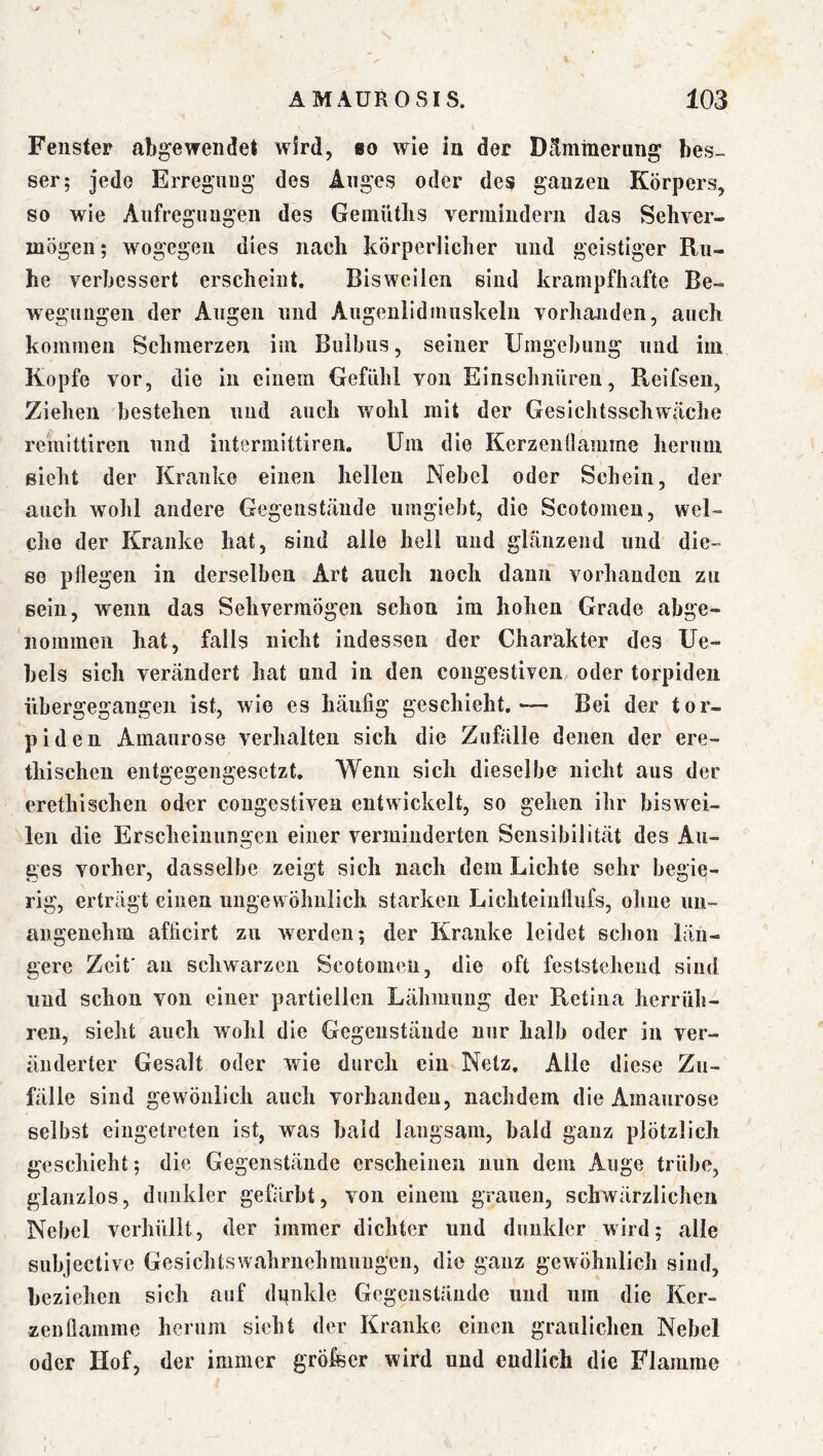 Fenster atigewendet wird, «o wie in der Dämmerung bes- ser; jede Erreguug des Auges oder des ganzen Körpers, so wie Aufregungen des Gemütlis vermindern das Sehver- mögen; wogegen dies nach körperlicher und geistiger Ru- he verbessert erscheint. Bisweilen sind krampfhafte Be- wegungen der Augen und Augenlidmuskelii vorhanden, auch kommen Schmerzen im Bulbus, seiner Umgebung und iiii Kopfe vor, die in einem Gefühl von Einschnüren, Reifsen, Ziehen bestehen und auch wohl mit der Gesichtsschwäche reinittiren und intermittiren. Um die Kerzenüamme herum sieht der Kranke einen hellen Nebel oder Schein, der auch wohl andere Gegenstände nmgiebt, die Scotomen, wel- che der Kranke hat, sind alle heil und glänzend und die- se pflegen in derselben Art auch noch daun vorhanden zu sein, wenn das Sehvermögen schon im hohen Grade abge- iiommen hat, falls nicht indessen der Charakter des Ue- hels sich verändert hat und in den congestiven oder torpiden iibergegangen ist, wie es häufig geschieht,— Bei der tor- piden Amaurose verhalten sich die Zufälle denen der ere- thischeu entgegengesetzt. Wenn sich dieselbe nicht aus der erethischen oder congestiven entwickelt, so gehen ihr biswei- len die Erscheinungen einer verminderten Sensibilität des Au- ^ ges vorher, dasselbe zeigt sich nach dem Lichte sehr begie- rig, erträgt einen ungewöhnlich starken Lichteinflufs, ohne un- angenehm afficirt zu werden; der Kranke leidet schon län- gere Zeit' an schwarzen Scotomen, die oft feststehend sind und schon von einer partiellen Lähmung der Retina herrüh- ren, sieht auch wohl die Gegenstände nur halb oder in ver- änderter Gesalt oder wie durch ein Netz. Alle diese Zu- fälle sind gewöiilich auch vorhanden, nachdem die Amaurose selbst eingetreten ist, was bald langsam, bald ganz plötzlich geschieht; die Gegenstände erscheinen nun dem Auge trübe, glanzlos, dunkler gefärbt, von einem grauen, schwärzlichen Nebel verhüllt, der immer dichter und dunkler wird; alle subjective Gesichtswahruehmuugen, die ganz gewöhnlich sind, beziehen sich auf dpnkle Gegenstände und um die Ker- zenflamme herum sieht der Kranke einen graulichen Nebel oder Hof, der immer gröfser wird und endlich die Flamme