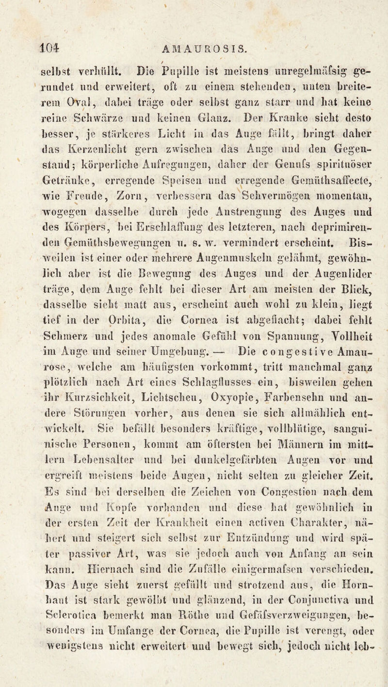 l > / selbst verliiliit. Die Pupille ist meistens uaregelmitrsi^ ge- rundet und erweitert, oft zu einem stellenden, unten breite- rem Oval, dabei träge oder selbst ganz starr und hat keine reine Schwärze und keinen Glanz. Der Kranke sieht desto besser, je stärkeres Licht in das Auge fällt, bringt daher das Kerzenlicht gern zwischen das Auge und den Gegen- stand; körperliche Aufregungen, daher der Genufs spirituöser Getränke, erregende Speisen und erregende GemüthsalFecte, wie Freude, Zorn, verbessern das Sehvermögen momentan, wogegen dasselbe durch jede Aiistreiignng des Auges und des Körpers, hei ErschlafFung des letzteren, nach deprimiren- den GemiUhsbewegiiiigen ii. s. w. vermindert erscheint. Bis- weilen ist einer oder mehrere Angeiimuskelii gelähmt, gewöhn- Jicli aber ist die Bewegung des Auges und der Augenlider träge, dem Auge fehlt bei dieser Art am meisten der Blick, dasselbe sieht matt aus, erscheint auch wohl zu klein, liegt tief in der Orbita, die Cornea ist ahgeflacht; dabei fehlt Schmerz und jedes anomale Gefühl von Spannung, Vollheit im Auge und seiner Umgehung. — Die coiigestive Amau- rose, welche am häufigsten vorkommt, tritt manchmal ganz plötzlich nach Art eines Schlagflusses ein, bisweilen gehen ihr Kiirzsichkeit, Lichtscheu, Oxyopie, Farhensehn und an- dere Störungen vorher, ans denen sie sich allmählich ent- wickelt. Sie befällt besonders kräftige, vollblütige, saugui- nisclie Personen, kommt am öftersten bei Männern im mitt- iern Lebensalter und bei dniikelgefärbten Augen vor und ergreift meistens beide Angen, nicht selten zu gleicher Zeit, Es sind hei derseihen die Zeichen von Congestion nach dem Auge und Kopfe vorhanden und diese hat gevYÖhuiich in der ersten Zeit der Krankheit einen activen Charakter, iiä- liert und steigert sicli selbst zur Entzündung und wird spä- ter passiver Art, was sie jedoch auch von Anfang an sein kann. Hiernach sind die Zufälle eiiiigennafsen verscliiedeii. Das Auge sieht zuerst gefüllt und strotzend ans, die Horn- haut ist stark gewölbt und glänzend, in der Conjiiiictiva und Sclerotica bemerkt mau B-öthe und Gefäfsverzweigungen, be- sonders ini Umfange der Cornea, die Pupille ist verengt, oder wenigstens nicht erweitert und bewegt sieb, jedoch nicht lob-