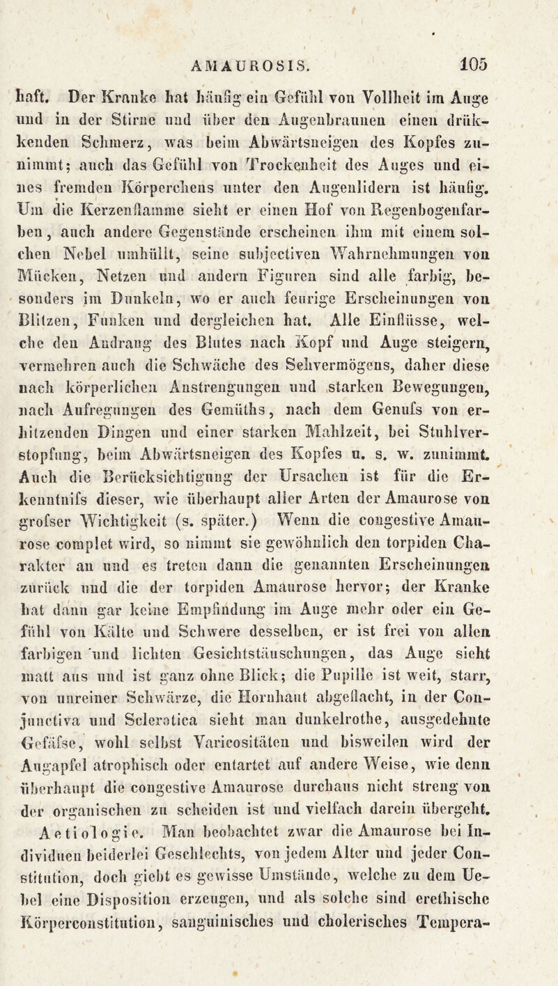r ÄMAÜROSIS. 105 Laft. D er Kranke hat hcäulig ein Gefühl von Volllieit im Äuge und in der Stirne und über den Angenhrannen einen drük- kenden Schmerz, was beim Abwtärtsneigen des Kopfes zn- nimmt; auch das Gefühl von Trockenheit des Auges und ei^ lies fremden Körperchens unter den Augenlidern ist häufig. Um die Kerzenflamme sieht er einen Hof von Regenbogenfar- ben , auch andere Gegenstände erscheinen ihm mit einem sol- chen Nebel umhüllt, seine subjectiven \Yahrnehmnngen von Mücken, Netzen und andern Figuren sind alle farbig, be- sonders im Dunkeln, wo er auch feurige Erscheinungen von Blitzen, Funken und dergleichen hat. Alle Einflüsse, wel- che den Andrang des Blutes nach Kopf und Auge steigern, vermehren auch die Schwäche des Sehvermögens, daher diese nach körperlichen Anstrengungen und .starken Bewegungen, nach Aufregungen des Gemüths, nach dem Geniifs von er- hitzenden Dingen und einer starken Mahlzeit, bei Stnhlver- stopfiing, beim Abwärtsneigen des Kopfes u. s. w. zunimmt. Auch die Berücksichtigung der Ursachen ist für die Er- kenntnifs dieser, wie überhaupt aller Arten der Amaurose von grofser Wichtigkeit (s. später.) Wenn die congestive Amau- rose coraplet wird, so nimmt sie gewöhnlich den torpiden Cha- rakter an und es treten dann die genannten Erscheinungen zurück und die der torpiden Amaurose hervor; der Kranke hat dann gar keine Empfindung im Auge mehr oder ein Ge- fühl von Kälte und Schwere desselben, er ist frei von allen farbigen'und lichten Gesichtstäuschungen, das Auge sieht matt aus und ist ganz ohne Blick; die Pupille ist weit, starr, von unreiner Schwärze, die Hornhaut abgeflacht, in der Con- juiictiva und Sclerotica sieht man dunkelrothe, ausgedehnte Gefäfse, wohl selbst Varicositäten und bisweilen wird der Augapfel atrophisch oder entartet auf andere Weise, wie denn überhaupt die congestive Amaurose durchaus nicht streng von der organischen zu scheiden ist und vielfach darein übergeht. Aetiologie. Man beobachtet zwar die Amaurose bei In- dividuen beiderlei Geschlechts, von jedem Alter und jeder Con- stitution, doch giebt es gewisse Umstände, welche zu dem Ue- bel eine Disposition erzeugen, und als solche sind erethischc Körpercoiistitution, sanguinisches und cholerisches Tempera-