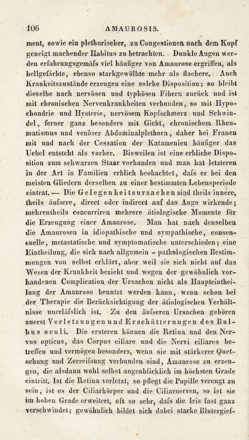 ment, sowie ein pletliorischer, zu Congestionen nach dem Kopf geneigt machender Habitus zu betrachten. Dunkle Augen wer- den erfahrungsgemäfs viel häufiger von Amaurose ergrifiPen, als hellgefärbte, ebenso starkgewölbte mehr als llachere. Auch Krankeitszuständc erzeugen eine solche Disposition; so hlcibt dieselbe nach nervösen und typhösen Fibern zurück und ist mit chronischen Nervenkrankheiten verbunden, so mit Hypo- chondrie und Hysterie, nervösem Kopfschmerz und Schwin- del, ferner ganz hesonders mit Gicht, chronischem Rheu- matismus und venöser Abdominalplethora, daher bei Frauen mit und nach der Cessation der Katamenien häufiger das Uebel entsteht als vorher. Bisweilen ist eine erbliche Dispo- sition zum schwarzen Staar vorhanden und man hat letzteren in der Art in Familien erblich beobachtet, dafs er hei den meisten Gliedern derselben zu einer bestimmten Lebensperiode eintrat.•— Die GelegeuheitsUrsachen sind theils innere, theils äufsere, direct oder indirect auf das Auge wirkende; mehrentheifs concurriren mehrere ätiologische Momente für die Erzeugung einer Amaurose. Man hat nach denselben die Amaurosen in idiopathische und sympathische, cosisen- euelle, metastatische und symptomatische unterschieden; eine Eintheilung, die sich nach allgemein - pathologischen Bestim- mungen von selbst erklärt, aber weil sie sich nicht auf das Wesen der Krankheit bezieht und wegen der gewöhnlich vor- handenen Complicatioa der Ursachen nicht als Haupteinthei- iuug der Amaurose benutzt werden kann, wenn schon bei der Therapie die Berücksichtigung der ätiologischen Yerhält- iiisse unerläfslich ist. Zu den äiifseren Ursachen gehören zuerst Verletzungen und Erschütterungen des Bul- bus oculi. Die erstereu können die Retina und den Ner- vus opticus, das Corpus ciliare und die Nervi ciliares be- treffen und vermögen besonders, wenn sie mit stärkerer Quet- schung und Zerreifsuiig verbunden sind, Amaurose zu erzeu- gen, die alsdann wohl selbst augenblicklich im höchsten Grade ciutritt. Ist die Retina verletzt, so pflegt die Pupille verengt zu sein, ist es der Giliarkörper und die Ciliarnerven, so ist sie im hohen Grade erweitert, oft so sehr, dafs die Iris fast ganz verschwindet; gewöhnlich bildet sich dabei starke Blutergief-