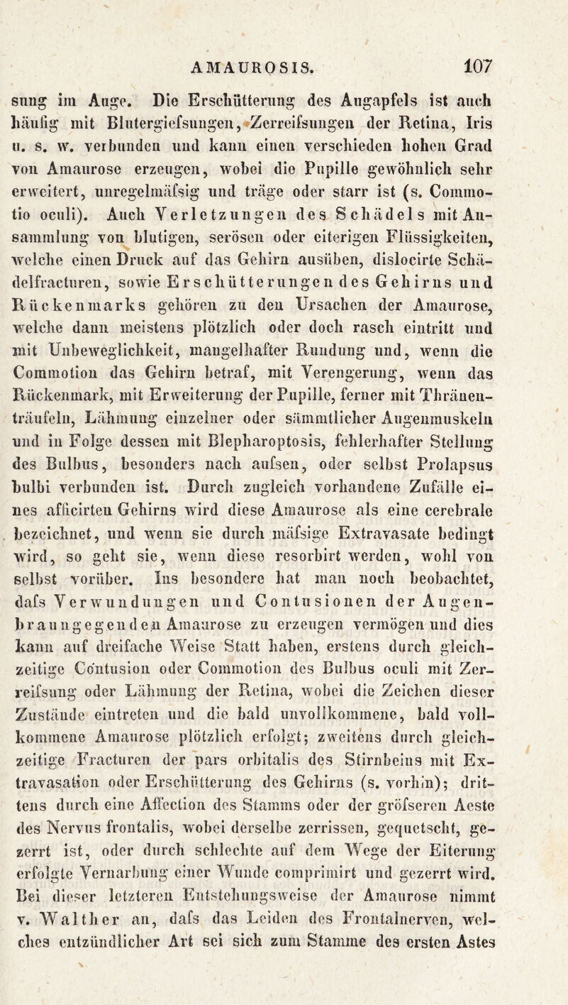 snng im Auge. Die Erschütterung des Augapfels ist auch häufig mit BluterglefsungeUj^Zerrelfsimgeu der Retina, Iris u. s, w. ver blinden und kann einen verschieden hohen Grad von Amaurose erzeugen, wobei die Pupille gewöhnlich sehr erweitert, unregelmäfsig und träge oder starr ist (s. Commo- tio oculi). Auch Verletzungen des Schädels mit An- sammlung von blutigen, serösen oder eiterigen Flüssigkeiten, welche einen Druck auf das Gehirn ausüben, dislocirte Schä- delfracturen, sowie Erschütterungendes Gehirns und Rückenmarks gehören zu den Ursachen der Amaurose, welche daun meistens plötzlich oder doch rasch eintritt und mit Unbeweglichkeit, mangelhafter Rundung und, wenn die Commotion das Gehirn betraf, mit Verengerung, wenn das Rückenmark, mit Erweiterung der Pupille, ferner mit Thräuen- träufelu, Lähmung einzelner oder sänimtlicher Augenmuskeln und in Folge dessen mit Blepharoptosis, fehlerhafter Stellung des Bulbus, besonders nach aufsen, oder selbst Prolapsus hulbi verbunden ist. Durch zugleich vorhandene Zufälle ei- nes afficirteu Gehirns wird diese Amaurose als eine cerebrale bezeichnet, und wenn sie durch inäfsige Extravasate bedingt wird, so geht sie, wenn diese resorbirt werden, wohl von selbst vorüber. Ins besondere hat man noch beobachtet, dafs Verwundungen und Gontusionen der Augen- braungegeuden Amaurose zu erzeugen vermögen und dies kann auf dreifache Weise Statt haben, erstens durch gleich- zeitige Contusion oder Commotion des Bulbus oculi mit Zer- reifsung oder Lähmung der Retina, wobei die Zeichen dieser Zustände eintreteu und die bald unvollkommene, bald voll- kommene Amaurose plötzlich erfolgt; zweitens durch gleich- zeitige Fracturen der pars orbitaiis des Stirnbeins mit Ex- travasation oder Erschütterung des Gehirns (s. vorhin); drit- tens durch eine Affection des Stamms oder der gröfsercn Aeste des Nervus frontalis, wobei derselbe zerrissen, gequetscht, ge- zerrt ist, oder durch schlechte auf dem Wege der Eiterung erfolgte Vernarbung einer Wunde comprimirt und gezerrt wird. Bei dieser letzteren Entstehungsweise der Amaurose nimmt V. Walther an, dafs das Leiden des Frontalnervcn, wel- ches entzündlicher Art sei sich zum Stamme des ersten Astes