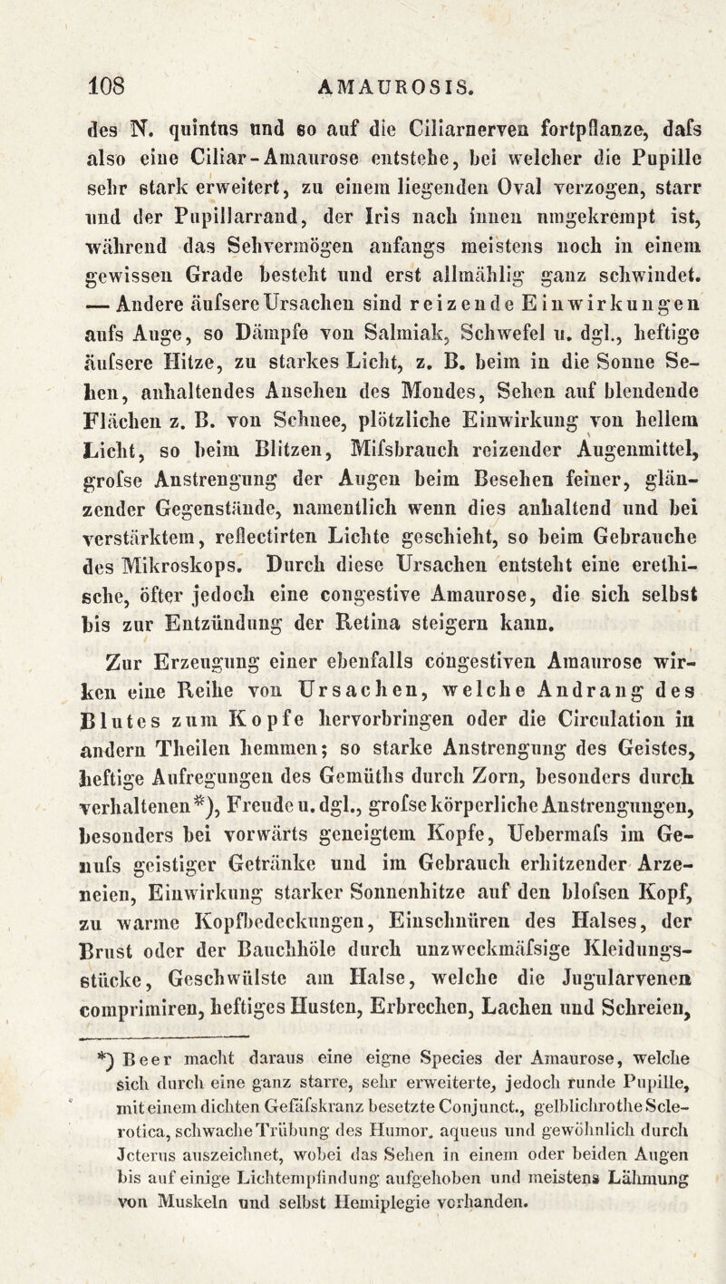 des N. qiiintns und eo auf die Ciliarnerven fortpflanze, dafs also eine Ciliar-Amaurose entstehe, bei welcher die Pupille sehr stark erweitert, zu einem liegenden Oval verzogen, starr und der Pupillarrand, der Iris nach innen nmgekrempt ist, während das Sehvermögen anfangs meistens noch in einem gewissen Grade besteht und erst allmählig ganz schwindet. — Andere äufsereUrsachen sind reizende Einwirkungen aufs Auge, so Dämpfe von Salmiak, Schwefel u, dgl., heftige äufsere Hitze, zu starkes Licht, z, B. beim in die Sonne Se- hen, anhaltendes Ansehen des Mondes, Sehen auf blendende Flächen z. B. von Schnee, plötzliche Einwirkung von hellem Licht, so beim Blitzen, Mifsbrauch reizender Augenmittel, grofse Anstrengung der Augen beim Besehen feiner, glän- zender Gegenstände, namentlich wenn dies anhaltend und bei verstärktem, reflectirten Lichte geschieht, so beim Gebrauche des Mikroskops. Durch diese Ursachen entsteht eine erethi- sche, öfter jedoch eine congestive Amaurose, die sich selbst bis zur Entzündung der Retina steigern kann. Zur Erzeugung einer ebenfalls cöugestlven Amaurose wir- ken eine Reihe von Ursachen, welche Andrang des Blutes zum Kopfe hervorbringen oder die CIrculation in andern Theilen hemmen; so starke Anstrengung des Geistes, heftige Aufregungen des Gemüths durch Zorn, besonders durch, verhaltenen^), Freude u, dgl., grofse körperliche Anstrengungen, besonders bei vorwärts geneigtem Kopfe, Uebermafs im Ge- iiufs geistiger Getränke und im Gebrauch erhitzender Arze- neien, Einwirkung starker Sonnenhitze auf den blofsen Kopf, zu warme Kopfl3edeckiingen, Einschnüren des Halses, der Brust oder der Bauchhöle durch uuzweckmäfsige Kleidungs- stücke, Geschwülste am Halse, welche die Jugularvenen comprimiren, heftiges Husten, Erbrechen, Lachen und Schreien, Beer madit daraus eine eigne Species der Amaurose, welche sich durch eine ganz starre, sehr erweiterte, jedoch runde Pupille, mit einem dichten Gefäfskranz besetzte Conjunct., gelblichrotheScle- rotica, schwache Trübung des Humor, aqueiis und gewolmlich durch Jcterus auszeichnet, wobei das Sehen in einem oder beiden Augen bis auf einige Lichtemptindung aufgehoben und meistens Lähmung von Muskeln und selbst Hemiplegie vorhanden.