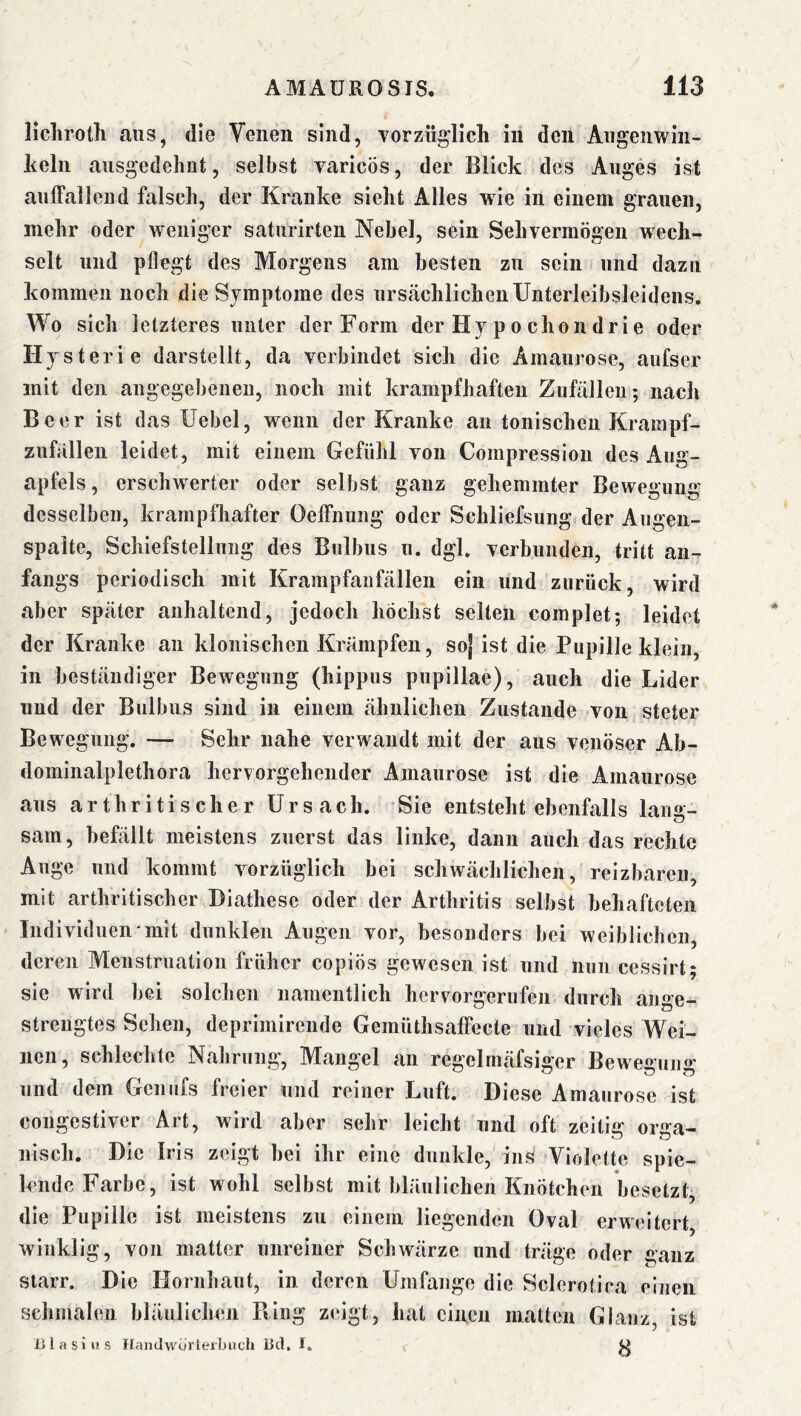 liclirotli aus, die Venen sind, vorzüglich in den Angenwin- heln ausgedehnt, selbst varicös, der Blick des Auges ist aulFallend falsch, der Kranke sieht Alles wie in einem grauen, mehr oder weniger saturirten Nebel, sein Sehvermögen wech- selt und pflegt des Morgens am besten zu sein und dazu kommen noch die Symptome des urstächlichenUnterleibsleidens. Wo sich letzteres unter der Form der Hy p o chon drie oder Hysterie darstellt, da verbindet sich die Amaurose, aiifser mit den angegebenen, noch mit krampfhaften Zufällen-, nach Beer ist das Uebel, wenn der Kranke an tonischen Krampf- zufällen leidet, mit einem Gefühl von Compression des Aug- apfels , erschwerter oder selbst ganz gehemmter Bewegung desselben, krampfliafter Oelfnung oder Schliefsung der Augen- spalte, Schiefstellung des Bulbus n. dgl. verbunden, tritt an- fangs periodisch mit Krampfanfällen ein und zurück, wird aber später anhaltend, jedoch höchst selten complet; leidet der Kranke an klonischen Krämpfen, soj ist die Pupille klein, in beständiger Bewegung (hippus pupillae), auch die Lider und der Bulbus sind in einem ähnlichen Zustande von steter Bewegung. — Sehr nahe verwandt mit der aus venöser Ab- dominalplethora hervorgehender Amaurose ist die Amaurose aus arthritischer ürsach. Sie entsteht ebenfalls lang- sam, befällt meistens zuerst das linke, dann auch das rechte Auge und kommt vorzüglich bei schwächlichen, reizbaren, mit arthritischer Diathese oder der Arthritis selbst behafteten Individuen mit dunklen Augen vor, besonders bei weiblichen, deren Menstruation früher copiös gewesen ist und nun cessirt; sie wird bei solchen namentlich hervorgerufeii durch ange- strengtes Sehen, deprimirende GemiUhsaffecte und vieles Wei- nen, schlechte Nahrung, Mangel an regelmäfsiger Bewegung ]ind dem Geniifs freier und reiner Luft. Diese Amaurose ist congestiver Art, wird aber sehr leicht und oft zeitig orsca- nisch. Die Irls zeigt hei ihr eine dunkle, ins Violette spie- lende Farbe, ist wohl selbst mit bläulichen Knötchen besetzt, die Pupille ist meistens zu einem liegenden Oval erweitert, winklig, von matter unreiner Schwärze und träge oder ganz starr. Die Hornhaut, in deren Umfange die Sclerotica einen schmalen bläulichen Bing zeigt, hat einen malten Glanz ist nlasius Ilandwurlerbuch Ucl. I. ^ W