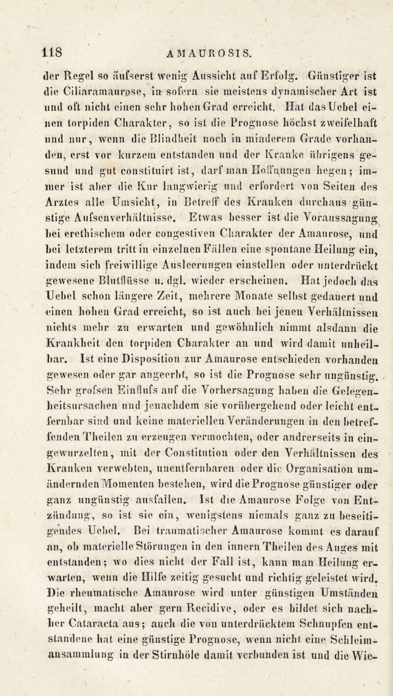 I 118 AMAUROSIS. « der Regel so iiufserst wenig Aussicht auf Erfolg. iGiiiistiger ist die Ciliaramaurose, in-sofern sie meistens dynamischer Art ist und oft nicht einen sehr liolien Grad erreicht. Hat dasUebel ei- nen torjiiden Charakter, so ist die Prognose höchst zweifelhaft und nur, wenn die Blindheit noch in minderem Grade vorhan- den, erst vor kurzem entstanden und der Kranke übrigens ge- sund und gilt constituirt ist, darf man HoiFnungen liegen; im- mer ist aber die Kiir langwierig und erfordert von Seiten des Arztes alle Umsiclit, in BetrelF des Kranken durchaus gün- stige Anfscnverhältnisse. Etwas besser ist die Voraussagung hei erethischem oder congestiven Charakter der Amaurose, und hei letzterem tritt in einzelnen Fällen eine spontane Heilung ein, indem sich freiwillige Ausleerungen einstellen oder unterdrückt gewesene Blutilüsse ii. dgl. wieder erscheinen. Hat jedoch das Uebel schon längere Zeit, mehrere Monate selbst gedauert und einen hohen Grad erreicht, so ist auch bei jenen Verhältnissen nichts mehr zu erwarten und gewöhnlich nimmt alsdann die Krankheit den torpiden Charakter an und wird damit nnhcil- har. Ist eine Disposition zur Amaurose entschieden vorhanden gewesen oder gar angeerht, so ist die Prognose sehr ungünstig. Sehr grofsen EinOufs auf die Vorhersagnng haben die Gelogen- lieitsursachen und jenachdem sie vorübergehend oder leicht eiit- fernhar sind und keine materiellen Veränderungen in den betref- fenden Theilen zu nrzengen vermochten, oder andrerseits in ein- gewurzelten, mit der Constitution oder den Verhältnissen des Kranken verwebten, unentfernbareii oder die Organisation iim- ändernden Momenten hestehen, wird die Prognose günstiger oder ganz ungünstig ansfallen. Ist die Amaurose F'olge von Ent- zündung, so ist sie ein, wenigstens niemals ganz zu beseiti- gendes Ue!>cl. Bei traumatischer Amaurose kommt cs darauf an, ob materielle Störungen in den Innern Theilen des Auges mit entstanden; wo dies nicht der Fall ist, kann man tieilung er- warten, wenn die Hilfe zeitig gesucht und richtig geleistet wird. Die rheumatische Amaurose wird unter günstigen Umständen geheilt, macht aber gern Recidive, oder es bildet sich nach- her Cataracta aus; auch die von unterdrücktem Schnupfen ent- standene hat eine günstige Prognose, wenn nicht eine Schleim- ausanimlung in der Stiriihöle damit verbunden ist und die Wie-