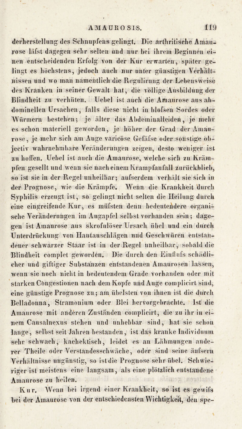 derlierstelluiig des Scliiiiipfeiis gelingt. Die artliritisclic Amau- rose läfst dagegen sehr selten niid nur bei ilirem Beginnen ei- nen entsebeidenden Erfolg von der Kur erwarten, später ge- lingt es höchstens, jedoch auch nur unter günstigen Verhält- nissen und wo man namehtlich die Regulirung der Lebensweise des Kranken in seiner Gewalt hat, die völlige Ausbildung der Blindheit zu verhüten. Uebel ist auch die Amaurose aus ab- dominellen Ursachen, falls diese nicht in blofsen Sordes oder Würmern bestehen; je älter das Abdominalleiden, je mehr es schon materiell geworden, je höher der Grad der Amau- rose, je mehr sich am Auge varicöse Gefäfse oder sonstige ob- jeetiv wahrnehmbare Veränderungen zeigen, desto weniger ist zu hoffen. Uebel ist auch die Amaurose, welche sich zu Kräm- pfen gesellt und wenn sie nach einem Krampfanfall zurückblieb, so ist sie in der R,egel unheilbar; aufserdem verhält sie sich in der Prognose, wie die Krämpfe. Wenn die Krankheit durch Syphilis erzeugt ist, so gelingt nicht selten die Heilung durch eine eingreifende Kur, es müfsten denn bedeutendere organi- sche Veränderungen im Augapfel selbst vorhanden sein; dage- gen ist Amaurose aus skrofulöser Ursach übel und ein durch Unterdrückung von Hautauschlägen und Geschwüren entstan- dener schwarzer Staar ist in der Ptegel unheilhar, sobald die Blindheit complet geworden. Die durch den Eiuilufs schädli- cher und giftiger Substanzen entstandenen Amaurosen lassen, wenn sie noch nicht in bedeutendem Grade vorhanden oder mit starken Cöngestionen nach demKopfc und Auge compiieirt sind, eine günstige Prognose zu; am übelsten von ihnen ist die durch Belladonna, Straraonium oder Blei hervorgehrachte. Ist die Amaurose mit anderen Zuständen compiieirt, die zu ihr in ei- nem Causalnexus stehen und unhebbar sind, hat sie schon lange, selbst seit Jahren bestanden, ist das kranke Individuum sehr schwach, kachektisch, leidet es au Lähmungen ande- rer Theile oder Verstandesschwäche, oder sind seine äiifsern Verhältnisse ungünstig, so ist die Prognose sehr übel. Schwie- riger ist meistens eine langsam, als eine plötzlich entstandene Amaurose zu hellen. Kur. Wenn bei irgend einer Krankheit, so ist es gewifs bei der Amaurose von der entschiedensten Wichtigkeit, den spe-