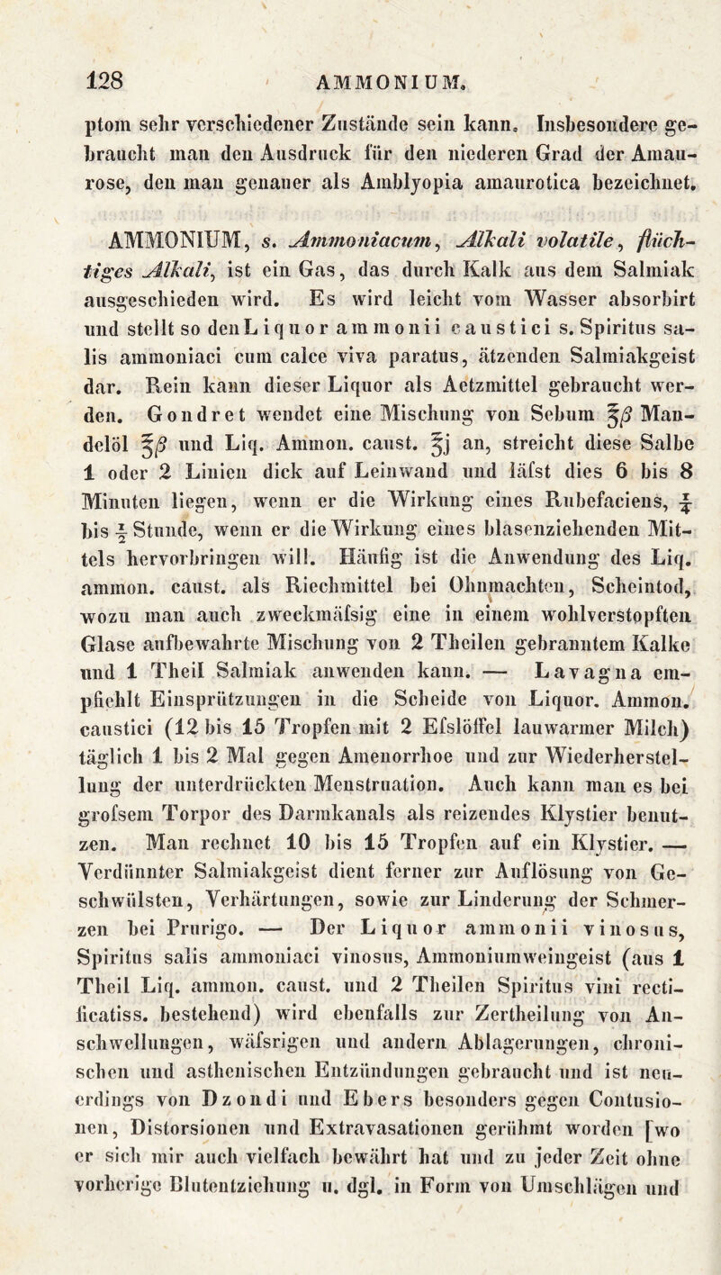 ptom sehr verschiedener Zusttände sein kcaniu Insbesondere ge- braucht man den Ausdruck für den niederen Grad der Amau- rose, den man genauer als Amblyopia amaurotica bezeichnet, AMMONIUM, s. Alkali volatile^ fiiicJi- tiges udXkali^ ist ein Gas, das durch Kalk aus dem Salmiak ausgeschieden wird. Es wird leicht vom Wasser absorbirt und stellt so den Liquor ammonii caustici s. Spiritus sa- lis ammoniaci cum calce viva paratus, eätzenden Salmiakgeist dar. Rein kann dieser Liquor als Aetzmittel gebraucht wer- den. Gondret wendet eine Mischung von Sebum Man- delöl und Liq. Ammon, caiist. an, streicht diese Salbe 1 oder 2 Linien dick auf Leinwand und iäfst dies 6 bis 8 Minuten liegen, wenn er die Wirkung eines Rubefaciens, ^ bis i Stunde, wenn er die Wirkung eines blasenziehenden Mit- tels hervorbringen will. Häufig ist die Anwendung des Liq. ammon. caust. als Riechmittel bei Ohnmächten, Scheintod, wozu man auch zweckmäfsig eine in einem wohlverstopfteii Glase aufbewahrte Mischung von 2 Theilen gebranntem Kalke und 1 Theil Salmiak an wenden kann. — Lavagna em- pfiehlt Einsprützungeu in die Scheide von Liquor. Ammon, caustici (12 bis 15 Tropfen mit 2 EfslöfFel lauwarmer Milch) täglich 1 bis 2 Mal gegen Amenorrhoe und zur Wiederherstel- lung der unterdrückten Menstruation. Auch kann mau es bei grofsem Torpor des Darmkauals als reizendes Klystier benut- zen. Man rechnet 10 bis 15 Tropfen auf ein Klystier. — Yerdünnter Salmiakgeist dient ferner zur Auflösung von Ge- schwülsten, Yerhärtungen, sowie zur Linderung der Schmer- zen bei Prurigo, — Der Liquor ammonii v i n o s u s, Spiritus salis ammoniaci vinosus, Ammoniumweingeist (aus 1 Theil Liq. ammon. caust. und 2 Theilen Spiritus vini recti- licatiss. bestehend) wird ebenfalls zur Zertheilung von Aii- scliwellungen, wäfsrigen und andern Ablagerungen, chroni- schen und asthenischen Entzündungen gebraucht und ist neu- erdings von Dz Oll di und Ebers besonders gegen Contusio- iien, Distorsionen und Extravasationen gerühmt worden [wo er sich mir auch vielfach bewährt hat und zu jeder Zeit ohne vorherige Blutentziehiing ii. dgl, in Form von Umschlägen und