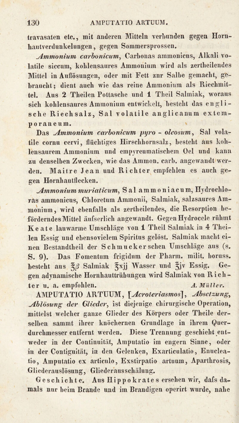 Iravasaten etc,, mit anderen Mitteln verbunden gegen Horn- hantverdiinkelungeii, gegen Sommersprossen. ^mmonitim carhoniciim^ Carbonas ammonicns, Alkali vo- latile sicciim, koblensaiires Ammonium wird als zertbeilendes Mittel in Anflösungen, oder mit Fett zur Salbe gemacht, ge- braucht; dient auch wie das reine Ammonium als Riechmit- tel, Ans 2 Theilen Pottasche und 1 Theil Salmiak, woraus sich kohlensaures Ammonium entwickelt, besteht das engli- sche Riechsalz, Sal volatile auglicanum extcm- p 0 rau e um. Das jLminoniuiti carhonicum pyro - oleosnfu^ Sal vola- tile coruii cervi, flüchtiges Hirschhornsalz, besteht aus koh- lensaurem Ammonium und ernpyreumatischem Oel und kann zu denselben Zwecken, wie das x\mmon. carb. angewandt wer- den. Maitre Jean und Richter empfehlen es auch ge- gen Hornhautflecken. yi.mmoniummiiriaticum^ Sal ammoiiiacum, Hjdroclilo- ras ammonicns, Chloretum Ammonii, Salmiak, salzsaures Am- monium, wird ebenfalls als zertbeilendes, die Resorption be- förderndes Mittel äufserlich angewandt. Gegen Hjdrocele rühmt Keate lauwarme Umschläge von 1 Theil Salmiak in 4 Thei- len Essig und ebensovielem Spiritus gelöst. Salmiak macht ei- nen Bestandtheil der Schmucker sehen Umschläge aus (s. S. 9), Das Fomentum frigidum der Pharm, milit. boruss. besteht aus 5/5 Salmiak Wasser und Essig. Ge- gen adynamische Hornhauttrübungen wird Salmiak von Rich- ter u. a. empfohlen, A. Müller. AMPÜTATIO ARTUUM, [Acroieriasnios\j Absetzung^ Ablösung der Glieder^ ist diejenige chirurgische Operation, mittelst welcher ganze Glieder des Körpers oder Theile der- selben sammt ihrer knöchernen Grundlage in ihrem Quer- durchmesser entfernt werden. Diese Trennung geschieht ent- weder in der Contiuuität, Amputatio im engem Sinne, oder in der Contiguität, in den Gelenken, Exarticulatio, Enuclea- tio, Amputatio ex articulo, Exstirpatio artuum, Aparthrosis, Gliederaiislösung, Gliederäusschäluiig, Geschichte. Aus Hipp o kr ate s ersehen wir, dafs da- mals nur beim Brande und im Brandigen operirt wurde, nahe