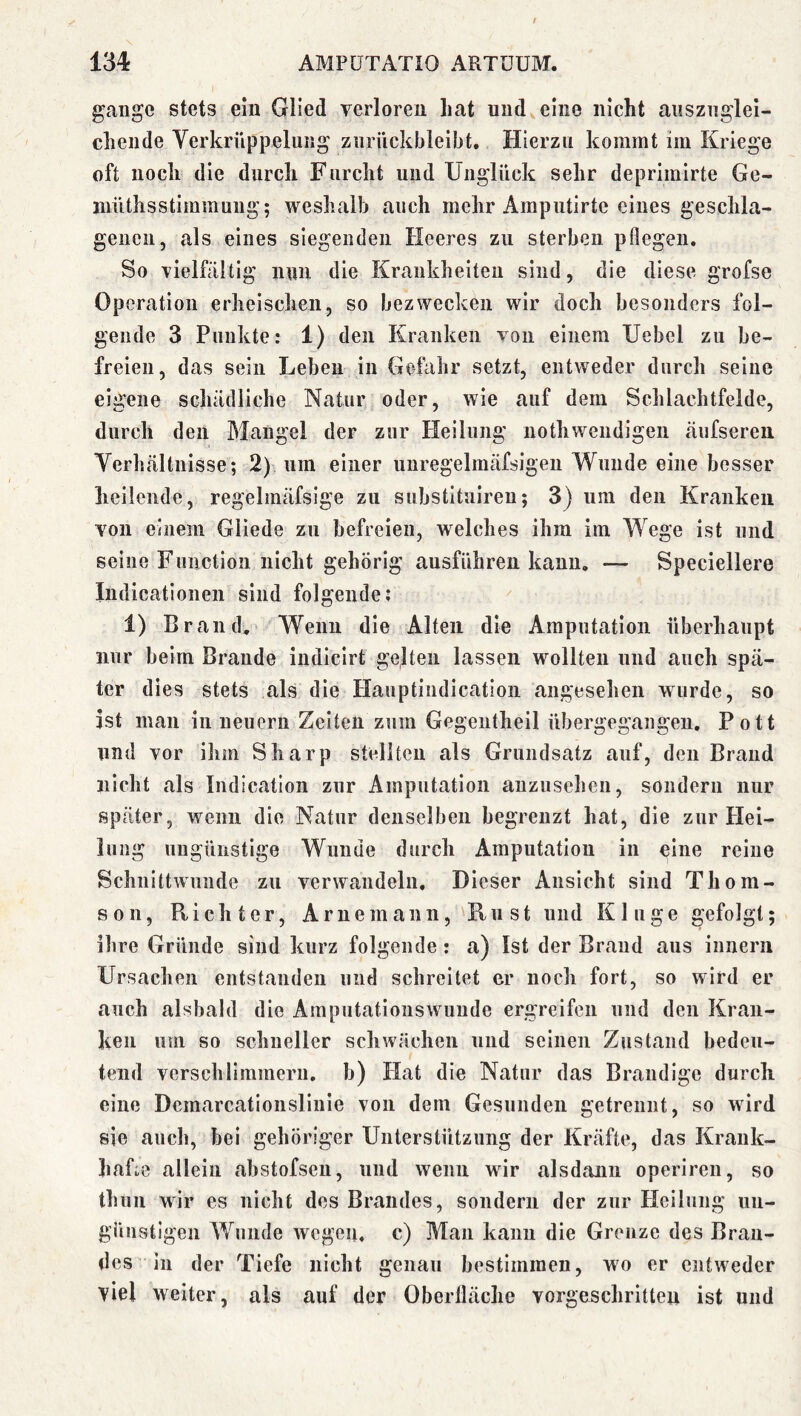 gange stets ein Glied verloren hat und eine nicht ausznglei- cheiide Verkrüppelung znriickbleibt. Hierzu kommt im Kriege oft noch die durch Furcht und Unglück sehr deprimirte Ge- inüthsstimmung; weshalb auch mehr Ampntirte eines geschla- genen, als eines siegenden Heeres zu sterben pflegen. So vielfältig nun die Krankheiten sind, die diese grofse Operation erheischen, so bezwecken wir doch besonders fol- gende 3 Punkte: 1) den Kranken von einem Uebel zu be- freien, das sein Leben in Gefahr setzt, entweder durch seine eigene schädliche Natur oder, wie auf dem Schlachtfelde, durch den Mangel der zur Heilung nothwendigen äufsereii Verhältnisse; 2) um einer nnregelmäfsigeii Wunde eine besser heilende, regelmäfsige zu substituireu; 3) um den Kranken von einem Gliede zu befreien, welches ihm im Wege ist und seine Function nicht gehörig ausführen kann, — Speciellere Indicationen sind folgende; 1) Brand, Wenn die Alten die Amputation überhaupt nur beim Brande indiclrt gelten lassen wollten und auch spä- ter dies stets als die Hauptindicatioii angesehen wurde, so ist man in neuern Zeiten zum Gegentheil übergegangeii. Pott und vor ihm Sharp stellten als Grundsatz auf, den Brand nicht als Indication zur Amputation auzusehen, sondern nur später, wenn die Natur denselben begrenzt hat, die zur Plei- lung ungünstige Wunde durch Amputation in eine reine Schnittwunde zu verwandeln. Dieser Ansicht sind Thom- son, Richter, Arne mann, Rn st und Kluge gefolgt; ihre Gründe sind kurz folgende: a) Ist der Brand aus innern Ursachen entstanden und schreitet er noch fort, so wird er auch alsbald die Amputatloiiswunde ergreifen und den Kran- ken uui so schneller schwächen und seinen Zustand bedeu- tend verschlimmern, b) Hat die Natur das Brandige durch eine Dcmarcationslinie von dem Gesunden getrennt, so wird sie auch, bei gehöriger Unterstützung der Kräfte, das Krauk- hafm allein abstofsen, und wenn wir alsdann operiren, so thnn wir es nicht des Brandes, sondern der zur Heilung un- günstigen Wunde wegen, c) Man kann die Grenze des Bran- des in der Tiefe nicht genau bestimmen, wo er entweder viel weiter, als auf der Oberfläche vorgeschritten ist und