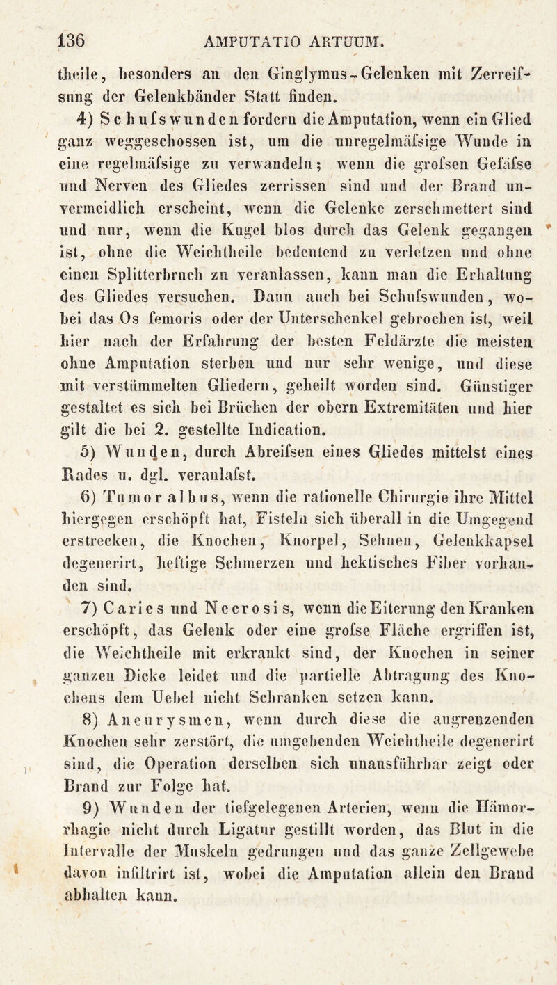 tlieile, besonders an den Ginglymus-Gelenken mit Zerrelf- sung der Gelenkbänder Statt finden. 4) S c b ufs wunde n fordern die Amputation, wenn ein Glied ganz weggescbossen ist, imi die unregelinäfsige Wunde in eine regelmäfsige zu verwandeln; wenn die grofsen Gefäfse und Nerven des Gliedes zerrissen sind und der Brand un- vermeidlich erscheint, Avenn die Gelenke zerschmettert sind und nur, wenn die Kugel blos durch das Gelenk gegangen ist, ohne die Weichtheile bedeutend zu verletzen und ohne einen Splitterbruch zu veranlassen, kann man die Erlialtung des Gliedes versuchen. Dann auch bei Schufswunden, wo- bei das Os femoris oder der Unterschenkel gebrochen ist, weil hier nach der Erfahrung der besten Feldärzte die meisten ohne Amputation sterben und nur sehr wenige, und diese mit verstümmelten Gliedern, geheilt worden sind. Günstiger gestaltet es sich bei Brüchen der obern Extremitäten und hier gilt die bei 2. gestellte Indication, 5) Wunden, durch Abreifsen eines Gliedes mittelst eines Pvades n. dgl. veranlafst. 6) Tumor albus, wenn die rationelle Chirurgie ihre Mittel hiergegen erschöpft hat, Fisteln sich überall in die Umgegend erstrecken, die Knochen, Knorpel, Sehnen, Gelenkkapsel degeuerirt, heftige Schmerzen und hektisches Fiber vorhan- den sind. 7) C a r i e s und N e c r o s i s, wenn die Eiterung den Kranken erschöpft, das Gelenk oder eine grofse Fläche ergriffen ist, die Weichtheile mit erkrankt sind, der Knochen in seiner ganzen Dicke leidet und die partielle Abtragung des Kno- chens dem Uebel nicht Schranken setzen kann. 8) A n e u r y s in en, wenn durch diese die angrenzenden Knochen sehr zerstört, die nmgebenden Weichtheile degeuerirt sind, die Operation derselben sich unausführbar zeigt oder Brand zur Folge hat. 9) Wunden der tiefgelegenen Arterien, wenn die Hämor- rhagie nicht durch Ligatur gestillt Avorden, das Blut in die Intervalle der Muskeln gedrungen und das ganze Zellgewebe davon infiltrirt ist, wobei die Amputation allein den Brand abhaltcn kann.