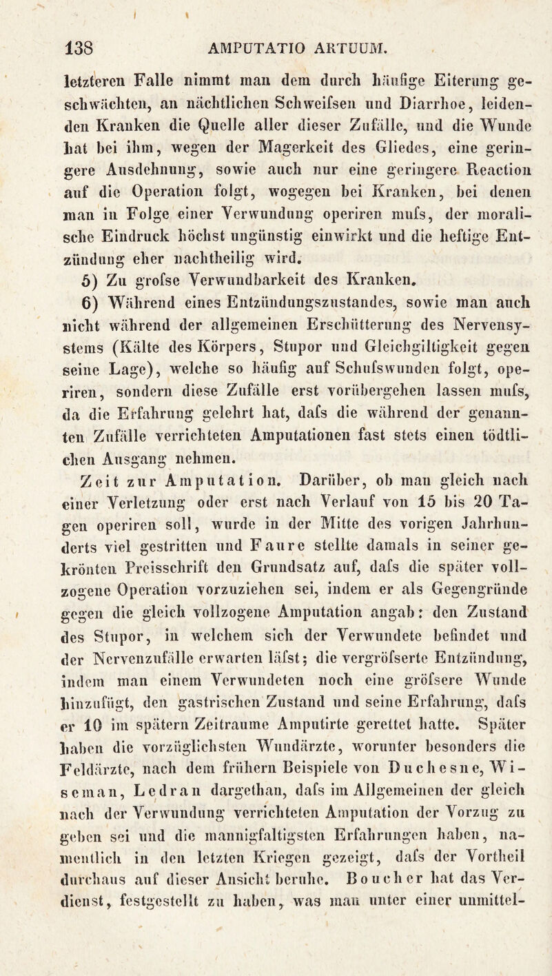 t 138 AMPÜTATIO AKTÜÜBI. letzteren Falle nimmt man dem durch liüiifige Eiterung ge- schwächten, an nächtlichen Schweifsen und Diarrhoe, leiden- den Kranken die Quelle aller dieser Zufälle, und die Wunde hat bei ihm, wegen der Magerkeit des Gliedes, eine gerin- gere Ausdehnung, sowie auch nur eine geringere Reaction auf die Operation folgt, wogegen bei Kranken, bei denen man in Folge einer Verwundung operiren mufs, der morali- sche Eindruck höchst ungünstig eiuwirkt und die heftige Ent- zündung eher nachtheilig wird. 5) Zu grofse Verwundbarkeit des Kranken, 6) Während eines Entzündungszustandes, sowie man auch nicht während der allgemeinen Erschütterung des Nervensy- stems (Kälte des Körpers, Stupor und Gleichgiltigkeit gegen seine Lage), welche so häufig auf Schufswuuden folgt, ope- riren, sondern diese Zufälle erst vorühergehen lassen mufs, da die Erfahrung gelehrt hat, dafs die während der genaim- teui Zufälle verrichteten Amputationen fast stets einen tödtli- cheii Ausgang nehmen. Zeit zur Amputation. Darüber, ob man gleich nach einer Verletzung oder erst nach Verlauf von 15 bis 20 Ta- gen operiren soll, wurde in der Mitte des vorigen Jahrhun- derts viel gestritten und Fan re stellte damals in seiner ge- krönten Preisschrift den Grundsatz auf, dafs die später voll- zogene Operation vorzuziehen sei, indem er als Gegengründe gegen die gleich vollzogene Amputation angab: den Zustand des Stupor, in welchem sich der Verwundete befindet und der Nervenzufälle erwarten läfst; die vergröfserte Entzündung, indem man einem Verwundeten noch eine gröfsere Wunde liinziifügt, den gastrischen Zustand und seine Erfahrung, dafs er 10 im spätem Zeiträume Amputirte gerettet hatte. Später haben die vorzüglichsten Wundärzte, worunter besonders die Feldärzte, nach dem frühem Beispiele von Duchesne,Wi- s ein an, Le dran dargethan, dafs iin Allgemeinen der gleich nach der Verwundung verrichteten Amputation der Vorzug zu geben sei und die mannigfaltigsten Erfahrungen haben, na- mentlich in den letzten Kriegen gezeigt, dafs der Vortheil durchaus auf dieser Ansicht beruhe, Boucher hat das Ver- dienst, festgcstellt zu haben, was man unter einer unmittei-