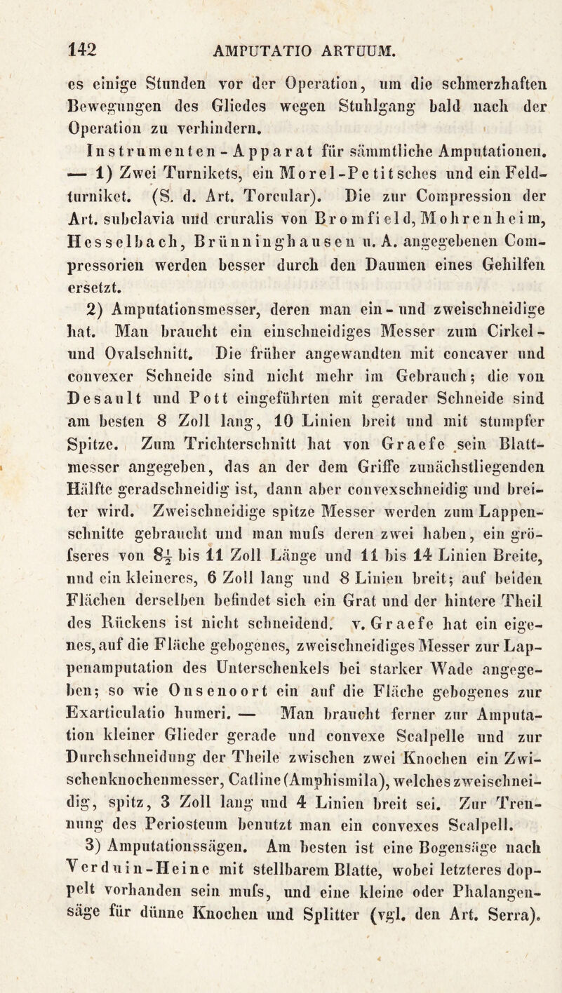 es einige Stunden vor der Operation, um die schmerzhaften Bewegungen des Gliedes wegen Stuhlgang bald nach der Operation zu verhindern. « Instrumenten- Apparat für sämmtliche Amputationen, — 1) Zwei Turnikets, ein Morel-Pe titsches undeiiiFeld- turniket. (S. d. Art, Torcnlar). Die zur Compression der Art. subclavia und cruralis von B r o in f i e 1 d, M o h r e n h e i m, Hesselbach, Brünninghausen u. A. angegebenen Com- pressorien werden besser durch den Daumen eines Gehilfen ersetzt, 2) Amputationsmesser, deren man ein-und zweischneidige hat. Man braucht ein einschneidiges Messer zum Cirkel- und Ovalschnitt. Die früher angewandten mit concaver und convexer Schneide sind nicht mehr im Gebrauch; die von Desault und Pott eingeführten mit gerader Schneide sind am besten 8 Zoll lang, 10 Linien breit und mit stumpfer Spitze. I Zum Trichterschnitt hat von Graefe .sein Blatt- messer angegeben, das an der dem Griffe zuntächstliegendeii Hälfte geradschneidig ist, dann aber couvexschneidig und brei- ter wird. Zweischneidige spitze Messer werden zum Lappen- schnitte gebraucht und mau mufs deren zwei haben, ein grö- fseres von 8-^ bis 11 Zoll Länge und 11 bis 14 Linien Breite, und ein kleineres, 6 Zoll laug und 8 Linien breit; auf beiden Flächen derselben befindet sich ein Grat und der hintere Theil des Rückens ist nicht schneidend, v. Graefe hat ein eige- nes, auf die Fläche gebogenes, zweischneidiges Messer zur Lap- penamputation des Unterschenkels bei starker Wade angege- ben; so wie 011 senoort ein auf die Fläche gebogenes zur Exarticulatio humeri. — Man braucht ferner zur Amputa- tion kleiner Glieder gerade und convexe Scalpelle und zur Durchschneidung der Theile zwischen zwei Knochen ein Zwi- scheuknochenmesser, Catline (Amphismila), welches zweischnei- dig, spitz, 3 Zoll lang und 4 Linien breit sei. Zur Tren- nung des Periosteum benutzt man ein convexes Scalpell. 3) Amputationssägen, Am besten ist eine Bogensäge nach Ver duin-Heine mit stellbarem Blatte, wobei letzteres dop- pelt vorhanden sein mufs, und eine kleine oder Phalangeii- säge für dünne Knochen und Splitter (vgl. den Art. Serra),