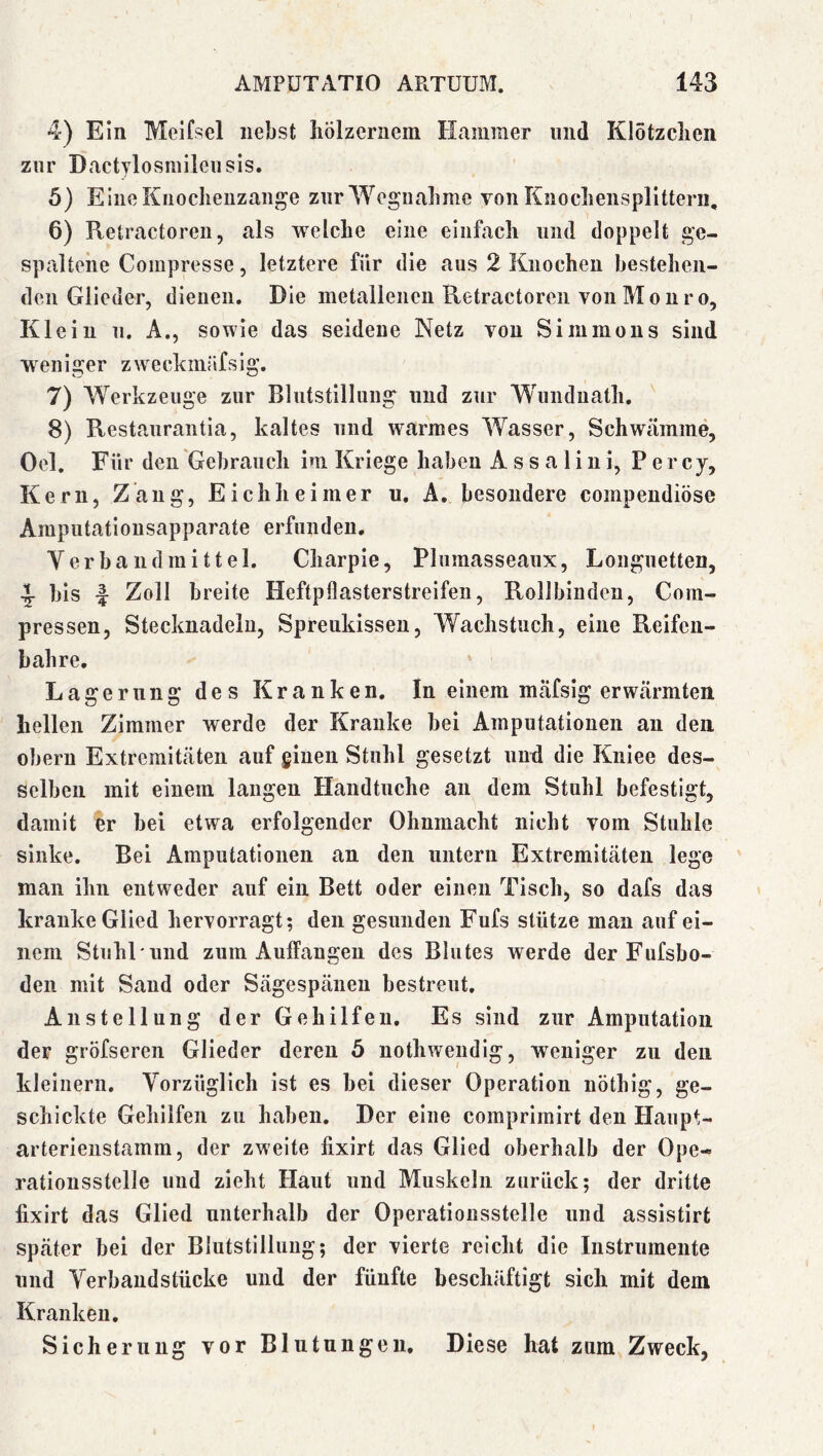 4) Ein Melfsel nebst liölzeriiem Hammer und Klotzclien zur Dactylosmileusis. 6) EineKiioclieuzange zurWeguabme von Knocliensplitterii, 6) Retractoreii, als welche eine einfach und doppelt ge- spaltene Compresse, letztere für die aus 2 Knochen bestehen- den Glieder, dienen. Die metallenen Retractoreii von Monro. Klein u. A., sowie das seidene Netz von Simmons sind weniger zweckinrsfsig. 7) Werkzeuge zur Blutstillung und zur Wunduath. 8) Restaurantia, kaltes und warmes Wasser, Schwämme, Oel. Für den Gebrauch im Kriege haben A s s a 1 i n i, P e r cy, Kern, Zang, Eichheimer u. A. besondere compendiöse Amputationsapparate erfunden. Verbandmittel. Charpie, Plumasseaux, Longuetten, 4- bis f Zoll breite Heftpflasterstreifeii, Rollbinden, Corn- pressen, Stecknadeln, Spreukissen, Wachstuch, eine Reifen- bahre. Lagerung des Kranken. In einem mäfsig erwärmten hellen Zimmer werde der Kranke bei Amputationen au den Obern Extremitäten auf ginen Stuhl gesetzt und die Kniee des- selben mit einem langen Handtuche an dem Stuhl befestigt, damit er bei etwa erfolgender Ohnmacht nicht vom Stuhle sinke. Bei Amputationen an den untern Extremitäten lege man ihn entweder auf ein Bett oder einen Tisch, so dafs das kranke Glied hervorragt; den gesunden Fufs stütze man auf ei- nem Stuhl'und zum Auffangen des Blutes werde der Fufsbo- den mit Saud oder Sägespäneu bestreut. Anstellung der Gehilfen. Es sind zur Amputation der gröfseren Glieder deren 5 nothweudig, weniger zu den kleinern. Vorzüglich ist es bei dieser Operation nöthig, ge- schickte Gehilfen zu haben. Der eine comprimirt den Haupt- arterienstamm, der zweite fixirt das Glied oberhalb der Ope- rationsstelle und zieht Haut und Muskeln zurück; der dritte fixirt das Glied unterhalb der Operationsstelle und assistirt später bei der Blutstillung; der vierte reicht die Instrumente und Verbandstücke und der fünfte beschäftigt sich mit dem Kranken. Sicherung vor Blutungen. Diese hat zum Zweck,