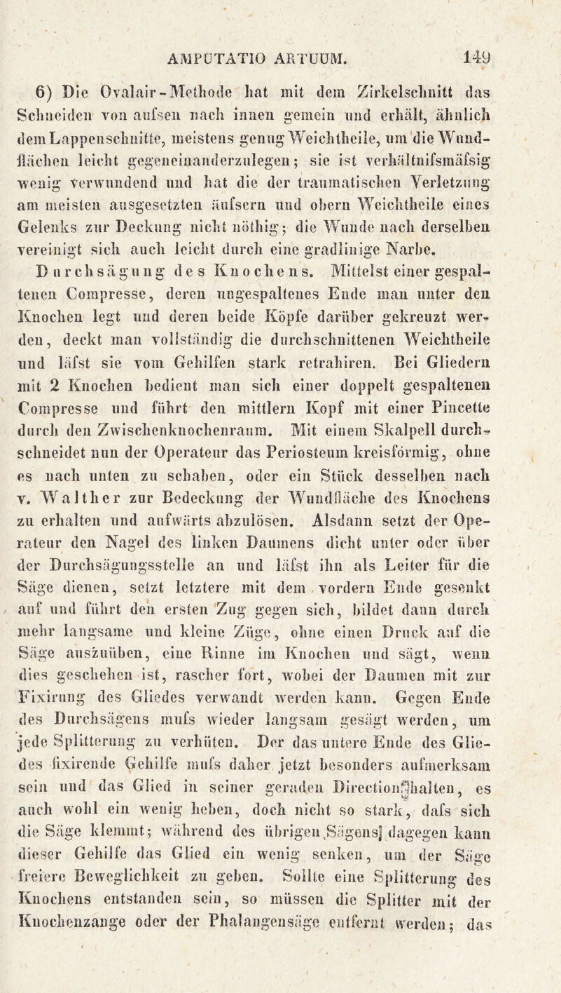 6) Die Ovalair-Methode hat mit dem Zirkelschnitt das Schneiden von aiifseii nach innen gemein nnd erhält, ähnlich demLappeiischiiitte, meistens genug Weichtheile, uin'dle Wimd- llächen leicht gegeneinanderzulegen; sie ist verhältnifsmäfsig 'wenig Verwundend und hat die der traumatischen Verletzung am meisten ausgesetzten äufseru und oheru Weichtheile eines Gelenks zur Deckung nicht nöthig; die Wunde nach derselben vereinigt sich auch leicht durch eine gradlinige Narbe. Durchsägung des Knochens. Mittelst einer gespal- tenen Compresse, deren ungespaltenes Ende man unter den Knochen legt und deren beide Köpfe darüber gekreuzt wer-» (len, deckt man vollständig die durchschnittenen Weichtheile und läfst sie vom Gehilfen stark retrahiren. Bei Gliedern mit 2 Knochen bedient man sich einer doppelt gespaltenen Compresse und führt den mittlern Kopf mit einer Piiicette durch den Zwischenkiiochenraura. Mit einem Skalpell durch-» schneidet nun der Operateur das Periosteum kreisförmig, ohne es nach unten zu schaben, oder ein Stück desselben nach V. Walther zur Bedeckung der Wuudfläche des Knochens zu erhalten und aufwärts abzulösen. Alsdann setzt der Ope- rateur den Nagel des linken Daumens dicht unter oder über der Durchsägungsstelie an und läfst ihn als Leiter für die Säge dienen, setzt letztere mit dem . vordem Ende gesenkt auf und führt den ersten'Zug gegen sich, bildet dann durch mehr langsame und kleine Züge, ohne einen Druck auf die Säge auszuüben, eine Rinne im Knochen und sägt, wenn dies geschehen ist, rascher fort, wobei der Daumen mit zur 'Fixirung des Gliedes verwandt werden kann. Gegen Ende des Durchsägens mufs wieder langsam gesägt werden, um jede Splitterung zu verhüten. Der das untere Ende des Glie- des hxireiide Gehilfe mufs daher jetzt besonders aufmerksam sein und das Glied in seiner geraden Directionfilhallen, es auch wohl ein wenig heben, doch nicht so stark, dafs sich die Säge klemmt; während des übrigen,SägensJ dagegen kann dieser Gehilfe das Glied ein wenig senken, um der Säge freiere Beweglichkeit zu geben. Sollte eine Splitterung des Knochens entstanden sein, so müssen die Splitter mit der Kuocheiizange oder der Phalangensägc entfernt werden; das
