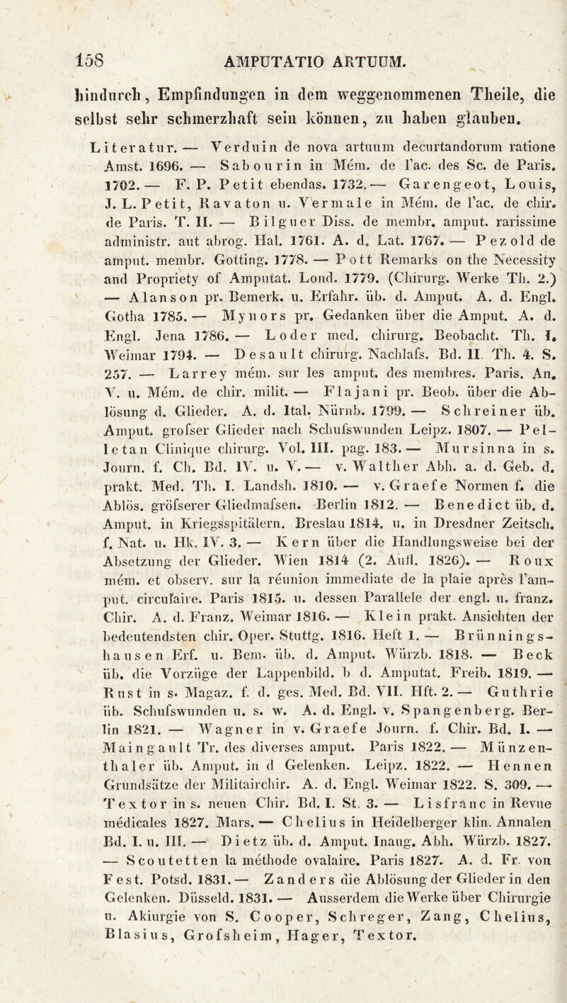 hindurch, Empfindungen in dem weggenommenen Theile, die selbst sehr schmerzhaft sein können, zu haben glauben, Literatur.— Verdniii de nova artuum decurtandoriim ratione Amst. 1696. — Sab on rin in Mera. de l’ac. des Sc. de Paris* 1702.— F. P. Petit ebendas. 1732,— Garengeot, Louis, J.L. Petit, Kava ton n. Vermale in Mem. de Tac. de cliir. de Paris. T. II. —■ Bilguer Biss, de membr, amput. rarissime administr. aut abrog. Hai. 1761. A. d. Lat. 1767.— Pezold de amput. membr. Gotting. 1778. — Pott Remarks on tlie Necessity and Propriety of Amputat. Lond. 1779. (Cliirurg. Werke Tli. 2.) — Alanson pr. Bemerk, u. Erfahr, üb. d. Amput. A. d. Engl. Gotha 1785.— Mynors pr, Gedanken über die Amput. A. d. Pingl. Jena 1786.— Loder med. chirurg. Beobacht. Th. I, Weimar 1794. ■— Besault chirurg. Nachlafs. Bd. II. Th. 4. S, 257. — Larrey mem. sur les amput, des membres. Paris. An, Y. u. Mem. de chir. milit.— Flajani pr. Beob. über die Ab- lösung d. Glieder. A. d. Ital. Niirnb. 1799.— Schreiner üb. Amput. grofser Glieder nach Schufswunden Leipz. 1807. — Pel- le tan Clinique chirurg. Vol. III. pag. 183.— Mur sinna in s. Journ. f. Ch, Bd. IV. u. Y.— v. M^alther Abh. a. d. Geb. d. prakt. Med. Th. I. Landsh. 1810. — v. Graefe Normen f, die Ablös. gröfserer Gliedmafsen. Berlin 1812. ■— Benedict üb. d, Amput. in Kriegsspitalern. Breslau I8l4. u. in Dresdner Zeitsch. f. Nat. u. Hk. lY. 3. — Kern über die Handlungsweise bei der Absetzung der Glieder. Wien 1814 (2. Aull. 1826).— Roux mem. et observ, sur la reunion immediate de la plaie apres l’ain- put. circulaire. Paris 1815. u. dessen Parallele der engl. u. franz, Chir. A. d. Franz. Weimar 1816. — Klein prakt. Ansichten der bedeutendsten chir. Oper. Stuttg. 1816. Heft 1. — Brünnin gs- hausen Erf. u. Bern- üb. d. Amput. Wiirzb. 1818. — Beck üb. die Vorzüge der Lappenbild, b d. Amputat. Freib. 1819. —• Rust in s. Magaz. f. d. ges. Med. Bd. Yll. Hft. 2.— Guthrie üb. Schufswunden u. s. w% A. d. Engl. v. Spangenberg. Ber- lin 1821. — Wagner in v. Graefe Journ. f. Chir. Bd. I. —■ Maingault Tr. des diverses amput. Paris 1822. — Münzen- thal er üb. Amput. in d Gelenken. Leipz. 1822. — Hennen Grundsätze der Militairchir. A, d. Engl. M'^eimar 1822. S. 309. — Textor in s. neuen Chir. Bd. I, St, 3. — Lisfranc in Revue medicales 1827. Mars.— Chelius in Heidelberger klin. Annalen Bd. I. u. IIT. — Dietz üb. d. Amput. Inaug. Abh. Wiirzb. 1827. — Scoutetten la methode ovalaire. Paris 1827. A. d. Fr. von F est. Potsd. 1831.— Zanders die Ablösung der Glieder in den Gelenken. Düsseid. 1831.— Ausserdem die JVerke über Chirurgie n. Akiurgie von S. Cooper, Schreger, Zang, Chelius, Blasius, Grofsheim, Hager, Textor.