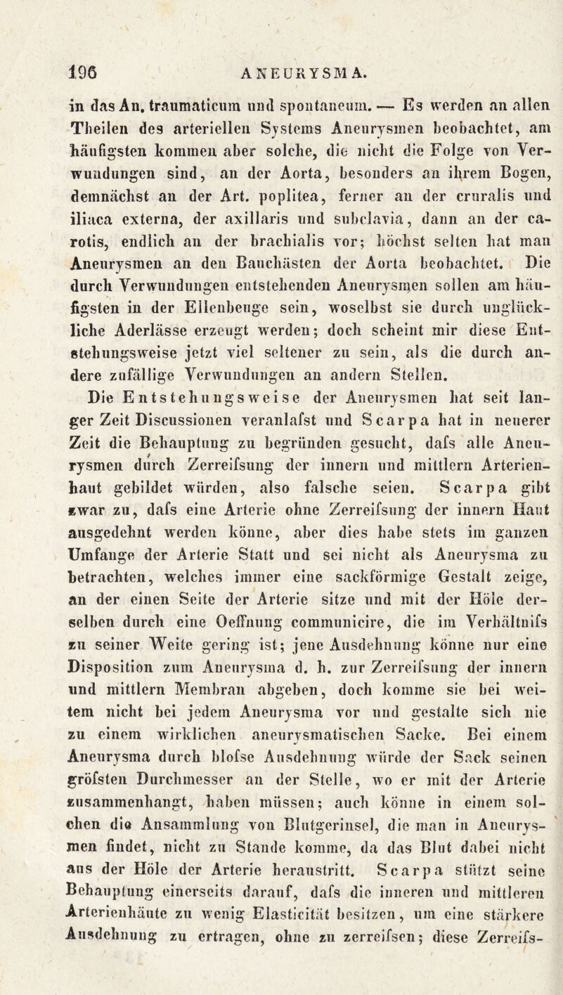 in das An, traumaticum und spontaiieuin. — Es werden an allen Tlieilen des arteriellen Systems Aneurysmen beobachtet, am liäufigsten kommen aber solche, die nicht die Folge von Ver- wundungen sind, an der Aorta, besonders an ihrem Bogen, demnächst an der Art. poplitea, ferner an der cniralis und iliaca externa, der axillaris und subclavia, dann an der ca- rotis, endlich an der brachialis vor; höchst selten hat man Aneurysmen an den Bauchästeii der Aorta beobachtet. Die durch Verwundungen entstehenden Aneurysnien sollen am häu- figsten in der Elienbeuge sein, woselbst sie durch unglück- liche Aderlässe erzeugt werden; doch scheint mir diese Ent- stehungsweise jetzt viel seltener zu sein, als die durch an- dere zufällige Verwundungen an andern Stellen. Die Entstehungsweise der Aneurysmen hat seit lan- ger Zeit Discussionen veranlafst und Scarpa hat in neuerer Zeit die Behauptung zu begründen gesucht, dafs alle Aneu- rysmen durch Zerreifsung der iimern und mittlern Arterieii- haut gebildet würden, also falsche seien. Scarpa gibt «war zu, dafs eine Arterie ohne Zerreifsung der innern Haut ausgedehnt werden könne, aber dies habe stets im ganzen Umfange der Arterie Statt und sei nicht als Aneurysma zu betrachten, welches immer eine sackförmige Gestalt zeige, an der einen Seite der Arterie sitze und mit der Hole der- selben durch eine OelFuung communicire, die ira Verhältnifs zu seiner Weite gering ist; jene Ausdehnung könne nur eine Disposition zum Aneurysma d. h. zur Zerreifsung der innern und mittlern Membran abgebeu, doch komme sie bei wei- tem nicht bei jedem Aneurysma vor und gestalte sich nie zu einem wirklichen aneiirvsmatischen Sacke, Bei einem Aneurysma durch blofse Ausdebnung würde der Sack seinen gröfsten Durchmesser an der Stelle, wo er mit der Arterie zusammenhangt, haben müssen; auch könne in einem sol- chen dio Ansammlung von Blutgerinsel, die man in Aneurys- men findet, nicht zu Stande komme, da das Blut dabei niebt ans der Hole der Arterie heraustritt. Scarpa stützt seine Behauptung einerseits darauf, dafs dio inneren und mittleren Artcrieuhäute zu wenig Elasticität besitzen, um eine stärkere Ausdehnung zu ertragen, ohne zu zerreifsen; diese Zerreifs-