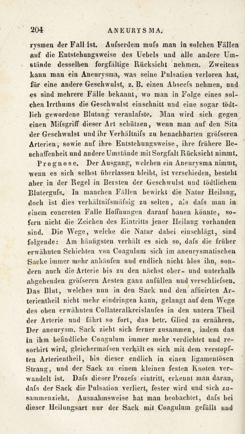 ' rysraen der Fall ist, Aufserdem miifs man in solchen Fällen auf die Eutstehungsweise des Uebels und alle andere Uin- » stände desselben forgfaltige Rücksicht nehmen. Zweitens kann mau ein Aneurysma, was seine Pulsation verloren hat, für eine andere Geschwulst, z. B. einen Abscefs nehmen, und es sind mehrere Fälle bekannt, wo mau in Folge eines sol- chen Irrthuins die Geschwulst eiiischnitt und eine sogar tödt- llch gewordene Blutung veranlafste. Man wird sich gegen einen Mifsgriff dieser Art schützen, wenn man auf den Sitz der Geschwulst und ihr Verhtältiiifs zu benachbarten gröfseren Arterien, sowie auf ihre Entslehungswcise, ihre frühere Be- schalFenheit und andere Umstände mit Sorgfalt Rücksicht nimmt, Prognose, Der Ausgang, Avelchen ein Aneurysma nimmt, wenn es sich selbst überlassen bleibt, ist verschieden, besteht aber^ in der Regel in Bersten der Geschwulst und tödtlichem Blutergiifs. In manchen Fällen bewirkt die Natur Heilung, doch ist dies verhäitnifsmäfsig zu selten, als dafs man in einem concreten Falle HolFuungen darauf bauen könnte, so- fern nicht die Zeichen des Eintritts jener Heilung vorhanden sind. Die Wege, welche die Natur dabei einschlägt, sind folgende: Am häuügsteu verhält es sich so, dafs die früher erwähnten Schichten von Coaguluni sich im aneiirysmatischeu Sacke immer mehr anhäufeu und endlich nicht blos ihn, son- dern auch die Arterie bis zu den nächst ober- und unterhalb abgeheiideu gröfseren Aesteu ganz anfüllen und verschliefsen. Das Blut, welches nun in den Sack und den afficlrten Ar- terientheil nicht mehr eindringen kann, gelangt auf dem Wege des oben erwähnten Collateralkreislaufes in den untern Theil der Arterie und fährt so fort, das betr, Glied zu ernähren. Der aiieurysm, Sack zieht sich ferner zusammen, indem das in ihm befindliche Coagulum immer mehr verdichtet und re- sorbirt wird, gleichcrmafsen verhält es sich mit dem verstopf- ten Arterieiitheil, bis dieser endlich in einen ligamentöseu Strang, und der Sack zu einem kleinen festen Knoten ver- wandelt ist. Dafs dieser Prozefs eiutritt, erkennt man daran, dafs der Sack die Pulsation verliert, fester wird und sich zu- sammenzieht. Ausnahmsweise hat man beobachtet, dafs bei dieser Heilungsart nur der Sack mit Coagulum gefüllt und