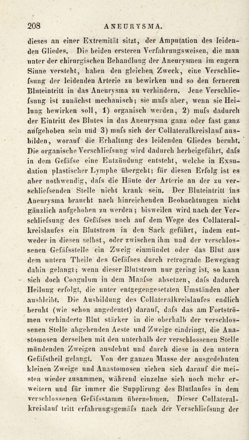 dieses an einer Extremität sitzt, der Amputation des leiden- den Gliedes. Die beiden ersteren Yerfalirnngsweisen, die man unter der chiruri^iscben Beliandliing der Aneurysmen im engem Sinne versteht, haben den gleichen Zweck, eine Vcrschlie- fsiing der leidenden Arterie zu bewirken und so den ferneren Bluteintritt in das Aneurysma zu verhindern. Jene Verschlie- fsnng ist zunächst mechanisch; sie iniifs aber, wenn sie Hei- lung bewirken soll, 1) organisch werden, 2) mufs dadurch der Eintritt des Blutes in das Aneurysma ganz oder fast ganz ahfgehoben sein uiid 3) mufs sich der Collateralkreislauf aus- bilden, worauf die Erhaltung des leidenden Gliedes beruht. Die organische Verschliefsung wird dadurch herbeigeführt, dafs in dem Gefäfse eine Entzündung entsteht, welche in Exsu- dation plastischer Lymphe übergeht; für diesen Erfolg ist es aber nothwendig, dafs die Häute der Arterie an der zu ver- schliefsenden Stelle nicht krank sein. Der Bluteintritt ins Aneurysma braucht nach hinreichenden Beobachtungen nicht gänzlich aufgehoben zu werden ; bisw eilen wird nach der Ver- schliefsung des Gefäfses noch auf dem Wege des Collateral- krelslaufes ein Blutstrom in den Sack geführt, indem ent- weder in diesen selbst, oder zwischen ihm und der verschlos- senen Gefäfsstelle ein Zweig einmündet oder das Blut aus dem untern Tlielle des Gefäfses durch retrograde Bew^egung dahin gelangt; wenn dieser Blutstrom nur gering ist, so kann sich docli Coagulum in dem Maafse absetzen, dafs dadurch Heilung erfolgt, die unter entgegengesetzten Umständen aber ausbleibt. Die Ausbildung des Collateralkreislaufes endlich beruht (wie schon angedeiitet) darauf, dafs das am Fortstro- men verhinderte Blut stärker in die oberhalb der verschlos- senen Stelle abgehenden Aeste und Zweige cindringt, die Ana- stomosen derselben mit den unterhalb der verschlossenen Stelle mündenden Zweigen ausdehnt und durch diese in den untern Gefäfstheil gelangt. Von der ganzen Masse der ausgedehnten kleinen Zweige und Aiiastomosen ziehen sich darauf die mei- sten wieder zusammen, während einzelne sich noch mehr er- weitern und für immer die Supplirung des Blutlaiifes in dem verschlossenen Gefäfsstamm übernehmen. Dieser Collateral- kreislauf tritt erfahruiigsgemäfs nach der Verschiiefsung der