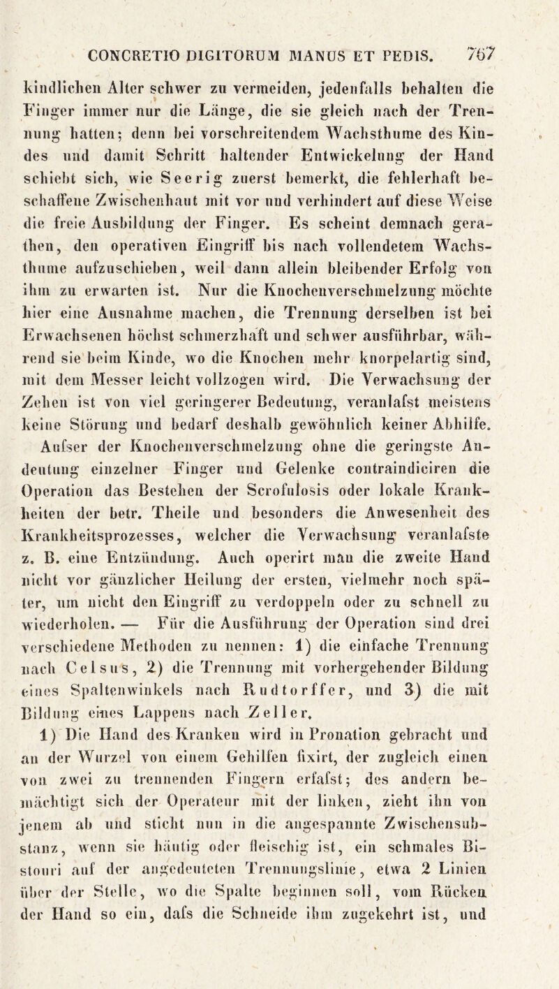 kindllclien Alter schwer zu vermeiden, jedeiihills behalten die Finger immer nur die Lange, die sie gleich nach der Tren- nung hatten; denn bei vorschreitendem Wachsthume des Kin- des und damit Schritt haltender Entwickelung der Hand schiebt sich, wie Seerig zuerst bemerkt, die fehlerhaft be- schaffene Zwisclienhaut mit vor und verhindert auf diese Weise die freie Ausbildung der Finger. Es scheint demnach gera- theii, den operativen Eingriff bis nach vollendetem Wachs- thume aufzuschieben, weil dann allein bleibender Erfolg von ihm zu erwarten ist. Nur die Knocheuverschmelzung möchte hier eine Ausnahme machen, die Trennung derselben ist bei Erwachsenen höchst schmerzhaft und schwer ausführbar, wäh- rend sie beim Kinde, wo die Knochen mehr knorpelartig sind, mit dem Messer leicht vollzogen wird. Die Yerwachsung der Zehen ist Von viel geringerer Bedentnng, veranlafst meistens keine Störung und bedarf deshalb gewöhnlich keiner Abhilfe. Aufser der Knocheuverschmelzung ohne die geringste Au- dentnng einzelner Finger und Gelenke contraindiciren die Operation das Bestehen der Scrofnlosis oder lokale Krank- heiten der betr. Theile und besonders die Anvvesenheit des Krankheitsprozesses, welcher die Verwachsung veranlafste z. B. eine Entzündung. Auch operirt mau die zweite Hand nicht vor gcäuzlicher Heilung der ersten, vielmehr noch spä- ter, um nicht den Eingriff zu verdoppeln oder zu schnell zu wiederholen. — Für die Ausführung der Operation sind drei verschiedene Methoden zu nennen: 1) die einfache Trennung nach Celsus, 2) die Trennung mit vorhergehender Bildung eines Spalteiiwinkels nach Kndtorffer, und 3) die mit Bildung eines Lappens nach Zeller. 1) Die Hand des Kranken wird in Pronation gebracht und au der Wurzel von einem Gehilfen fixirt, der zugleich einen von zwei zu trennenden Fingern erfafst; des andern be- mächtigt sich der Operateur mit der linken, zieht ihn von jenem ab und sticht nun in die angespannte Zwischensub- stanz, wenn sie häutig oder fleischig ist, ein schmales Bi- stouri auf der angcdcnteten Trennungsliiiie, etwa 2 Linien über der Stelle, wo die Spalte beginnen soll, vom Ptücken der Hand so ein, dafs die Schneide ihm zugekehrt ist, und
