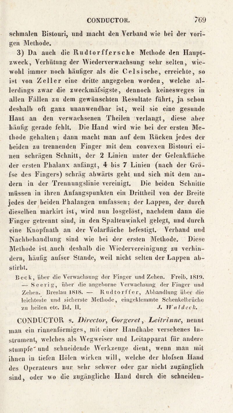 schmalen Bistouri, und macht den Verband wie bei der Torl- gen Methode. 3) Da auch die Rudtorffersche Methode den Haupt- zweck, Verhütung der Wiederverwachsuug sehr selten, wie- wohl immer noch häutiger als die Celsische, erreichte, so ist von Zeller eine dritte angegeben worden, welche al- lerdings zwar die zweckinäfsigste, dennoch keinesweges in allen Fällen zu dem gewünschten Resultate führt, ja schon deshalb oft ganz nnanwendbar ist, weil sie eine gesunde Haut au den verwachsenen Theilen verlangt, diese aber häutig gerade fehlt. Die Hand wird wie bei der ersten Me- thode gehalten; dann macht mau auf dem Rücken jedes der beiden zu trennenden Finger mit dem convexen Bistouri ei- nen schrägen Schnitt, der 2 Linien unter der Geleiiktläche der ersten Phalanx anfängt, 4 bis 7 Linien (nach der Grö- fse des Fingers) schräg abwärts geht und sich mit dem an- dern in der Trennungslinie vereinigt. Die beiden Schnitte müssen in ihren Anfangspunkten ein Drittheil von der Breite jedes der beiden Phalangen umfassen; der Lappen, der durch dieselben markirt ist, wird nun losgelöst, nachdem dann die Finger getrennt sind, in den Spaltenwinkel gelegt, und durch eine Knopfnath an der Volarlläche befestigt. Verband und Nachbehandlung sind wie bei der ersten Methode. Diese Methode ist auch deshalb die Wiedervereinigung zu verhin- dern, häufig aufser Stande, weil nicht selten der Lappen ab- stirbt. Leck, über die Verwaclisimg der Finger und Zehen. Freib. 1819. — Seerig, über die angeborne Verwachsung der Finger und Zehen. Breslau 1818. — Rudtorffer, Abliandlung über die leichteste und sicherste Methode, eingeklemmte Schenkelbrüche zu heilen etc. Bd. 11. ’ ./. 1¥ al d cch. \ CONDUCTOR s. Director, Gorgeret ^ Ijeitrinnc^ nennt mau ein riiinenförmiges, mit einer Handhabe versehenes In- strument, welches als Wegweiser und Leitapparat für andere stumpfe'und schneidende Werkzeuge dient, wenn man mit ihnen in tiefen Holen wirken will, welche der blofsen Hand des Operateurs nur sehr schwer oder gar nicht zugänglich sind, oder wo die zugängliche Hand durch die schneiden-