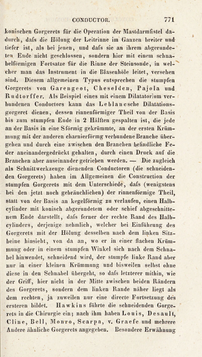 I CONDUCTOR. 771 Iconischen Gorgerets für die Operation der Mastdarmfistel da- durch, dafs die Hölinig der Leitrinne iin Ganzen breiter und tiefer ist, als bei jenen, und dafs sie an ihrem abgerunde- ten Ende nicht geschlossen, sondern hier mit einem schna- belförmigen Fortsatze für die Rinne der Steinsonde, in wel- cher mau das Instrument in die Blaseuhöle leitet, versehen sind. Diesem allgemeinen Typus entsprechen die stumpfen Gorgerets von Garen ge ot. Che sei den, Pajola und Rudtorffer. Als Beispiel eines mit einem Dilatatorium ver- bundenen Condiictors kann das Le blaue sehe Dilatations- gorgeret dienen, dessen rinnenförmiger Theil von der Basis bis zum stumpfen Ende in 2 Hälften gespalten ist, die jede an der Basis in eine S förmig gekrümmte, an der ersten Krürn- inniig mit der anderen charnierfÖrmg verbundene Brauche über- gehen und durch eine zwischen den Branchen befindliche Fe- der aneinandergedrückt gehalten, durch einen Druck auf die Branchen aber auseinander getrieben werden.— Die zugleich als Schnittwerkzeuge dienenden Conductoren (die schneiden- den Gorgerets) haben im Allgemeinen die Constructiou der stumpfen Gorgerets mit dem Unterschiede, dafs (wenigstens bei den jetzt noch gebräuchlichen) der rinnenförraige Theil, statt von der Basis au kegelförmig zu verlaufen, einen Halb- cyliuder mit konisch abgerundetem oder schief abgeschnitte- iiem Ende darstellt, dafs ferner der rechte Rand des Halb- cyliuders, derjenige nehmlich, welcher bei Einführung des Gorgerets mit der Hölung desselben nach dem linken Sitz- beine hinsieht, von da an, wo er in einer flachen Krüm- mung oder in einem stumpfen Winkel sich nach dem Schna- bel hinwendet, schneidend wird, der stumpfe linke Rand aber nur in einer kleinen Krümmung und bisweilen selbst ohne diese in den Schnabel übergeht, so dafs letzterer mithin, wie der Griff, hier nicht in der Mitte zwischen beiden Rändern des Gorgerets, sondern dem linken Rande näher liegt als dem rechten, ja zuweilen mir eine directe Fortsetzung des ersteren bildet. Hawkins führte die schneidenden Gorge- rets in die Chirurgie ein; nach ihm haben Louis, Desault, Cline, Bell, Monro, Scarpa, v. Graefe und mehrere Andere ähnliche Gorgerets angegeben. Besondere Erwähnung