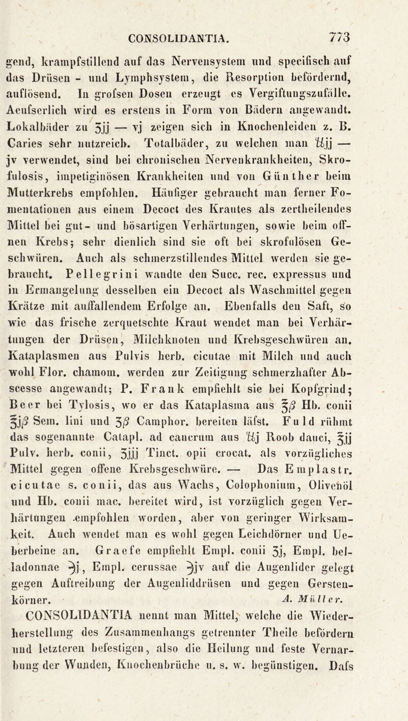 gend, krampfstillciid auf das Nervensystem und specifisch auf das Drüsen - und Lymphsystem, die Resorption befördernd, auflösend. In grofsen Dosen erzeugt es Vergiftuugszufölle. Aeufserlich wird es erstens in Form von Badern angewandt. Lokalbäder zu 3jj — zeigen sich in Knochenleiden z. B. Garies sehr nutzreich. Totalbäder, zu welchen mau tijj — jv verwendet, sind bei chronischen Nervenkrankheiten, Skro- fulosis, impetiginösen Krankheiten und von Günther beim Mutterkrebs empfohlen. Häufiger gebraucht inan ferner Fo- inentatioiien aus einem Decoct des Krautes als zertheilendes Mittel bei gut- und bösartigen Verhärtungen, sowie beim off- nen Krebs; sehr dienlich sind sie oft bei skrofulösen Ge- schwüren. Auch als schmerzstillendes Mittel werden sie ge- braucht. Pellegrini wandte den Succ. ree. expressus und in Ermangelung desselben ein Decoct als Waschmittel gegen Krätze mit auffallendem Erfolge an. Ebenfalls den Saft, so wie das frische zerfiuetschte Kraut wendet mau bei Verhär- tungen der Drüsen, Milchknoten und Kiebsgeschwüreu an. Kataplasmeu aus Pulvis herb, cicutae mit Milch und auch wohl Flor, chamom. werden zur Zeitigung schmerzhafter Ab- scesse augew^andt; P. Frank empfiehlt sie bei Kopfgrind; Beer bei Tylosis, w'o er das Kataplasma aus Hb. conii Sem. liiii und ^ß Camphor. bereiten läfst. Fuld rühmt das sogenannte Catapl. ad caucrum aus Hj Roob dauci, jjj Pulv. herb, conii, 3jjj Tinct. opii crocat. als vorzügliches Mittel gegen offene Krebsgeschwüre. — Das Emplastr. cicutae s. conii, das aus Wachs, Colophonium, Olivenöl und Hb. conii mac. bereitet wird, ist vorzüglich gegen Ver- härtungen -empfohlen worden, aber von geringer Wirksam- keit. Auch wendet man es wohl gegen Leichdörner und Ue- berbeine an. Graefe empfiehlt Erapl. conii 3jj Ernpl. bel- ladonnae , Erapl. cerussae ^jv Augenlider gelegt gegen Auftreibung der Augenliddrüsen und gegen Gersten- körner, A. Müll e r. CONSOLIDANTIA nennt mau Mittel, welche die Wieder- herstellung des Zusammenhangs getrennter Theile befördern nnd letzteren befestigen, also die Heilung und feste Vernar- bnug der Wunden, Knochenbrüche n. s. w. begünstigen. Dafs