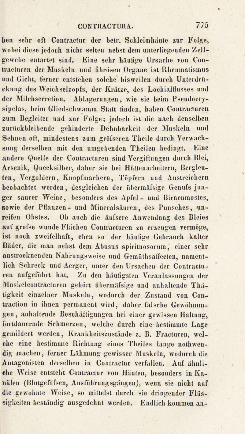 ben sehr oft Coiitractiir der betr. Sclilelmhäiite zur Folge, wobei diese jedoch nicht selten nebst dem unterliegenden Zell- gewebe entartet sind. Eine sehr hüiiiige Ursache von Con- tractnren der Muskeln und fibrösen Organe ist Rheumatismus und Gicht, ferner entstehen solche bisweilen durch Unterdrü- ckung des Weichselzopfs, der Krätze, des Lochialflusses und der Milchsecretion. Ablagerungen, wie sie beim Pseudoerj- sipelas, beim Gliedschwamm Statt finden, haben Contractureii zum Begleiter und zur Folge; jedoch ist die nach denselben zurückbleibende gehinderte Dehnbarkeit der Muskeln und Seimen oft, mindestens zum gröfsereii Theile durch Verwach- sung derselben mit den umgebenden Theilen bedingt. Eine andere Quelle der Contractureii sind Vergiftungen durch Blei, Arsenik, Quecksilber, daher sie bei Hüttenarbeitern, Bergleu- ten, Vergoldern, Knopfmachern, Töpfern und Anstreichern beobachtet werden, desgleichen der übermäfsige Genufs jun- ger saurer Weine, besonders des Apfel - und Birneumostes, sowie der Pflanzen- und Mineralsäuren, des Punsches, un- reifen Obstes. Ob auch die äufsere Anwendung des Bleies auf grofse wunde Flächen Contractureii zu erzeugen vermöge, ist noch zweifelhaft, eben so der häufige Gebrauch kalter Bäder, die man nebst dem Abusiis spirituosorum einer sehr austrockneuden Nahrungsweise und GemüthsalFecten, nament- lich Schreck und Aerger, unter den Ursachen der Contractu- ren aufgeführt hat. Zu den häufigsten Veranlassungen der Muskelcontracturen gehört übermäfsige und anhaltende Thä- tigkeit einzelner Muskeln, wodurch der Zustand von Con- traction in ihnen permanent wird, daher falsche Gewöhnun- gen, anhaltende Beschäftigungen bei einer gewissen Haltung, fortdauernde Schmerzen, welche durch eine bestimmte Lage gemildert werden, Krankheitszustände z. B. Fracturen, wel- che eine bestimmte Richtung eines Theiles lange nothwen- dig machen, ferner Lähmung gewisser Muskeln, wodurch die Antagonisten derselben in Contractnr verfallen. Auf ähnli- che Weise entsteht Contractnr von Häuten, besonders in Ka- nälen (Blutgefäfsen, Ausführungsgängen), wenn sie nicht auf die gewohnte Weise, so mittelst durch sie dringender Flüs- sigkeiten beständig ausgedehnt werden. Endlich kommen an-