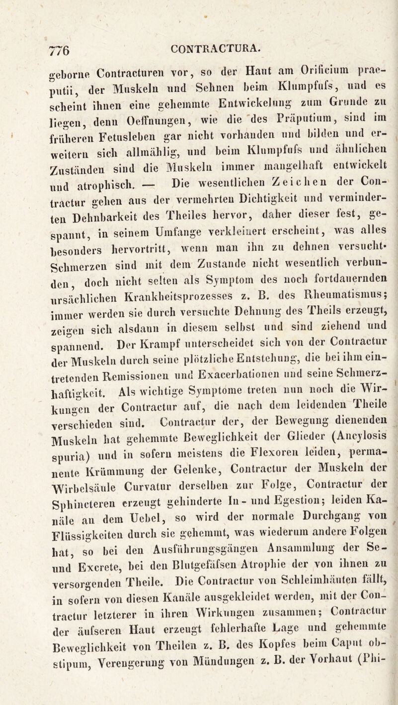//o geboriie Contractiiren vor, so der Haut am Orificiiiin prae- putii, der Muskeln und Seimen beim Klumpfiifs, und es scheint ihnen eine gehemmte Entwickelung zum Grunde zu liegen, denn Oeffnuugen, wie die des Präputium, sind im früheren Fetusleben gar nicht vorhanden und bilden und er- weitern sich allmählig, und heim Klumpfufs und ähnlichen Zuständen sind die Muskeln immer mangelhaft entwickelt und atrophisch. — Die wesentlichen Zeichen der Con- tractur gehen aus der vermehrten Dichtigkeit und verminder- ten Dehnbarkeit des Theiles hervor, daher dieser fest, ge- spannt, in seinem Umfange verkleinert erscheint, was alles besonders hervortritt, wenn man ihn zu dehnen versucht- Schmerzen sind mit dem Zustande nicht wesentlich verbun- den doch nicht selten als Sjmptom des noch fortdauernden ursächlichen Krankheitsprozesses z. B. des Rheumatismus; immer werden sie durch versuchte Dehnung des Theils erzeugt, zeigen sich alsdann in diesem selbst und sind ziehend und spannend. Der Krampf unterscheidet sich von der Contraetnr der Muskeln durch seine plötzliche Entstehung, die beiihmein- tretendeu Remissionen und Exacerbationen und seine Schmerz- hafti^'keit. Als wichtige Symptome treten nun noch die Wir- kungen der Contraetnr auf, die nach dem leidenden Theile verschieden sind. Contraetnr der, der Bewegung dienenden Muskeln hat gehemmte Beweglichkeit der Glieder (Ancylosis spuria) und in sofern meistens die Flexoren leiden, perma- nente Krümmung der Gelenke, Contraetnr der Muskeln der Wirbelsäule Curvatur derselben zur Folge, Contraetnr der Sphincteren erzeugt gehinderte In - und Egestiou; leiden Ka- näle an dem Uebel, so wird der normale Durchgang von Flüssigkeiten durch sie gehemmt, was wiederum andere E’olgen hat, so bei den Ausführungsgängen Ansammlung der Se- und Exerete, bei den Blutgefäfsen Atrophie der von ihnen zu versorgenden Theile. Die Contraetnr von Schleimhäuten fällt, in sofern von diesen Kanäle ausgekleidet werden, mit der Con- tractur letzterer in ihren Wirkungen zusammen; Contraetnr der äufseren Haut erzeugt fehlerhafte Lage und gehemmte Beweglichkeit von Theilen z. B. des Kopfes beim Caput ob- stipum, Verengerung von Mündungen z. B. der Vorhaut (Phi-