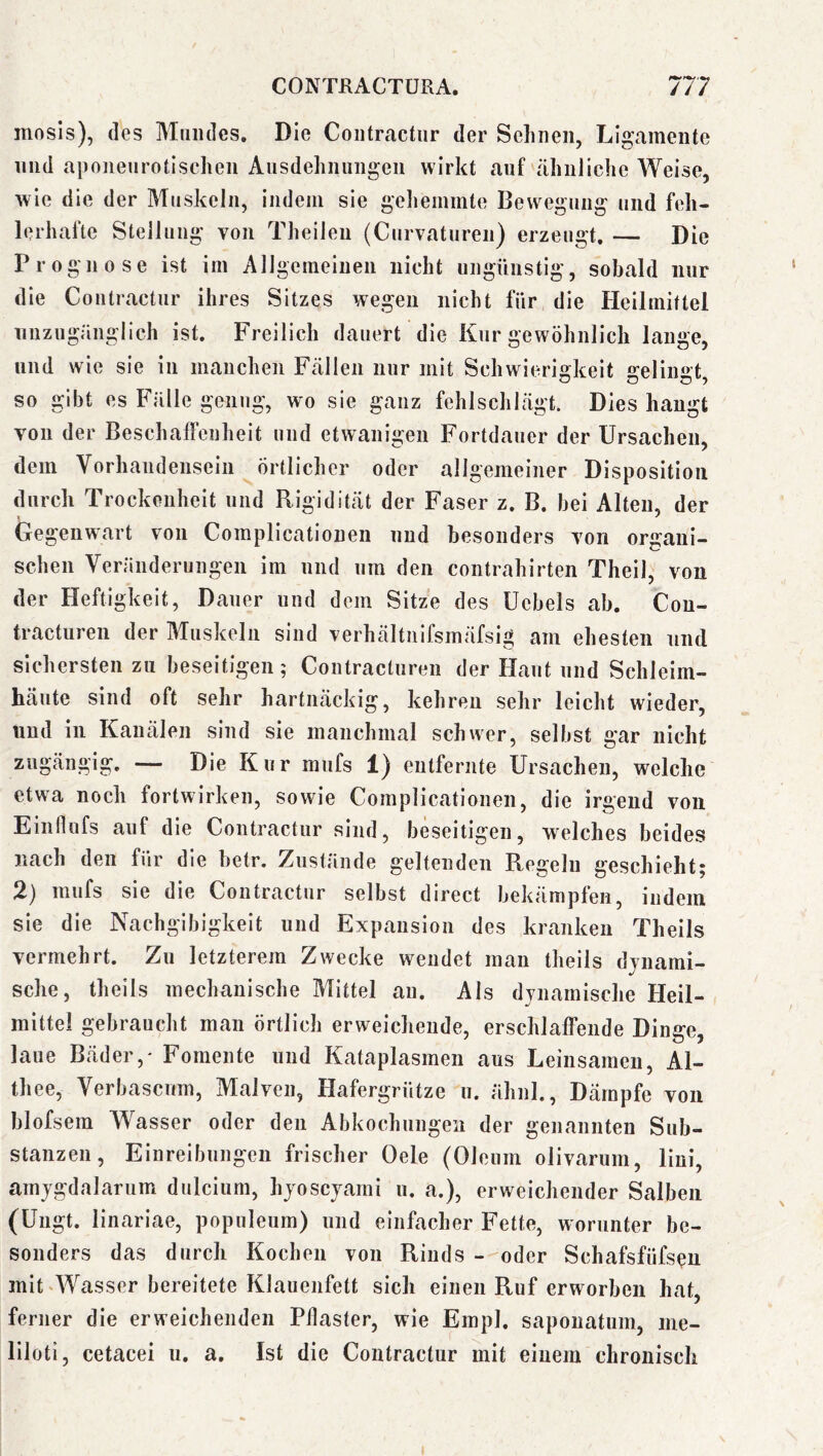 mosis), des Mundes. Die Coiitractnr der Seimen, Ligamente und aponeurotlschen Ausdehnungen wirkt auf ähuJiche Weise, wie die der Muskeln, indem sie gehemmte Bewegung und feh- lerhafte Stellung von Theilen (Curvaturen) erzeugt, — Die Prognose ist im Allgemeinen nicht ungünstig, sobald nur die Coutractur ihres Sitzes wegen nicht für die Heilmittel unzugänglich ist. Freilich dauert die Kur gewöhnlich lange, und wie sie in manchen Fällen nur mit Schwierio:keit 2:elin£»:t so gibt es Fälle genug, wo sie ganz fehlschlägt. Dies hangt von der Beschaffenheit und etwanigen Fortdauer der Ursachen, dem Vorhandensein Örtlicher oder allgemeiner Disposition durch Trockenheit und Rigidität der Faser z. B. bei Alten, der Gegenwart von Coraplicationen und besonders von organi- schen Veränderungen im und um den contrahirten Theil, von der Heftigkeit, Dauer und dem Sitze des Uebels ab. Cou- tracturen der Muskeln sind verhältiiifsmäfslg am ehesten und sichersten zu beseitigen; Contracturen der Haut und Schleim- häute sind oft sehr hartnäckig, kehren sehr leicht wieder, und in Kanälen sind sie manchmal schwer, selbst gar nicht zugängig. — Die Kur mufs 1) entfernte Ursachen, welche etwa noch fortwirken, sowie Complicationen, die irgend von Einflufs auf die Coutractur sind, beseitigen, welches beides nach den für die hetr. Zustände geltenden Regeln geschieht; 2) mufs sie die Coutractur selbst direct bekämpfen, indem sie die Nachgibigkeit und Expansion des kranken Theils vermehrt. Zu letzterem Zwecke wendet man theils djnami- sche, theils mechanische Mittel an. Als dynamische Heil- mittel gebraucht man örtlich erweichende, erschlaffende Dinge, laue Bäder,' Fomente und Kataplasmen aus Leinsamen, Al- thee, Verbascum, Malven, Hafergrütze n. ähnl., Dämpfe von blofsem Wasser oder den Abkochungen der genannten Sub- stanzen, Einreibungen frischer Oele (Oleum olivarum, liui, amjgdalarum dulcium, hyoscyarnl u. a.), erweichender Salben (Ungt. linariae, populeum) und einfacher Fette, worunter be- sonders das durch Kochen von Rinds - oder Schafsfüfsen mit ‘Wasser bereitete Klauenfett sich einen Ruf erworben hat, ferner die erweichenden Pilaster, wie Einpl. sapouatum, iiie- liloti, cetacei u. a. Ist die Coutractur mit einem chronisch