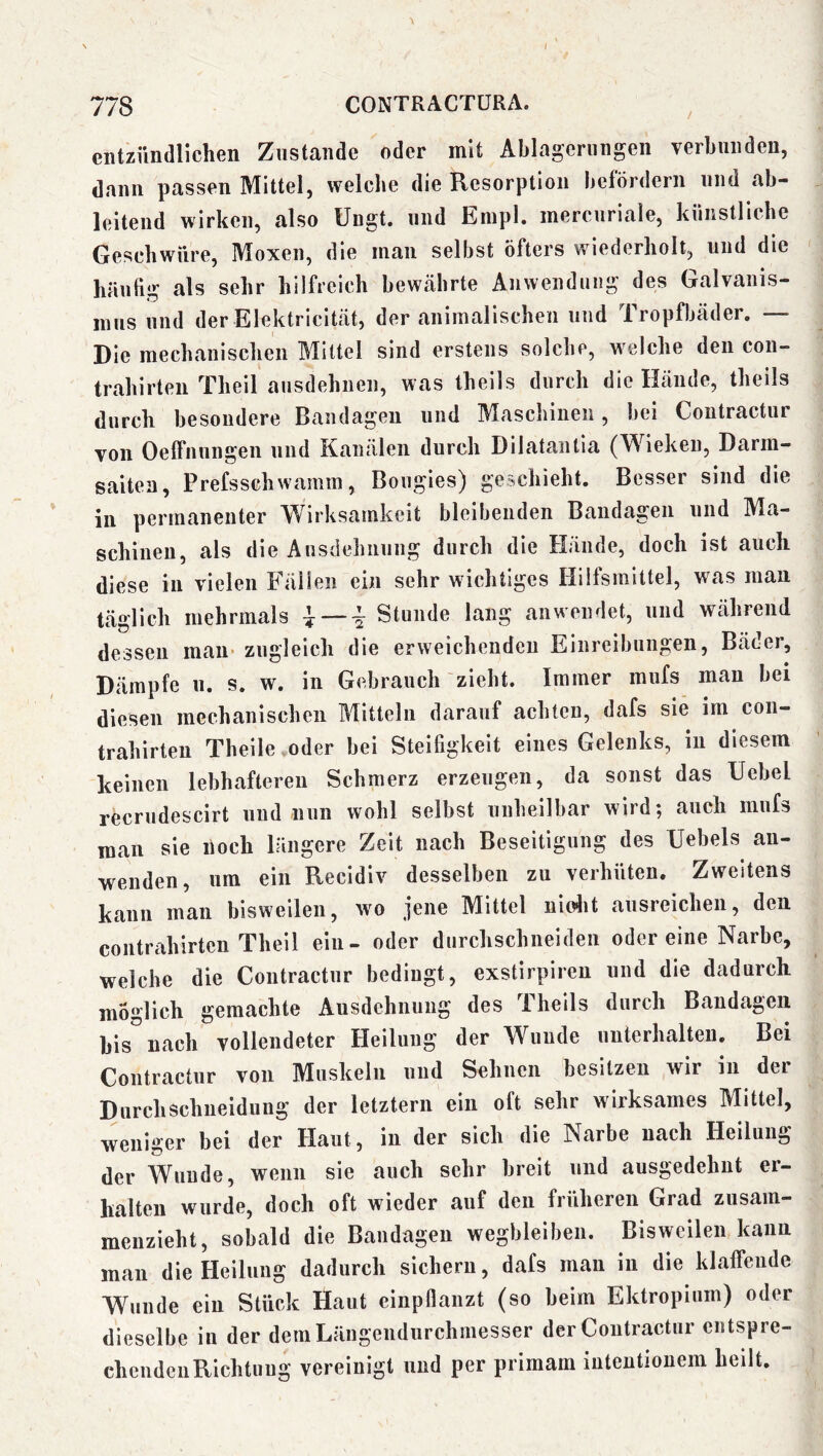 I 778 CONTRACTÜRA. entzündlichen Zustande oder mit Ablagerungen verbunden, dann passen Mittel, welche die Resorption liefördern und ab- leitend wirken, also Ungt. und Enipl. mercuriale, künstliche Geschwüre, Moxen, die man selbst öfters wiederholt, und die häutig als sehr hilfreich bewährte Anwendung des Galvanis- mus und der Elektricität, der animalischen und Tropfbäder. — Die mechanischen Bllttel sind erstens solche, welche den con- trahirten Theil ausdehnen, was theils durch die Hände, theils durch besondere Bandagen und Maschinen, bei Contractur von Oelfnungen und Kanälen durch Dilatantia (Wieken, Darm- saiten, Prefsschwamm, Bougies) geschieht. Besser sind die in permanenter Wirksamkeit bleibenden Bandagen und Ma- schinen, als die Ausdehnung durch die Hände, doch ist auch diese in vielen Fällen ein sehr wichtiges Hilfsmittel, was man täglich mehrmals ^ — i Stunde lang an wendet, und während dessen man- zugleich die erweichenden Einreibungen, Bäder, Dämpfe u. s. w. in Gebrauch zieht. Immer mufs mau bei diesen mechanischen Mitteln darauf achten, dafs sie im con- trahirteu Theile oder bei Steifigkeit eines Gelenks, in diesem keinen lebhafteren Schmerz erzeugen, da sonst das Uebel recrudescirt und nun wohl selbst unheilbar wird; auch mufs man sie noch längere Zeit nach Beseitigung des IJebels au- wenden, um ein Recidiv desselben zu verhüten. Zweitens kann man bisweilen, wo jene Mittel nicdit ausreichen, den Contrahirten Theil ein- oder durchschneiden odereine Narbe, welche die Contractur bedingt, exstirpiren und die dadurch möglich gemachte Ausdehnung des Theils durch Bandagen bis nach vollendeter Heilung der Wunde unterhalten. Bei Contractur von Muskeln und Sehnen besitzen wir in der Durchschueidung der letztem ein oft sehr wirksames Mittel, weniger bei der Haut, in der sich die Narbe nach Heilung der Wunde, wenn sie auch sehr breit und ausgedehnt er- halten wurde, doch oft wieder auf den früheren Grad zusam— menzieht, sobald die Bandagen wegbleiben. Bisweilen kann man die Heilung dadurch sichern, dafs man in die klaffende Wunde ein Stück Haut cinpflanzt (so beim Ektropium) oder dieselbe in der demLängendurchinesser der Contractur entspre- chendciiRichtiiug vereinigt und per primam inteutionem heilt.