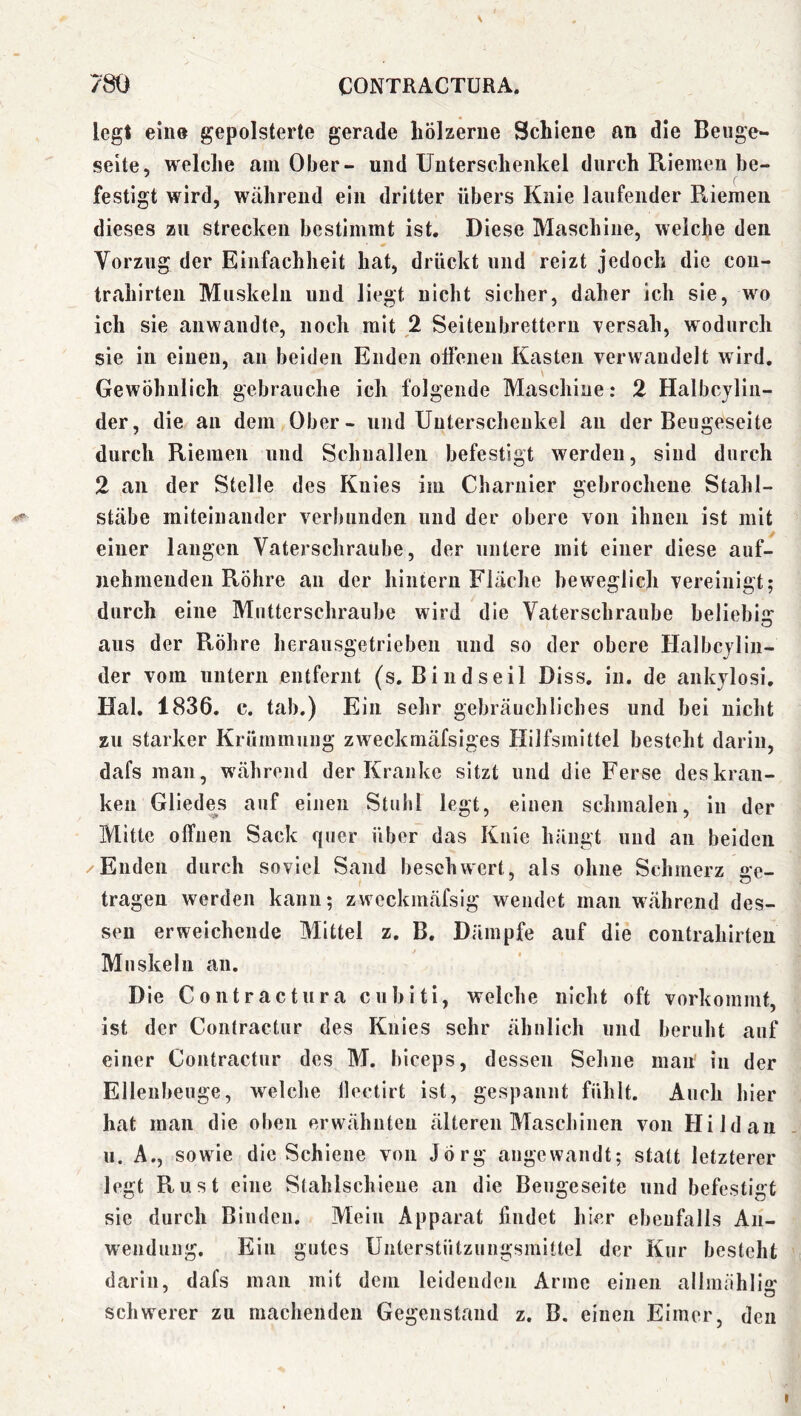 legt eine gepolsterte gerade hölzerne Schiene an die Beuge- Seite, welche am Ober- und Unterschenkel durch Riemen be- festigt wird, während ein dritter übers Knie laufender Riemen dieses zu strecken bestimmt ist. Diese Maschine, weiche den Vorzug der Einfachheit hat, drückt und reizt jedoch die cou- trahirten Muskeln und liegt nicht sicher, daher ich sie, wo ich sie anwandte, noch mit 2 Seiteubrettern Tersah, wodurch sie in einen, an beiden Enden otfenen Kasten verwandelt wird. Gewöhnlich gebrauche ich folgende Maschine: 2 Halbcjlin- der, die an dem Ober - und Unterschenkel au der Beugeseite durch Riemen und Schnallen befestigt werden, sind durch 2 an der Stelle des Knies im Charnier gebrochene Stalil- Stäbe miteinander verbunden und der obere von ihnen ist mit einer langen Vaterschraube, der untere mit einer diese auf- nehmeuden Röhre an der hintern Fläche beweglich vereinigt; durch eine Mutterschraube wird die Vaterschraube beliebis: O aus der Röhre herausgetrieben und so der obere Halbcjlin- der vom untern entfernt (s. Bind seil Diss, in. de ankjlosi, Hai. 1836. c. tab.) Ein sehr gebräuchliches und bei nicht zu starker Krümmung zweckmäfsiges Hilfsmittel besteht darin, dafs man, während der Kranke sitzt und die Ferse des kran- ken Gliedes auf einen Stuhl legt, einen schmalen, in der Mitte offnen Sack quer über das Knie hängt und an beiden /Enden durch soviel Sand beschwert, als ohne Schmerz e:e_ tragen werden kann; zweckmäfsig wendet man während des- sen erweichende Mittel z. B. Dämpfe auf die coiitrahirteu Muskeln an. Die Contractura cubiti, welche nicht oft vorkommt, ist der Contractur des Knies sehr ähnlich und beruht auf einer Contractur des M. hiceps, dessen Sehne man in der Ellenbeuge, welclie llectirt ist, gespannt fühlt. Auch hier hat man die oben erwähnten älteren Maschinen von Hi Id an u. A., sowie die Schiene von Jörg angewandt; statt letzterer legt Rust eine Stahlschiene an die Beugeseite und befestigt sie durch Binden. Mein Apparat findet hier ebenfalls An- wendung. Ein gutes Unterstützungsmittel der Kur besteht darin, dafs man mit dem leidenden Arme einen allinähllg schwerer zu machenden Gegenstand z. B. einen Eimer, den