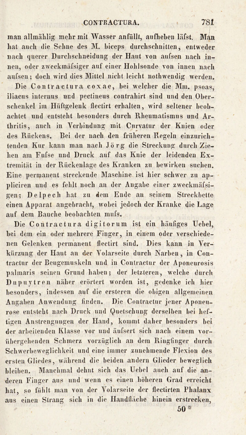 mau alliUtählig mehr mit Wasser anfüllt, aiifheben läfst. Män hat auch die Sehne des M. hiceps durchschnitten, entweder nach querer Durchschiieiduiig' der Haut von aufsen nach in- nen, oder zweckmäfsiger auf einer Hohlsonde von innen nach aufseii; doch wird dies Mittel nicht leicht nothwendi^ werden. Die Contractura coxae, bei welcher die Mm. psoas, iliacus internus und pectineus contrahirt sind und den Ober- schenkel im Hüftgelenk flectirt erhalten, wird seltener beob- achtet und entsteht besonders durch Rheumatismus und Ar- thritis, auch in Verbindung mit Curvatur der Knien oder des R,ückens. Bei der nach den früheren Regeln einzurich- tenden Kur kann man nach Jörg die Streckung durch Zie- hen am Fufse und Druck auf das Knie der leidenden Ex- tremität in der Rückenlage des Kranken zu bewirken suchen. Eine permanent streckende Maschine ist hier sclnver zu ap- plicireii und es fehlt noch an der Angabe einer zweckmäfsi- gen; Delpech hat zu dem Ende au seinem Streckbette einen Apparat angebracht, wobei jedoch der Kranke die Lage auf dem Bauche beobachten mufs. Die Contractura digitorum ist ein häufiges Uebel, hei dem ein oder mehrere Finger, in einem oder verschiede- nen Gelenken permanent flectirt sind. Dies kann in Ver- kürzung der Haut an der Volarseite durch Narben, in Cou- tractur der Beugemuskeln und in Contractur der Aponeurosis palmaris seinen Grund haben; der letzteren, welche durch Dupuytren näher erörtert worden ist, gedenke ich hier besonders, indessen auf die erstcren die obigen allgemeinen Angaben Anwendung finden. Die Contractur jener Aponeii- rose entsteht nach Druck und Quetschung derselben bei hef- ti2:en Anstrengniiaen der Hand, kommt daher besonders bei der arbeitenden Klasse vor und äufsert sich nach einem vor- übergehenden Schmerz vorzüglich an dem Ringfinger durch Schwerbeweglichkeit und eine immer zunehmende Flexion des ersten Gliedes, während die beiden andern Glieder beweglich bleiben. Manchmal dehnt sich das Uebel auch auf die an- deren Finger ans und wenn es einen höheren Grad erreicht hat, so fühlt man von der Volarseite der flectirten Phalanx aus einen Strang sich in die Handfläche hinein erstrecken, 50^