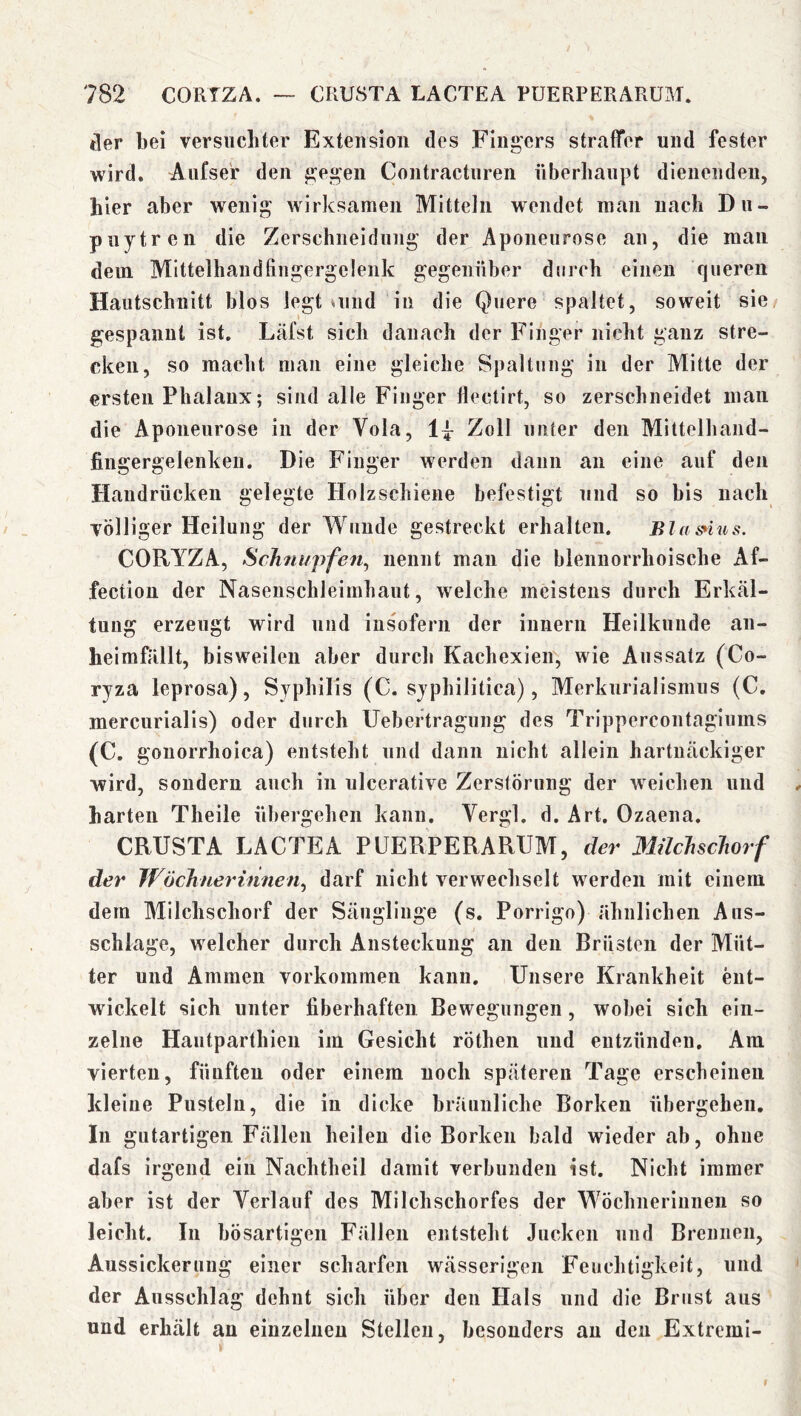 tler bei versiicliter Exteiision des Fingers straffer und fester wird. Aiifser den gegen Contractnren überhaupt dienenden, hier aber wenig wirksamen Mitteln wendet man nach Du- puytren die Zerschneidung der Aponeurose an, die man dem Mittelhandfingergelenk gegenüber durch einen queren Hautschnitt blos legt uind in die Quere spaltet, soweit sie/ gespannt ist. Läfst sich danach der Finger nicht ganz stre- cken, so macht man eine gleiche Spaltung in der Mitte der ersten Phalanx; sind alle Finger llectirt, so zerschneidet man die Aponeurose in der Vola, Zoll unter den Mittelhand- fingergelenken. Die Finger werden dann an eine auf den Handrücken gelegte Holzschiene befestigt und so bis nach Tölliger Heilung der Wunde gestreckt erhalten. Bla snus. CORYZA, Schnupfen^ nennt man die blennorrhoische Af- fection der Nasenschleimhaut, welche meistens durch Erkäl- tung erzeugt wird und insofern der innern Heilkunde an- heimfällt, bisweilen aber durch Kachexien, wie Aussatz (Co- ryza leprosa), Syphilis (C. syphilitica), Merkurialismus (C, mercurialis) oder durch Uebeftragung des Trippercontagiums (C. gonorrhoica) entsteht und dann nicht allein hartnäckiger wird, sondern auch in ulcerative Zerstörung der welchen und ^ harten Theile übergehen kann, Vergl. d. Art. Ozaena. CRUSTA LACTEA PUERPERARUM, der Milchschorf der Wöchnerinnen^ darf nicht verwechselt werden mit einem dem Milchschorf der Säuglinge (s. Porrigo) ähnlichen Aus- schläge, welcher durch Ansteckung an den Brüsten der Müt- ter und Ammen Vorkommen kann. Unsere Krankheit ent- wickelt sich unter fiberhaften Bewegungen, wobei sich ein- zelne Hautparthieu im Gesicht röthen und entzünden. Am vierten, fünften oder einem noch späteren Tage erscheinen kleine Pusteln, die in dicke bräunliche Borken übergehen. In gutartigen Fällen heilen die Borken bald wieder ab, ohne dafs irgend ein Nachtheil damit verbunden ist. Nicht immer aber ist der Verlauf des Milchschorfes der Wöchnerinnen so leicht. In bösartigen Fällen entsteht Jucken und Brennen, Aussickeruug einer scharfen wässerigen Feuchtigkeit, und der Ausschlag dehnt sich über den Hals und die Brust aus und erhält an einzelnen Stellen, besonders an den Extremi- »