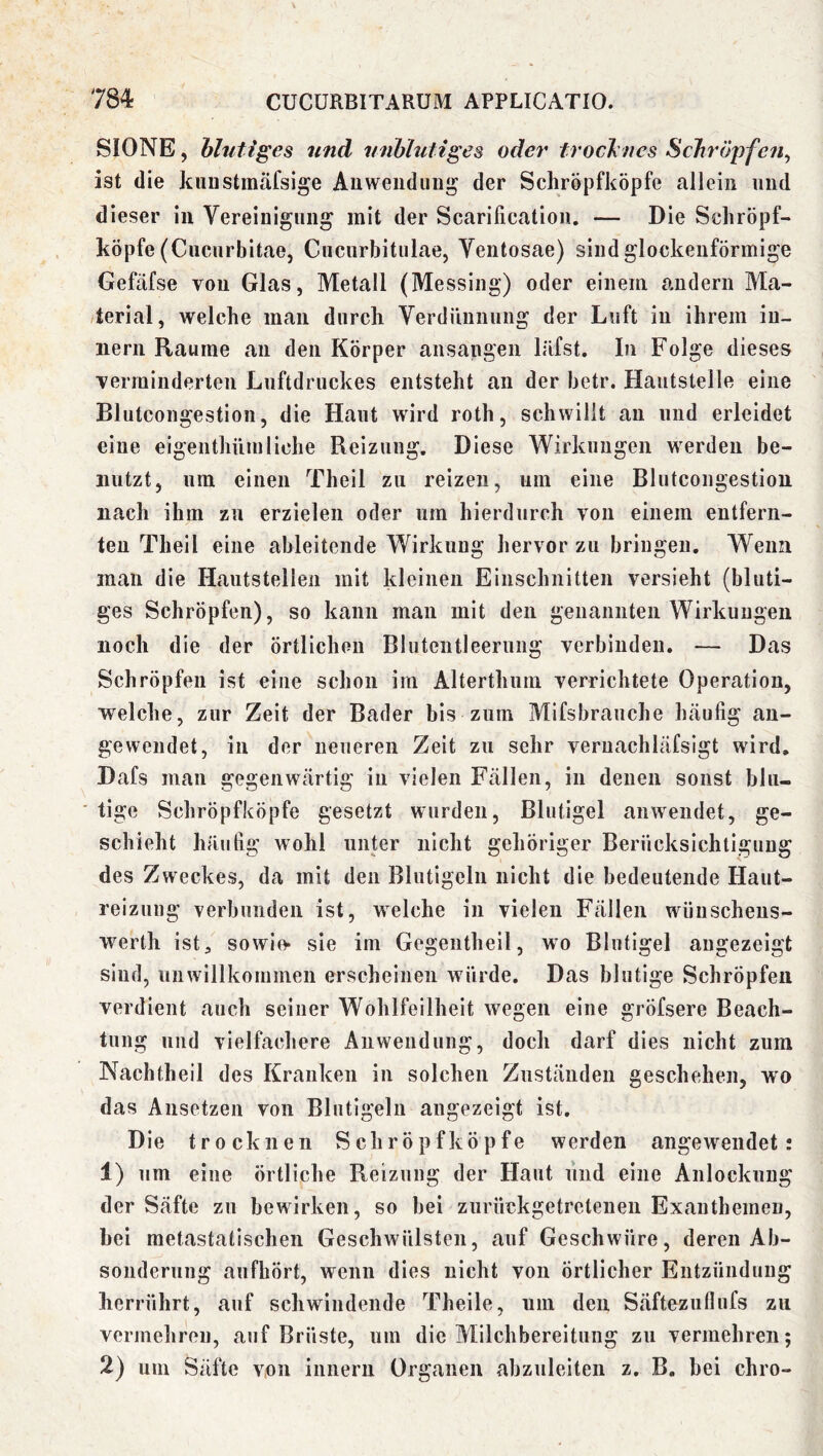SIONE, hlutiges und vnhhitiges oder trocJmes Schröpfen^ ist die kunstmäfsige Au Wendung der Schröpfköpfe allein und dieser in Vereinigung mit der Scarification. — Die Schröpf- köpfe (Cucurbitae, Cuciirbitulae, Ventosae) sind glockenförmige Gefäfse von Glas, Metall (Messing) oder einem andern Ma- /terial, welche man durch Verdünnung der Luft in ihrem iu- iiern Raume an den Körper ansangen Ififst. In Folge dieses Terrainderten Luftdruckes entsteht an der hetr. Haiitstelle eine Blutcongestion, die Haut wird roth, schwillt au und erleidet eine eigenthümliehe Reizung. Diese Wirkungen werden be- nutzt, um einen Theil zu reizen, um eine Blutcongestion nach ihm zu erzielen oder um hierdurch von einem entfern- ten Theil eine ableitende Wirkung hervor zu bringen. Wenn man die Hautstellen mit kleinen Einschnitten versieht (bluti- ges Schröpfen), so kann man mit den genannten Wirkungen noch die der örtlichen Blutentleeruiig verbinden, — Das Schröpfen ist eine schon im Alterthum verrichtete Operation, welche, zur Zeit der Bader bis zum Mifsbraiiche Inäufig an- gewendet, in der neueren Zelt zu sehr vernachläfsigt wird, Dafs man gegenwärtig in vielen Fällen, in denen sonst blu- tige Schröpfköpfe gesetzt wurden, Blutigel anwendet, ge- schieht häufig wohl unter nicht gehöriger Berücksichtigung des Zweckes, da mit den Blutigeln nicht die bedeutende Haut- reizung verbunden ist, welche in vielen Fällen wiiiischens- werth ist, sowie- sie im Gegentheil, wo Blutigel augezeigt sind, nnwillkommen erscheinen würde. Das blutige Schröpfen verdient auch seiner Wohlfeilheit wegen eine gröfsere Beach- tung und vielfachere Anwendung, doch darf dies nicht zum Nachtheil des Kranken in solchen Zuständen geschehen, wo das Ansetzen von Blutigeln angezeigt ist. Die trocknen Schröpf köpfe werden angewendet: 1) um eine örtliche Reizung der Haut und eine Anlockung der Säfte zu bewirken, so bei zurückgetretenen Exanthemen, bei metastatischen Geschwülsten, auf Geschwüre, deren Ab- sonderung anfhört, wenn dies nicht von örtlicher Entzündung herrührt, auf schwindende Theile, nm den Säftezuflufs zu verjuehren, auf Brüste, um die Milchbereitung zu vermehren; 2) um Säfte von innern Organen abzuleiten z, B. bei chro-