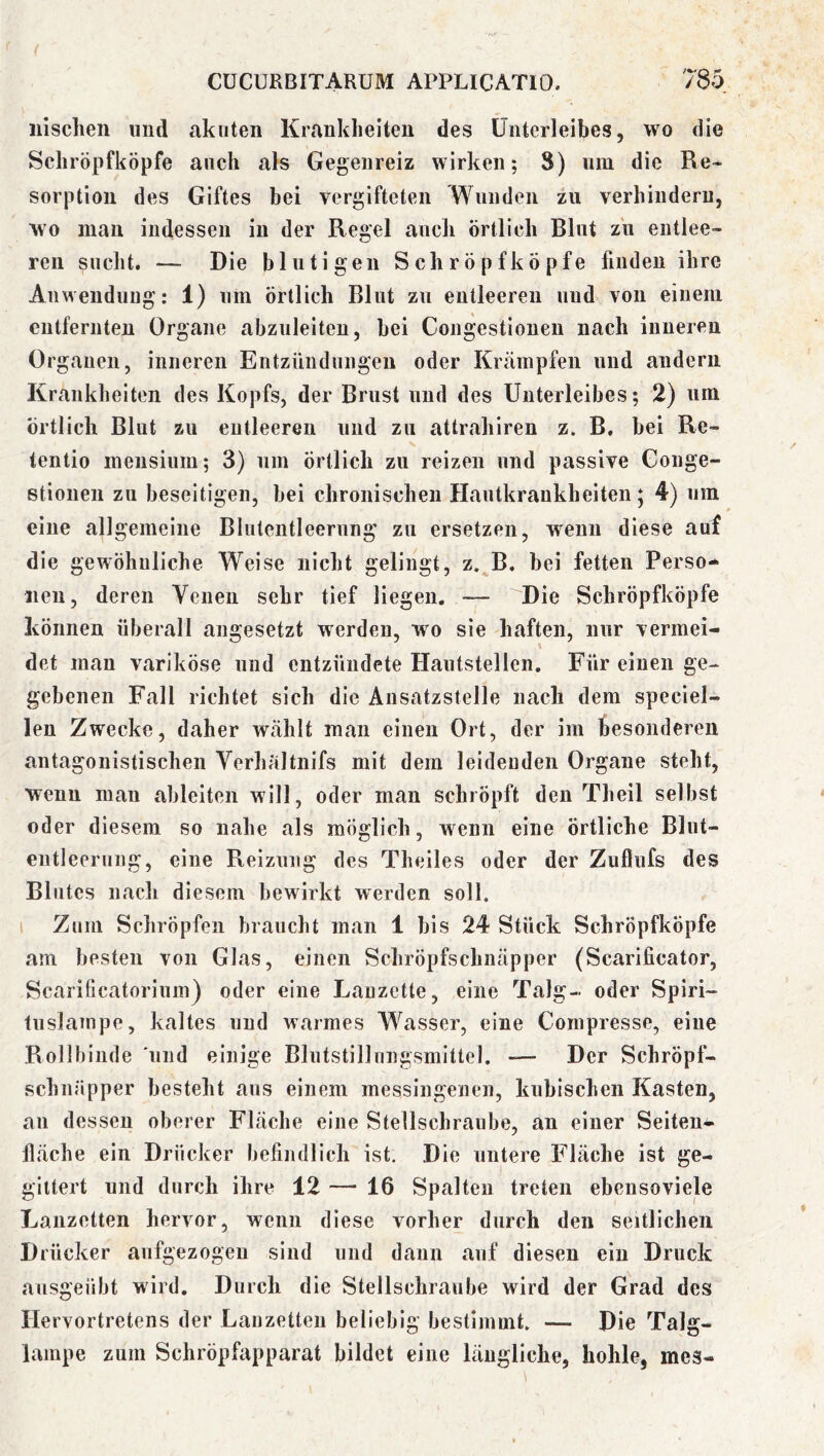 iiischen und akuten Krankheiten des Unterleibes, wo die Schröpfköpfe auch als Gegenreiz wirken; 8) nm die Re» Sorption des Giftes bei vergifteten Wunden zu verhindern, wo mau indessen in der Regel ancli örtlich Blnt zu entlee- ren sucht. — Die blutigen Schröpfköpfe finden ihre Anweudung: 1) um örtlich Blut zu entleeren und von einem entfernten Organe abzuleiteu, bei Congestiouen nach inneren Organen, inneren Entzündungen oder Krämpfen und andern Krankheiten des Kopfs, der Brust und des Unterleibes; 2) um örtlich Blut zu entleeren und zu attrahlren z. B, bei Re- tentio meusiuiu; 3) um örtlich zu reizen und passive Gonge- stiouen zu beseitigen, bei chronischen Hautkrankheiten; 4) um eine allgemeine Blutentleerung zu ersetzen, wenn diese auf die gewöhnliche Weise nicht gelingt, z. B. bei fetten Perso- nen, deren Venen sehr tief liegen. — Die Schröpfköpfe können überall aiigesetzt werden, wo sie haften, nur vermei- det mau variköse und entzündete Hautstellen. Für einen ge- gebenen Fall richtet sich die Ansatzstelle nach dem speclel- len Zwecke, daher wählt man einen Ort, der im besonderen antagonistischen Verhältnifs mit dem leidenden Organe steht, wenn man ahlelten will, oder man schröpft den Theil selbst oder diesem so nahe als möglich, wenn eine örtliche Blut- entleerung, eine Reizung des Theiles oder der Zuflufs des Blutes nach diesem bewirkt werden soll, i Zum Schröpfen braucht man 1 bis 24 Stück Schröpfköpfe am besten von Glas, einen Schröpfschnäpper (Scarificator, Scarificatorinm) oder eine Lanzette, eine Talg- oder Spiri- tuslampe, kaltes und warmes Wasser, eine Cornpresse, eine Rollbinde 'und einige Blutstillungsmittel. — Der Schröpf- schnäpper besteht aus einem messingenen, kubischen Kasten, an dessen oberer Fläche eine Stellschraube, an einer Seiteu-i- fläche ein Drücker befindlich ist. Die untere Fläche ist ge- gittert und durch ihre 12 — 16 Spalten treten ebcnsoviele Lanzetten hervor, wenn diese vorher durch den seitlichen Drücker aufgezogen sind und dann auf diesen ein Druck ausgeübt wird. Durch die Stellschraube wird der Grad des Hervortretens der Lanzetten beliebig bestimmt. — Die Talg- lampe zum Schröpfapparat bildet eine längliche, hohle, mes-