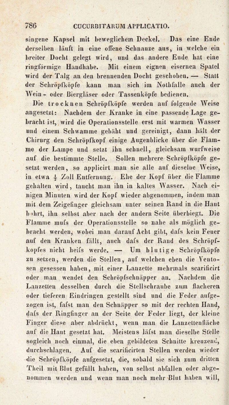 singene Kapsel mit beweglichem Deckel. Das eine Ende derselben lauft in eine offene Schnauze aus, in welche ein breiter Docht gelegt wird, und das andere Ende hat eine ringförmige Handhabe. Mit einem eignen eisernen Spatel wird der Talg an den brennenden Docht geschoben. — Statt der Schröpfköpfe kann mau sich im Nothfalle auch der Wein- oder ßiergLäser oder TasseukÖpfe bedienen. Die trocknen Schröpfköpfe werden auf folgende Weise angesetzt: Nachdem der Kranke in eine passende Lage ge- bracht ist, wird die Operationsstelle erst mit warmen Wasser und einem Schwamme gebäht und gereinigt, dann hält der Chirurg den Schröpfkopf einige Augenblicke über die Flam- me der Lampe und setzt ihn schnell, gleichsam wurfweise auf die bestimmte Stelle. Sollen mehrere Schröpfköpfe ge- setzt werden, so applicirt man sie alle auf dieselbe AVeise, in etwa ^ Zoll Entfernung, Ehe der Kopf über die Flamme gehalten wird, taucht man ihn in kaltes Wasser. Nach ei- nigen Minuten wird der Kopf wieder abgenommen, indem man mit dem Zeigeüuger gleichsam unter seinen Rand in die Haut b“)hrt, ihn selbst aber nach der andern Seite überbiegt. Die Flamme mufs der Operatiousstelle so nahe als möglich ge- bracht werden, wobei man darauf Acht gibt, dafs kein Feuer auf den Kranken fällt, auch dafs der Rand des Schröpf- kopfes nicht heifs werde. — Um blutige Schröpfköpfe zu setzen, werden die Stellen, auf welchen eben die Veiilo- sen gesessen haben, mit einer Lanzette mehrmals scarificirt oder mau wendet den Schröpfschnäpper au. Nachdem die Lanzetten desselben durch die Stellschraube zum flacheren oder tieferen Eindringen gestellt sind und die Feder aufge- zogen ist, fafst man den Schnäpper so mit der rechten Hand, dafs der Ringfinger an der Seite der Feder liegt, der kleine Finger diese aber abdrückt, wenn mau die Lauzettenfläche auf die Haut gesetzt hat. Meistens läfst man dieselbe Stelle sogleich noch einmal, die eben gebildeten Schnitte kreuzend, durchschlagen. Auf die scarificirten Stellen werden wieder die Schröpfköpfe aufgesetzt, die, sobald sie sich zum dritten Theil mit Blut gefüllt haben, von selbst abfallen oder abge- nommeu werden und wenn man noch mehr Blut haben will,