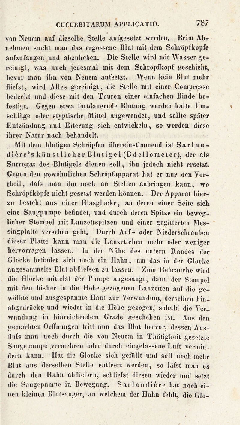von Neuem auf dieselbe Stelle aufgesetzt werden. Beim Ab- nebmen sucht man das ergossene Blut mit dem Scliröpfkopfe aufzufangen und abznheben. Die Stelle wird mit Wasser ge- reinigt, was auch jedesmal mit dem Schröpfkopf geschieht, bevor man ihn von Neuem aufsetzt. Wenn kein Blut mehr Riefst, wird Alles gereinigt, die Stelle mit einer Corapresse bedeckt und diese mit den Touren einer einfachen Binde be- festigt. Gegen etwa fortdauernde Blutung werden kalte Um- schläge oder styptische Mittel angewendet, und sollte später Entzündung und Eiterung sich entwickeln, so werden diese ihrer Natur nach behandelt. Mit dem blutigen Schröpfen übereinstimmend ist Sarlan- diere’s künstlicher Blutigel (Bdellometer), ^er als Surrogat des Blutigels dienen soll, ihn jedoch nicht ersetzt. Gegen den gewöhnlichen Schröpfapparat hat er nur den Vor- theil, dafs man ihn noch au Stellen anbringen kann, wo Schröpfköpfe nicht gesetzt werden können. Der Apparat hier- zu besteht aus einer Glasglocke, an deren einer Seite sich eine Säugpumpe befindet, und durch deren Spitze ein beweg- licher Stempel mit Lanzettspitzen und einer gegitterten Mes- singplatte versehen geht. Durch Auf- oder Niederschrauben dieser Platte kann man die Lanzettchen mehr oder weniger hervorrageii lassen. In der Nähe des untern Randes der Glocke befindet sich noch ein Hahn, um das in der Glocke angesammelte Blut abHiefsen zu lassen. Zum Gebrauche wird die Glocke mittelst der Pumpe angesaugt, dann der Stempel mit den bisher in die Höhe gezogenen Lanzetten auf die ge- wölbte und ausgespannte Haut zur Verwundung derselben hin- abgedrückt* und wieder in die Höbe gezogen, sobald die Yor_ wundung in hinreichendem Grade geschehen ist. Ans den gemachten Oelfnungeu tritt nun das Blut hervor, dessen Aus- flufs man noch durch die von Neuem in Thätigkeit gesetzte Saugepumpe vermehren oder durch eingelassene Luft vermin- dern kann. Hat die Glocke sich gefüllt und soll noch mehr Blut aus derselben Stelle entleert werden, so läfst man es durch den Hahn abfliefsen, schliefst diesen wieder und setzt die Saugepumpe in Bewegung. Sarlandiere hat noch ei- nen kleinen Blutsauger, an welchem der Hahn fehlt, die Glo-