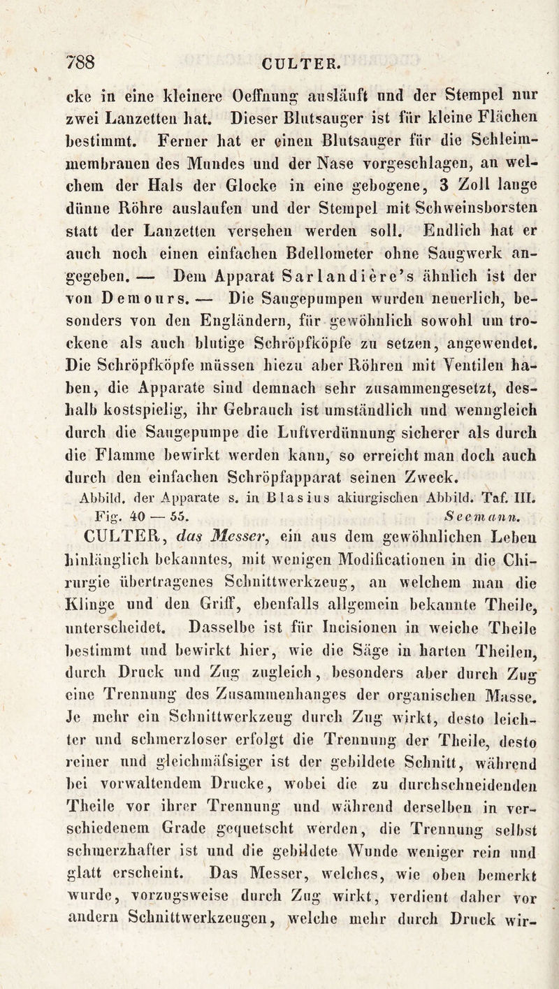 ckc in eine kleinere Oeffiiuug aiislänft nnd der Stempel nur zwei Lanzetten hat. Dieser Blutsauger ist für kleine Flächen bestimmt. Ferner hat er einen Blutsauger für die Schleim- membraueu des Mundes und der Nase vorgeschlagen, an wel- chem der Hals der Glocke in eine gebogene, 3 Zoll lange dünne Röhre auslaufen und der Stempel mit Schweinsborsten statt der Lanzetten versehen werden soll. Endlich hat er auch noch einen einfachen Bdellometer ohne Saugwerk an- gegeben. — Dem Apparat Sarlandiere’s ähnlich ist der von Demours.— Die Saugepumpeu wurden neuerlich, be- sonders von den Engländern, für gewöhnlich sowohl um tro- ckene als auch blutige Schröpfköpfe zu setzen, angewendet. Die Schröpfköpfe müssen hiezu aber Röhren mit Ventilen ha- ben, die Apparate sind demnach sehr zusammengesetzt, des- halb kostspielig, ihr Gebrauch ist umständlich und wenngleich durch die Saugepumpe die Luftverdünnung sicherer als durch die Flamme bewirkt werden kann, so erreicht mau doch auch durch den einfachen Schröpfapparat seinen Zweck. Abbild, der Apparate s. iu Blasius akiurgiscben Abbild. Taf. III. Fig. 40^—55. Seemann. CULTER, das ßlessei^, ein aus dem gewöhnlichen Leben hinlänglich bekanntes, mit wenigen Modificatloiien in die Chi- rurgie übertragenes Schuittwerkzeug, an welchem mau die Kl Inge und den Griff, ebenfalls allgemein bekannte Theile, unterscheidet. Dasselbe ist für lucisiouen in weiche Theile bestimmt und bewirkt hier, wie die Säge iu harten Theileii, durch Druck und Zug zugleich, besonders aber durch Zug eine Trennung des Zusammenhanges der organischen Masse, Je mehr ein Schnittwerkzeug durch Zug wirkt, desto leich- ter und schmerzloser erfolgt die Trennung der Theile, desto reiner und gleichmäfsiger ist der gebildete Schnitt, während hei vorwaltendem Drucke, wobei die zu durchschneidenden Theile vor ihrer Trennung und während derselben in ver- schiedenem Grade gequetscht werden, die Trennung selbst schmerzhafter ist und die gebildete Wunde weniger rein und glatt erscheint. Das Messer, w^elches, wie oben bemerkt wurde, vorzugsweise durch Zug wirkt, verdient daher vor andern Schiiittwerkzeugen, welche mehr durch Druck wir-