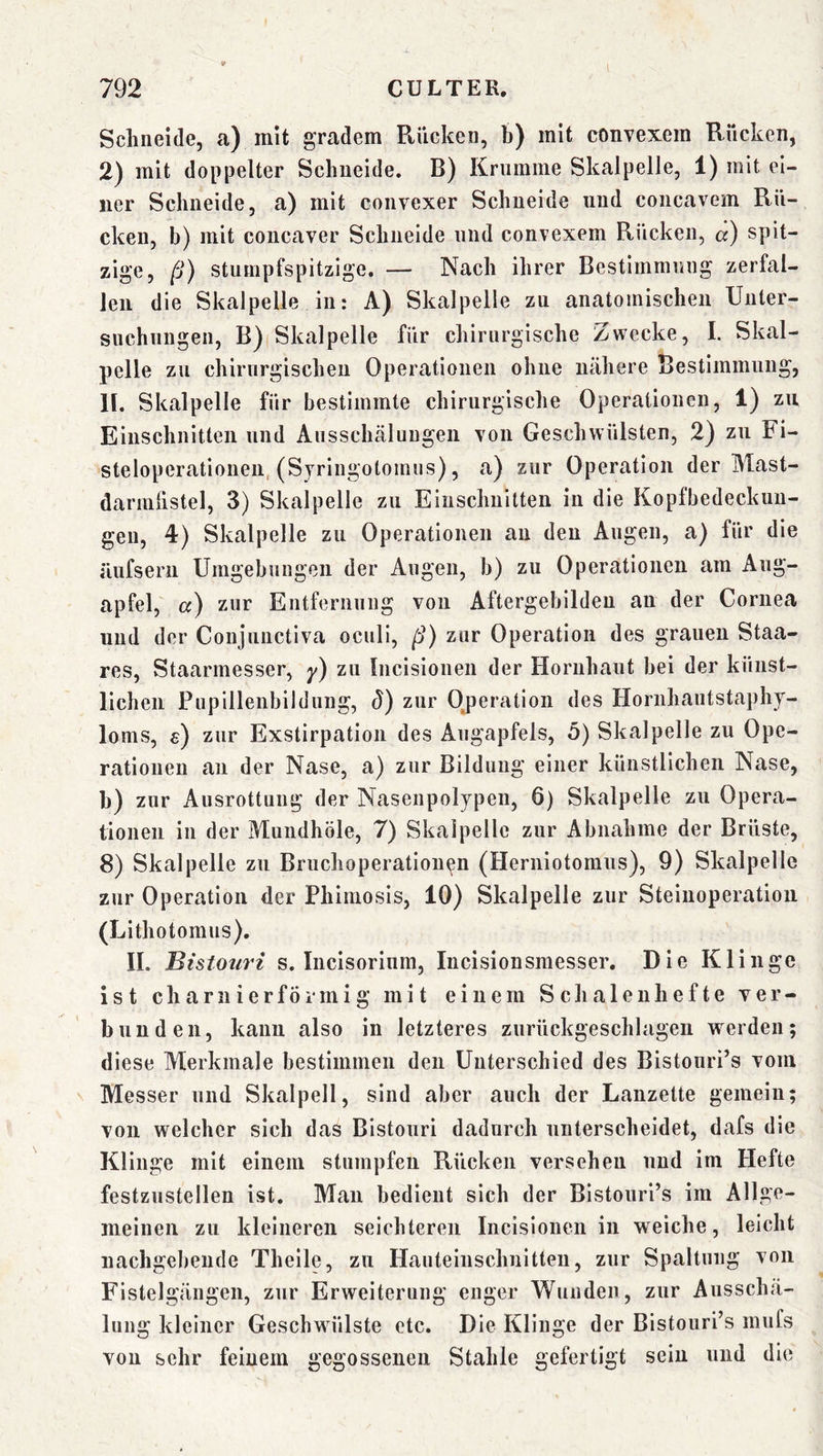 Schneide, a) mit gradem Rücken, b) mit convexem Rücken, 2) mit doppelter Schneide. B) Krumme Skalpelle, 1) mit ei- ner Schneide, a) mit convexer Schneide und concavem Rü- cken, b) mit coucaver Schneide und convexem Rücken, «) spit- zige, ß) stunipfspitzige, — Nach ihrer Bestimmiuig zerfal- len die Skalpelle in: A) Skalpelle zu anatomischen Unter- suchungen, B) Skalpelle für chirurgische Zwecke, I. Skal- pelle zu chirurgischen Operationen ohne nähere Bestimmung, 11. Skalpelle für bestimmte chirurgische Operationen, 1) zu Einschnitten und Ansschcäluugeii von Geschwülsten, 2) zu Fi- steloperationeu, (Syringotomus), a) zur Operation der Mast- darinüstel, 3) Skalpelle zu Einschnitten in die Kopfbedeckun- gen, 4) Skalpelle zu Operationen an den Angen, a) für die äufserii Umgebungen der Augen, b) zu Operationen am Aug- apfel, a) zur Entfernung von Aftergebildeu an der Cornea und der Conjunctiva oculi, ß) zur Operation des grauen Staa- res, Staarmesser, y) zu Incisionen der Hornhaut bei der künst- lichen Pupillenbildung, d) zur Ojjeration des Horiihantstaphy- loms, e) zur Exstirpation des Augapfels, 5) Skalpelle zu Ope- rationen an der Nase, a) zur Bildung einer künstlichen Nase, h) zur Ausrottung der Nasenpolypen, 6) Skalpelle zu Opera- tionen in der Mundhöle, 7) Skalpelle zur Abnahme der Brüste, 8) Skalpelle zu Bruchoperationen (Herniotomus), 9) Skalpelle zur Operation der Phimosis, 10) Skalpelle zur Steinoperation (Lithotomus). 11. Bistouri s. Incisorinm, lucisionsmesser. Die Klinge ist char liier förmig mit einem Schalenhefte ver- bunden, kann also in letzteres znrückgeschlagen werden; diese Merkmale bestimmen den Unterschied des Bistonri’s vom Messer und Skalpell, sind aber auch der Lanzette gemein; von welcher sich das Bistouri dadurch unterscheidet, dafs die Klinge mit einem stumpfen Rücken versehen und im Hefte festzustellen ist. Man bedient sich der Blstouri’s im Allge- meinen zu kleineren seichteren Incisionen in weiche, leicht uachgebeude Theile, zu Hauteinschnitten, zur Spaltung von Fistelgängen, zur Erweiterung enger Wunden, zur Ausschä- lung kleiner Geschwülste etc. Die Klinge der Bistouri’s mufs von sehr feinem gegossenen Stahle gefertigt sein und die