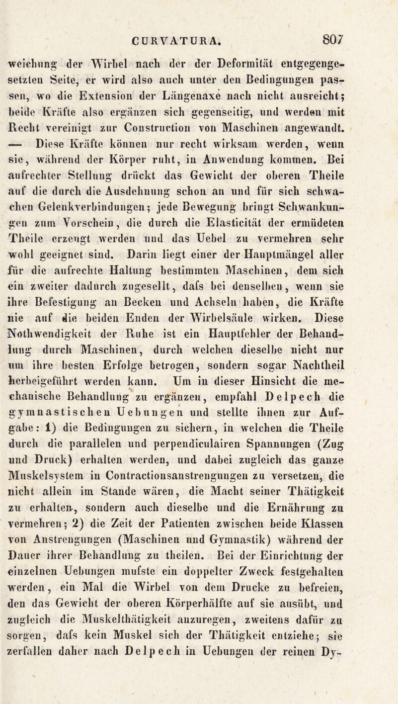weiehiing der Wirbel nach der der Deformität entgegenge- setzten Seite, er wird also auch unter den Bedingungen pas- sen, wo die Extension der Längenaxe nach nicht ausreicht; beide Kräfte also ergänzen sich gegenseitig, und werden mit Recht vereinigt zur Constriiction von Maschinen angewandt. — Diese Kräfte können nur recht wirksam werden, wenn sie, während der Körper ruht, in Anwendung kommen. Bei aufrechter Stellung drückt das Gewicht der oberen Theile auf die durch die Ausdehnung schon an und für sich schwa- chen Geleukverhindungeii; jede Bewegung bringt Schwankun- gen zum Vorschein, die durch die Elasticität der ermüdeten Theile erzeugt werden und das Uehel zu vermehren sehr wohl geeignet sind. Darin liegt einer der Hauptmängel aller für die aufrechte Haltung bestimmten Maschinen, dem sich ein zweiter dadurch zugesellt, dafs bei deusellmu, wenn sie ihre Befestigung an Becken und Achseln'haben, die Kräfte nie auf die beiden Enden der Wirbelsäule wirken. Diese NothWendigkeit der Ptuhe ist ein Hauptfehler der Behand- iuug durch Maschinen, durch welchen dieselbe nicht nur um ihre besten Erfolge betrogen, sondern sogar Nachtheil herbeigeführt werden kann. Um in dieser Hinsicht die me- chanische Behandlung zu ergänzen, empfahl Delpech die gymnastischen Uebungeii und stellte ihnen zur Auf- gabe: 1) die Bedingungen zu sichern, in welchen die Theile durch die parallelen und perpendiculairen Spannungen (Zug und Druck) erhalten werden, und dabei zugleich das ganze Muskelsystem in Contractionsanstreuguugen zu versetzen, die nicht allein im Stande wären, die Macht seiner Thätigkeit zu erhalten, sondern auch dieselbe und die Ernährung zu vermehren; 2) die Zeit der Patienten zwischen beide Klassen von Anstrengungen (Maschinen und Gymnastik) während der Dauer ihrer Behandlung zu theilen. Bei der Einrichtung der einzelnen Uebungeii mufste ein doppelter Zweck festgehalten werden, ein Mal die Wirbel von dem Drucke zu befreien, den das Gewicht der oberen Körperhälfte auf sie ausübt, und zugleich die Muskelthätigkeit auzuregen, zweitens dafür zu sorgen, dafs kein Muskel sich der Thätigkeit entziehe; sie zerfallen daher nach Delpech in Uebungen der reinen Dy-