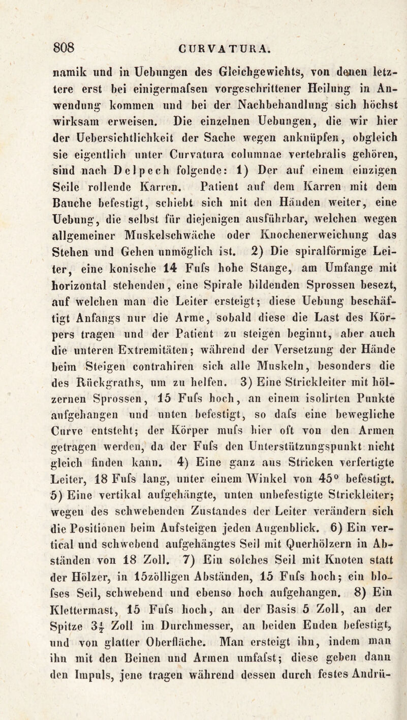 namik und in Hebungen des Gleichgewichts, von d^ien letz- tere erst bei einigerniafseii vorgeschrittener Heilung in An- wendung kommen und bei der Nachbehandlung sich höchst wirksam erweisen. Die einzelnen Uebungen, die wir hier der üehersichtlichkeit der Sache wegen anknüpfen, obgleich sie eigentlich unter Curvatura columnae vertebralis gehören, sind nach Delpech folgende: 1) Der auf einem einzigen Seile rollende Karren. Patient auf dem Karren mit dem Bauche befestigt, schiebt sich mit den Händen weiter, eine Uebung, die seihst für diejenigen ausführbar, welchen wegen allgemeiner Muskelschwäche oder Knochenerweichung das Stehen und Gehen unmöglich ist. 2) Die spiralförmige Lei- ter, eine konische 14 Fufs hohe Stange, am Umfange mit horizontal stehenden, eine Spirale bildenden Sprossen hesezt, auf welchen man die Leiter ersteigt; diese Uebung beschäf- tigt Anfangs nur die Arme, sobald diese die Last des Kör- pers tragen und der Patient zu steigen beginnt, aber auch die unteren Extremitäten; während der Versetzung der Hände heim Steigen contrahireii sich alle Muskeln, besonders die des Rüchgraths, um zu helfen. 3) Eine Strickleiter mit höl- zernen Sprossen, 15 Fufs hoch, an einem isolirten Punkte aufgehangen und unten befestigt, so dafs eine bewegliche Curve entsteht; der Körper mufs hier oft von den Armen getragen werden, da der Fufs den Unterstützungspunkt nicht gleich finden kann. 4) Eine ganz aus Stricken verfertigte Leiter, 18 Fufs lang, unter einem Winkel von 45® befestigt, 5) Eine vertikal aufgehängte, unten unbefestigte Strickleiter; wegen des schwebenden Zustandes der Leiter verändern sich die Positionen beim Aufsteigen jeden Augenblick, 6) Ein ver- tical und schwebend aufgehängtes Seil mit Querhölzern in Ab- ständen von 18 Zoll. 7) Ein solches Seil mit Knoten statt der Hölzer, in 15zölligeii Abständen, 15 Fufs hoch; ein blo- fses Seil, schwebend und ebenso hoch aufgehangen, 8) Ein Klettermast, 15 Fufs hoch, an der Basis 5 Zoll, an der Spitze 3^ Zoll im Durchmesser, an beiden Enden befestigt, und von glatter Oberfläche, Man ersteigt ihn, indem man ihn mit den Beinen und Armen umfafst; diese geben dann den Impuls, jene tragen während dessen durch festes Audrü-